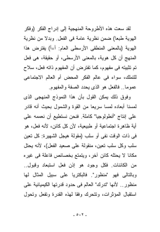 ‫ﻟﻘﺩ ﺴﻌﺕ ﻫﺫﻩ ﺍﻷﻁﺭﻭﺤﺔ ﺍﻟﻤﻨﻬﺠﻴﺔ ﺇﻟﻰ ﺇﺩﺭﺍﺝ ﺍﻟﻔﻜﺭ )ﻭﻓﻜﺭ‬
‫ﺍﻟﻬﻭﻴﺔ ﻁﺒﻌﺎ( ﻀﻤﻥ ﻨﻅﺭﻴﺔ ﻋﺎﻤﺔ ﻓﻰ ﺍﻟﻔﻌل. ﻭﺒﺩﻻ ﻤﻥ ﻨﻅﺭﻴﺔ‬
‫ﺍﻟﻬﻭﻴﺔ )ﺒﺎﻟﻤﻌﻨﻰ ﺍﻟﻤﻨﻁﻘﻰ ﺍﻷﺭﺴﻁﻰ ﺍﻟﻌﺎﻡ: ﺃ=ﺃ( ﻴﻔﺘﺭﺽ ﻫﺫﺍ‬
‫ﺍﻟﻤﻨﻬﺞ ﺃﻥ ﻜل ﻫﻭﻴﺔ، ﺒﺎﻟﻤﻌﻨﻰ ﺍﻷﺭﺴﻁﻰ، ﺃﻭ ﺤﻘﻴﻘﺔ، ﻫﻰ ﻓﻌل‬
‫ﺘﻡ ﺘﺜﺒﻴﺘﻪ ﻓﻰ ﻤﻔﻬﻭﻡ، ﻜﻤﺎ ﺘﻔﺘﺭﺽ ﺃﻥ ﺍﻟﻤﻔﻬﻭﻡ ﺫﺍﺘﻪ ﻓﻌل، ﺴﻼﺡ‬
‫ﻟﻠﺘﻤﻠﻙ، ﺴﻭﺍﺀ ﻓﻰ ﻋﺎﻟﻡ ﺍﻟﻔﻜﺭ ﺍﻟﻤﺤﺽ ﺃﻡ ﺍﻟﻌﺎﻟﻡ ﺍﻻﺠﺘﻤﺎﻋﻰ‬
            ‫ﻋﻤﻭﻤﺎ.. ﻓﺎﻟﻔﻌل ﻫﻭ ﺍﻟﺫﻯ ﻴﺤﺩﺩ ﺍﻟﺼﻔﺔ ﻭﺍﻟﻤﻔﻬﻭﻡ.‬
‫ﻭﻓﻭﻕ ﺫﻟﻙ ﻴﻤﻜﻥ ﺍﻟﻘﻭل ﺒﺄﻥ ﻫﺫﺍ ﺍﻟﻨﻤﻭﺫﺝ ﺍﻟﻤﻨﻬﺠﻰ ﺍﻟﺫﻯ‬
‫ﻟﻤﺴﻨﺎ ﺃﺒﻌﺎﺩﻩ ﻟﻤﺴﺎ ﺴﺭﻴﻌﺎ ﻤﻥ ﺍﻟﻘﻭﺓ ﻭﺍﻟﺸﻤﻭل ﺒﺤﻴﺙ ﺃﻨﻪ ﻗﺎﺩﺭ‬
‫ﻋﻠﻰ ﺇﻨﺘﺎﺝ "ﺃﻨﻁﻭﻟﻭﺠﻴﺎ" ﻜﺎﻤﻠﺔ. ﻓﻨﺤﻥ ﻨﺴﺘﻁﻴﻊ ﺃﻥ ﻨﻌﻤﻤﻪ ﻋﻠﻰ‬
‫ﺃﻴﺔ ﻅﺎﻫﺭﺓ ﺍﺠﺘﻤﺎﻋﻴﺔ ﺃﻭ ﻁﺒﻴﻌﻴﺔ، ﻷﻥ ﻜل ﻜﺎﺌﻥ، ﻷﻨﻪ ﻓﻌل، ﻫﻭ‬
‫ﻓﻰ ﺫﺍﺕ ﺍﻟﻭﻗﺕ ﻨﻔﻰ ﺃﻭ ﺴﻠﺏ )ﻤﻘﻭﻟﺔ ﻫﻴﺠل ﺍﻟﺸﻬﻴﺭﺓ: ﻜل ﺘﻌﻴﻥ‬
‫ﺴﻠﺏ ﻭﻜل ﺴﻠﺏ ﺘﻌﻴﻥ، ﻤﻨﻘﻭﻟﺔ ﻋﻠﻰ ﺼﻌﻴﺩ ﺍﻟﻔﻌل(، ﻷﻨﻪ ﻴﺤﺘل‬
‫ﻤﻜﺎﻨﺎ ﻻ ﻴﺤﺘﻠﻪ ﻜﺎﺌﻥ ﺁﺨﺭ، ﻭﻴﺘﻤﺘﻊ ﺒﺨﺼﺎﺌﺹ ﻓﺎﻋﻠﺔ ﻓﻰ ﻏﻴﺭﻩ‬
‫ﻤﻥ ﺍﻟﻜﺎﺌﻨﺎﺕ. ﻓﻜل ﻭﺠﻭﺩ ﻫﻭ ﺇﺫﻥ ﻓﻌل ﺍﺴﺘﺒﻌﺎﺩ ﻭﻗﺒﻭل..‬
‫ﻭﺒﺎﻟﺘﺎﻟﻰ ﻓﻬﻭ "ﻤﻨﻅﻭﺭ". ﻓﺎﻟﺒﻜﺘﺭﻴﺎ ﻋﻠﻰ ﺴﺒﻴل ﺍﻟﻤﺜﺎل ﻟﻬﺎ‬
‫ﻤﻨﻅﻭﺭ.. ﻷﻨﻬﺎ "ﺘﺩﺭﻙ" ﺍﻟﻌﺎﻟﻡ ﻓﻰ ﺤﺩﻭﺩ ﻗﺩﺭﺘﻬﺎ ﺍﻟﻜﻴﻤﻴﺎﺌﻴﺔ ﻋﻠﻰ‬
‫ﺍﺴﺘﻘﺒﺎل ﺍﻟﻤﺅﺜﺭﺍﺕ، ﻭﺘﺘﺤﺭﻙ ﻭﻓﻘﺎ ﻟﻬﺫﻩ ﺍﻟﻘﺩﺭﺓ ﻭﺘﻔﻌل ﻭﺘﺤ ‪‬ل‬
 ‫ﻭ‬


                        ‫- ٢٠٥ -‬
 