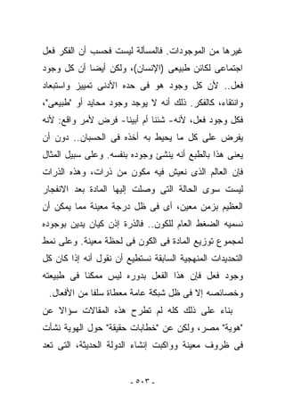 ‫ﻏﻴﺭﻫﺎ ﻤﻥ ﺍﻟﻤﻭﺠﻭﺩﺍﺕ. ﻓﺎﻟﻤﺴﺄﻟﺔ ﻟﻴﺴﺕ ﻓﺤﺴﺏ ﺃﻥ ﺍﻟﻔﻜﺭ ﻓﻌل‬
‫ﺍﺠﺘﻤﺎﻋﻰ ﻟﻜﺎﺌﻥ ﻁﺒﻴﻌﻰ )ﺍﻹﻨﺴﺎﻥ(، ﻭﻟﻜﻥ ﺃﻴﻀﺎ ﺃﻥ ﻜل ﻭﺠﻭﺩ‬
‫ﻓﻌل.. ﻷﻥ ﻜل ﻭﺠﻭﺩ ﻫﻭ ﻓﻰ ﺤﺩﻩ ﺍﻷﺩﻨﻰ ﺘﻤﻴﻴﺯ ﻭﺍﺴﺘﺒﻌﺎﺩ‬
‫ﻭﺍﻨﺘﻘﺎﺀ، ﻜﺎﻟﻔﻜﺭ. ﺫﻟﻙ ﺃﻨﻪ ﻻ ﻴﻭﺠﺩ ﻭﺠﻭﺩ ﻤﺤﺎﻴﺩ ﺃﻭ "ﻁﺒﻴﻌﻰ"،‬
‫ﻓﻜل ﻭﺠﻭﺩ ﻓﻌل، ﻷﻨﻪ- ﺸﺌﻨﺎ ﺃﻡ ﺃﺒﻴﻨﺎ- ﻓﺭﺽ ﻷﻤﺭ ﻭﺍﻗﻊ: ﻷﻨﻪ‬
‫ﻴﻔﺭﺽ ﻋﻠﻰ ﻜل ﻤﺎ ﻴﺤﻴﻁ ﺒﻪ ﺃﺨﺫﻩ ﻓﻰ ﺍﻟﺤﺴﺒﺎﻥ.. ﺩﻭﻥ ﺃﻥ‬
‫ﻴﻌﻨﻰ ﻫﺫﺍ ﺒﺎﻟﻁﺒﻊ ﺃﻨﻪ ﻴﻨﺸﺊ ﻭﺠﻭﺩﻩ ﺒﻨﻔﺴﻪ. ﻭﻋﻠﻰ ﺴﺒﻴل ﺍﻟﻤﺜﺎل‬
‫ﻓﺈﻥ ﺍﻟﻌﺎﻟﻡ ﺍﻟﺫﻯ ﻨﻌﻴﺵ ﻓﻴﻪ ﻤﻜﻭﻥ ﻤﻥ ﺫﺭﺍﺕ، ﻭﻫﺫﻩ ﺍﻟﺫﺭﺍﺕ‬
‫ﻟﻴﺴﺕ ﺴﻭﻯ ﺍﻟﺤﺎﻟﺔ ﺍﻟﺘﻰ ﻭﺼﻠﺕ ﺇﻟﻴﻬﺎ ﺍﻟﻤﺎﺩﺓ ﺒﻌﺩ ﺍﻻﻨﻔﺠﺎﺭ‬
‫ﺍﻟﻌﻅﻴﻡ ﺒﺯﻤﻥ ﻤﻌﻴﻥ، ﺃﻯ ﻓﻰ ﻅل ﺩﺭﺠﺔ ﻤﻌﻴﻨﺔ ﻤﻤﺎ ﻴﻤﻜﻥ ﺃﻥ‬
‫ﻨﺴﻤﻴﻪ ﺍﻟﻀﻐﻁ ﺍﻟﻌﺎﻡ ﻟﻠﻜﻭﻥ.. ﻓﺎﻟﺫﺭﺓ ﺇﺫﻥ ﻜﻴﺎﻥ ﻴﺩﻴﻥ ﺒﻭﺠﻭﺩﻩ‬
‫ﻟﻤﺠﻤﻭﻉ ﺘﻭﺯﻴﻊ ﺍﻟﻤﺎﺩﺓ ﻓﻰ ﺍﻟﻜﻭﻥ ﻓﻰ ﻟﺤﻅﺔ ﻤﻌﻴﻨﺔ. ﻭﻋﻠﻰ ﻨﻤﻁ‬
‫ﺍﻟﺘﺤﺩﻴﺩﺍﺕ ﺍﻟﻤﻨﻬﺠﻴﺔ ﺍﻟﺴﺎﺒﻘﺔ ﻨﺴﺘﻁﻴﻊ ﺃﻥ ﻨﻘﻭل ﺃﻨﻪ ﺇﺫﺍ ﻜﺎﻥ ﻜل‬
‫ﻭﺠﻭﺩ ﻓﻌل ﻓﺈﻥ ﻫﺫﺍ ﺍﻟﻔﻌل ﺒﺩﻭﺭﻩ ﻟﻴﺱ ﻤﻤﻜﻨﺎ ﻓﻰ ﻁﺒﻴﻌﺘﻪ‬
 ‫ﻭﺨﺼﺎﺌﺼﻪ ﺇﻻ ﻓﻰ ﻅل ﺸﺒﻜﺔ ﻋﺎﻤﺔ ﻤﻌﻁﺎﺓ ﺴﻠﻔﺎ ﻤﻥ ﺍﻷﻓﻌﺎل.‬
‫ﺒﻨﺎﺀ ﻋﻠﻰ ﺫﻟﻙ ﻜﻠﻪ ﻟﻡ ﺘﻁﺭﺡ ﻫﺫﻩ ﺍﻟﻤﻘﺎﻻﺕ ﺴﺅﺍﻻ ﻋﻥ‬
‫"ﻫﻭﻴﺔ" ﻤﺼﺭ، ﻭﻟﻜﻥ ﻋﻥ "ﺨﻁﺎﺒﺎﺕ ﺤﻘﻴﻘﺔ" ﺤﻭل ﺍﻟﻬﻭﻴﺔ ﻨﺸﺄﺕ‬
‫ﻓﻰ ﻅﺭﻭﻑ ﻤﻌﻴﻨﺔ ﻭﻭﺍﻜﺒﺕ ﺇﻨﺸﺎﺀ ﺍﻟﺩﻭﻟﺔ ﺍﻟﺤﺩﻴﺜﺔ، ﺍﻟﺘﻰ ﹸﻌﺩ‬
  ‫ﺘ‬


                        ‫- ٣٠٥ -‬
 