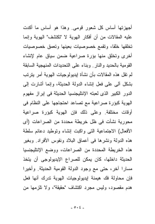 ‫ﺃﺠﻬﺯﺘﻬﺎ ﺃﺴﺎﺱ ﻜل ﺸﻌﻭﺭ ﻗﻭﻤﻰ. ﻭﻫﺫﺍ ﻫﻭ ﺃﺴﺎﺱ ﻤﺎ ﺃﻜﺩﺕ‬
‫ﻋﻠﻴﻪ ﺍﻟﻤﻘﺎﻻﺕ ﻤﻥ ﺃﻥ ﺃﻓﻜﺎﺭ ﺍﻟﻬﻭﻴﺔ ﻻ "ﺘﻜﺘﺸﻑ" ﺍﻟﻬﻭﻴﺔ ﻭﺇﻨﻤﺎ‬
‫ﺘﺨﻠﻘﻬﺎ ﺨﻠﻘﺎ، ﻭﺘﻘﻤﻊ ﺨﺼﻭﺼﻴﺎﺕ ﺒﻌﻴﻨﻬﺎ ﻭﺘﻌﻤﻕ ﺨﺼﻭﺼﻴﺎﺕ‬
‫ﺃﺨﺭﻯ ﻭﺘﺨﻠﻕ ﻤﻨﻬﺎ ﺒﺅﺭﺓ ﺼﺭﺍﻋﻴﺔ ﻀﻤﻥ ﺴﻴﺎﻕ ﻋﺎﻡ ﻹﻨﺸﺎﺀ‬
‫ﺍﻟﻘﻭﻤﻴﺔ ﺒﺎﻟﺤﺩﻴﺩ ﻭﺍﻟﻨﺎﺭ. ﻭﺒﻨﺎﺀ ﻋﻠﻰ ﺍﻟﺘﺤﺩﻴﺩﺍﺕ ﺍﻟﻤﻨﻬﺠﻴﺔ ﺍﻟﺴﺎﺒﻘﺔ‬
‫ﻟﻡ ﺘﻘل ﻫﺫﻩ ﺍﻟﻤﻘﺎﻻﺕ ﺒﺄﻥ ﻨﺸﺄﺓ ﺇﻴﺩﻴﻭﻟﻭﺠﻴﺎﺕ ﺍﻟﻬﻭﻴﺔ ﺃﻤﺭ ﻴﺘﺭﺘﺏ‬
‫ﺒﺸﻜل ﺁﻟﻰ ﻋﻠﻰ ﻓﻌل ﺇﻨﺸﺎﺀ ﺍﻟﺩﻭﻟﺔ ﺍﻟﺤﺩﻴﺜﺔ، ﻭﺇﻨﻤﺎ ﺃﺸﺎﺭﺕ ﺇﻟﻰ‬
‫ﺍﻟﺩﻭﺭ ﺍﻟﻜﺒﻴﺭ ﺍﻟﺫﻯ ﻟﻌﺒﺘﻪ ﺍﻹﻨﺘﻠﻴﺠﻨﺴﻴﺎ ﺍﻟﺤﺩﻴﺜﺔ ﻓﻰ ﺇﺒﺭﺍﺯ ﻤﻔﻬﻭﻡ‬
‫ﺍﻟﻬﻭﻴﺔ ﻜﺒﺅﺭﺓ ﺼﺭﺍﻋﻴﺔ ﻤﻊ ﺘﺼﺎﻋﺩ ﺍﺤﺘﺠﺎﺠﻬﺎ ﻋﻠﻰ ﺍﻟﻨﻅﺎﻡ ﻓﻰ‬
‫ﺃﻭﻗﺎﺕ ﻤﺨﺘﻠﻔﺔ. ﻭﻋﻠﻰ ﺫﻟﻙ ﻓﺈﻥ ﺍﻟﻬﻭﻴﺔ ﻜﺒﺅﺭﺓ ﺼﺭﺍﻋﻴﺔ‬
‫ﻤﺤﻭﺭﻴﺔ ﻨﺸﺄﺕ ﻓﻰ ﻅل ﺨﺭﻴﻁﺔ ﻤﺤﺩﺩﺓ ﻤﻥ ﺍﻟﺼﺭﺍﻋﺎﺕ )ﺃﻯ‬
‫ﺍﻷﻓﻌﺎل( ﺍﻻﺠﺘﻤﺎﻋﻴﺔ ﺍﻟﺘﻰ ﻭﺍﻜﺒﺕ ﺇﻨﺸﺎﺀ ﻭﺘﻭﻁﻴﺩ ﺩﻋﺎﺌﻡ ﺴﻠﻁﺔ‬
‫ﻫﺫﻩ ﺍﻟﺩﻭﻟﺔ ﻭﻨﺸﺭﻫﺎ ﻓﻰ ﺃﻋﻤﺎﻕ ﺍﻟﺒﻼﺩ ﻭﻨﻔﻭﺱ ﺍﻷﻓﺭﺍﺩ. ﻭﺒﻐﻴﺭ‬
‫ﻫﺫﻩ ﺍﻟﺨﺭﻴﻁﺔ ﺍﻟﻤﺤﺩﺩﺓ ﻤﻥ ﺍﻟﺼﺭﺍﻋﺎﺕ، ﻭﻭﻀﻊ ﺍﻹﻨﺘﻠﻴﺠﻨﺴﻴﺎ‬
‫ﺍﻟﺤﺩﻴﺜﺔ ﺩﺍﺨﻠﻬﺎ، ﻜﺎﻥ ﻴﻤﻜﻥ ﻟﻠﺼﺭﺍﻉ ﺍﻹﻴﺩﻴﻭﻟﻭﺠﻰ ﺃﻥ ﻴﺘﺨﺫ‬
‫ﻤﺴﺎﺭﺍ ﺁﺨﺭ، ﺤﺘﻰ ﻤﻊ ﻭﺠﻭﺩ ﺍﻟﺩﻭﻟﺔ ﺍﻟﻘﻭﻤﻴﺔ ﺍﻟﺤﺩﻴﺜﺔ. ﻭﺃﺨﻴﺭﺍ‬
‫ﻓﺈﻥ ﻤﺤﺎﻭﻟﺔ ﻓﻙ ﻫﻴﻤﻨﺔ ﺇﻴﺩﻴﻭﻟﻭﺠﻴﺎﺕ ﺍﻟﻬﻭﻴﺔ ﺘﺩﺭﻙ ﺃﻨﻬﺎ ﻓﻌل‬
‫ﻫﺩﻡ ﻤﻘﺼﻭﺩ، ﻭﻟﻴﺱ ﻤﺠﺭﺩ ﺍﻜﺘﺸﺎﻑ "ﺤﻘﻴﻘﺔ"، ﻭﻻ ﺘﻠﺯﻤﻬﺎ ﻤﻥ‬


                          ‫- ٤٠٥ -‬
 