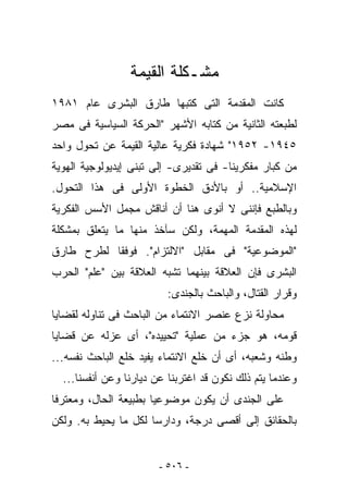 ‫ﻤﺸـﻜﻠﺔ ﺍﻟﻘﻴﻤﺔ‬
‫ﻜﺎﻨﺕ ﺍﻟﻤﻘﺩﻤﺔ ﺍﻟﺘﻰ ﻜﺘﺒﻬﺎ ﻁﺎﺭﻕ ﺍﻟﺒﺸﺭﻯ ﻋﺎﻡ ١٨٩١‬
‫ﻟﻁﺒﻌﺘﻪ ﺍﻟﺜﺎﻨﻴﺔ ﻤﻥ ﻜﺘﺎﺒﻪ ﺍﻷﺸﻬﺭ "ﺍﻟﺤﺭﻜﺔ ﺍﻟﺴﻴﺎﺴﻴﺔ ﻓﻰ ﻤﺼﺭ‬
‫٥٤٩١- ٢٥٩١" ﺸﻬﺎﺩﺓ ﻓﻜﺭﻴﺔ ﻋﺎﻟﻴﺔ ﺍﻟﻘﻴﻤﺔ ﻋﻥ ﺘﺤﻭل ﻭﺍﺤﺩ‬
‫ﻤﻥ ﻜﺒﺎﺭ ﻤﻔﻜﺭﻴﻨﺎ- ﻓﻰ ﺘﻘﺩﻴﺭﻯ- ﺇﻟﻰ ﺘﺒﻨﻰ ﺇﻴﺩﻴﻭﻟﻭﺠﻴﺔ ﺍﻟﻬﻭﻴﺔ‬
‫ﺍﻹﺴﻼﻤﻴﺔ.. ﺃﻭ ﺒﺎﻷﺩﻕ ﺍﻟﺨﻁﻭﺓ ﺍﻷﻭﻟﻰ ﻓﻰ ﻫﺫﺍ ﺍﻟﺘﺤﻭل.‬
‫ﻭﺒﺎﻟﻁﺒﻊ ﻓﺈﻨﻨﻰ ﻻ ﺃﻨﻭﻯ ﻫﻨﺎ ﺃﻥ ﺃﻨﺎﻗﺵ ﻤﺠﻤل ﺍﻷﺴﺱ ﺍﻟﻔﻜﺭﻴﺔ‬
‫ﻟﻬﺫﻩ ﺍﻟﻤﻘﺩﻤﺔ ﺍﻟﻤﻬﻤﺔ، ﻭﻟﻜﻥ ﺴﺂﺨﺫ ﻤﻨﻬﺎ ﻤﺎ ﻴﺘﻌﻠﻕ ﺒﻤﺸﻜﻠﺔ‬
‫"ﺍﻟﻤﻭﻀﻭﻋﻴﺔ" ﻓﻰ ﻤﻘﺎﺒل "ﺍﻻﻟﺘﺯﺍﻡ". ﻓﻭﻓﻘﺎ ﻟﻁﺭﺡ ﻁﺎﺭﻕ‬
‫ﺍﻟﺒﺸﺭﻯ ﻓﺈﻥ ﺍﻟﻌﻼﻗﺔ ﺒﻴﻨﻬﻤﺎ ﺘﺸﺒﻪ ﺍﻟﻌﻼﻗﺔ ﺒﻴﻥ "ﻋﻠﻡ" ﺍﻟﺤﺭﺏ‬
                          ‫ﻭﻗﺭﺍﺭ ﺍﻟﻘﺘﺎل، ﻭﺍﻟﺒﺎﺤﺙ ﺒﺎﻟﺠﻨﺩﻯ:‬
‫ﻤﺤﺎﻭﻟﺔ ﻨﺯﻉ ﻋﻨﺼﺭ ﺍﻻﻨﺘﻤﺎﺀ ﻤﻥ ﺍﻟﺒﺎﺤﺙ ﻓﻰ ﺘﻨﺎﻭﻟﻪ ﻟﻘﻀﺎﻴﺎ‬
‫ﻗﻭﻤﻪ، ﻫﻭ ﺠﺯﺀ ﻤﻥ ﻋﻤﻠﻴﺔ "ﺘﺤﻴﻴﺩﻩ"، ﺃﻯ ﻋﺯﻟﻪ ﻋﻥ ﻗﻀﺎﻴﺎ‬
‫ﻭﻁﻨﻪ ﻭﺸﻌﺒﻪ، ﺃﻯ ﺃﻥ ﺨﻠﻊ ﺍﻻﻨﺘﻤﺎﺀ ‪‬ﻔﻴﺩ ﺨﻠﻊ ﺍﻟﺒﺎﺤﺙ ﻨﻔﺴﻪ...‬
                      ‫ﻴ‬
  ‫ﻭﻋﻨﺩﻤﺎ ﻴﺘﻡ ﺫﻟﻙ ﻨﻜﻭﻥ ﻗﺩ ﺍﻏﺘﺭﺒﻨﺎ ﻋﻥ ﺩﻴﺎﺭﻨﺎ ﻭﻋﻥ ﺃﻨﻔﺴﻨﺎ...‬
‫ﻋﻠﻰ ﺍﻟﺠﻨﺩﻯ ﺃﻥ ﻴﻜﻭﻥ ﻤﻭﻀﻭﻋﻴﺎ ﺒﻁﺒﻴﻌﺔ ﺍﻟﺤﺎل، ﻭﻤﻌﺘﺭﻓﺎ‬
‫ﺒﺎﻟﺤﻘﺎﺌﻕ ﺇﻟﻰ ﺃﻗﺼﻰ ﺩﺭﺠﺔ، ﻭﺩﺍﺭﺴﺎ ﻟﻜل ﻤﺎ ﻴﺤﻴﻁ ﺒﻪ. ﻭﻟﻜﻥ‬


                        ‫- ٦٠٥ -‬
 