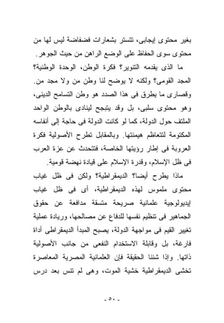 ‫ﺒﻐﻴﺭ ﻤﺤﺘﻭﻯ ﺇﻴﺠﺎﺒﻰ، ﺘﺘﺴﺘﺭ ﺒﺸﻌﺎﺭﺍﺕ ﻓﻀﻔﺎﻀﺔ ﻟﻴﺱ ﻟﻬﺎ ﻤﻥ‬
‫ﻤﺤﺘﻭﻯ ﺴﻭﻯ ﺍﻟﺤﻔﺎﻅ ﻋﻠﻰ ﺍﻟﻭﻀﻊ ﺍﻟﺭﺍﻫﻥ ﻤﻥ ﺤﻴﺙ ﺍﻟﺠﻭﻫﺭ.‬
‫ﻤﺎ ﺍﻟﺫﻯ ﻴﻘﺩﻤﻪ ﺍﻟﺘﻨﻭﻴﺭ؟ ﻓﻜﺭﺓ ﺍﻟﻭﻁﻥ، ﺍﻟﻭﺤﺩﺓ ﺍﻟﻭﻁﻨﻴﺔ؟‬
‫ﺍﻟﻤﺠﺩ ﺍﻟﻘﻭﻤﻰ؟ ﻭﻟﻜﻨﻪ ﻻ ﻴﻭﻀﺢ ﻟﻨﺎ ﻭﻁﻥ ﻤﻥ ﻭﻻ ﻤﺠﺩ ﻤﻥ.‬
‫ﻭﻗﺼﺎﺭﻯ ﻤﺎ ‪‬ﻁﺭﻕ ﻓﻰ ﻫﺫﺍ ﺍﻟﺼﺩﺩ ﻫﻭ ﻭﻁﻥ ﺍﻟﺘﺴﺎﻤﺢ ﺍﻟﺩﻴﻨﻰ،‬
                                       ‫ﻴ‬
‫ﻭﻫﻭ ﻤﺤﺘﻭﻯ ﺴﻠﺒﻰ، ﺒل ﻭﻗﺩ ﻴﺘﺒﺠﺢ ﻟﻴﻨﺎﺩﻯ ﺒﺎﻟﻭﻁﻥ ﺍﻟﻭﺍﺤﺩ‬
‫ﺍﻟﻤﻠﺘﻑ ﺤﻭل ﺍﻟﺩﻭﻟﺔ، ﻜﻤﺎ ﻟﻭ ﻜﺎﻨﺕ ﺍﻟﺩﻭﻟﺔ ﻓﻰ ﺤﺎﺠﺔ ﺇﻟﻰ ﺃﻨﻔﺎﺴﻪ‬
‫ﺍﻟﻤﻜﺘﻭﻤﺔ ﻟﺘﺘﻌﺎﻅﻡ ﻫﻴﻤﻨﺘﻬﺎ. ﻭﺒﺎﻟﻤﻘﺎﺒل ﺘﻁﺭﺡ ﺍﻷﺼﻭﻟﻴﺔ ﻓﻜﺭﺓ‬
‫ﺍﻟﻌﺭﻭﺒﺔ ﻓﻰ ﺇﻁﺎﺭ ﺭﺅﻴﺘﻬﺎ ﺍﻟﺨﺎﺼﺔ، ﻓﺘﺘﺤﺩﺙ ﻋﻥ ﻋﺯﺓ ﺍﻟﻌﺭﺏ‬
    ‫ﻓﻰ ﻅل ﺍﻹﺴﻼﻡ، ﻭﻗﺩﺭﺓ ﺍﻹﺴﻼﻡ ﻋﻠﻰ ﻗﻴﺎﺩﺓ ﻨﻬﻀﺔ ﻗﻭﻤﻴﺔ.‬
‫ﻤﺎﺫﺍ ﻴﻁﺭﺡ ﺃﻴﻀﺎ؟ ﺍﻟﺩﻴﻤﻘﺭﺍﻁﻴﺔ؟ ﻭﻟﻜﻥ ﻓﻰ ﻅل ﻏﻴﺎﺏ‬
‫ﻤﺤﺘﻭﻯ ﻤﻠﻤﻭﺱ ﻟﻬﺫﻩ ﺍﻟﺩﻴﻤﻘﺭﺍﻁﻴﺔ، ﺃﻯ ﻓﻰ ﻅل ﻏﻴﺎﺏ‬
‫ﺇﻴﺩﻴﻭﻟﻭﺠﻴﺔ ﻋﻠﻤﺎﻨﻴﺔ ﺼﺭﻴﺤﺔ ﻤﺘﺴﻘﺔ ﻤﺩﺍﻓﻌﺔ ﻋﻥ ﺤﻘﻭﻕ‬
‫ﺍﻟﺠﻤﺎﻫﻴﺭ ﻓﻰ ﺘﻨﻅﻴﻡ ﻨﻔﺴﻬﺎ ﻟﻠﺩﻓﺎﻉ ﻋﻥ ﻤﺼﺎﻟﺤﻬﺎ، ﻭﺭﻴﺎﺩﺓ ﻋﻤﻠﻴﺔ‬
‫ﺘﻐﻴﻴﺭ ﺍﻟﻘﻴﻡ ﻓﻰ ﻤﻭﺍﺠﻬﺔ ﺍﻟﺩﻭﻟﺔ، ﻴﺼﺒﺢ ﺍﻟﻤﺒﺩﺃ ﺍﻟﺩﻴﻤﻘﺭﺍﻁﻰ ﺃﺩﺍﺓ‬
‫ﻓﺎﺭﻏﺔ، ﺒل ﻭﻗﺎﺒﻠﺔ ﺍﻻﺴﺘﺨﺩﺍﻡ ﺍﻟﻨﻔﻌﻰ ﻤﻥ ﺠﺎﻨﺏ ﺍﻷﺼﻭﻟﻴﺔ‬
‫ﺫﺍﺘﻬﺎ. ﻭﺇﺫﺍ ﺸﺌﻨﺎ ﺍﻟﺤﻘﻴﻘﺔ ﻓﺈﻥ ﺍﻟﻌﻠﻤﺎﻨﻴﺔ ﺍﻟﻤﺼﺭﻴﺔ ﺍﻟﻤﻌﺎﺼﺭﺓ‬
‫ﺘﺨﺸﻰ ﺍﻟﺩﻴﻤﻘﺭﺍﻁﻴﺔ ﺨﺸﻴﺔ ﺍﻟﻤﻭﺕ، ﻭﻫﻰ ﻟﻡ ﺘﻨﺱ ﺒﻌﺩ ﺩﺭﺱ‬


                         ‫- ٠٥ -‬
 