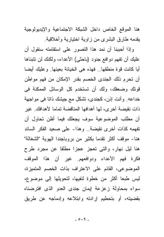 ‫ﻫﻨﺎ ﺍﻟﻤﻭﻗﻊ ﺍﻟﺨﺎﺹ ﺩﺍﺨل ﺍﻟﺸﺒﻜﺔ ﺍﻻﺠﺘﻤﺎﻋﻴﺔ ﻭﺍﻹﻴﺩﻴﻭﻟﻭﺠﻴﺔ‬
         ‫ﻴﻘﺩﻤﻪ ﻁﺎﺭﻕ ﺍﻟﺒﺸﺭﻯ ﻤﻥ ﺯﺍﻭﻴﺔ ﺍﺨﺘﻴﺎﺭﻴﺔ ﻭﺃﺨﻼﻗﻴﺔ.‬
‫ﻭﺇﺫﺍ ﺃﺤﺒﺒﻨﺎ ﺃﻥ ﻨﻤﺩ ﻫﺫﺍ ﺍﻟﺘﺼﻭﺭ ﻋﻠﻰ ﺍﺴﺘﻘﺎﻤﺘﻪ ﺴﻨﻘﻭل ﺃﻥ‬
‫ﻋﻠﻴﻙ ﺃﻥ ﺘﻔﻬﻡ ﺩﻭﺍﻓﻊ ﺠﻨﻭﺩ )ﺒﺎﺤﺜﻰ( ﺍﻷﻋﺩﺍﺀ، ﻭﻟﻜﻨﻙ ﻟﻥ ﺘﺘﺒﻨﺎﻫﺎ‬
‫ﺃﻴﺎ ﻜﺎﻨﺕ ﻗﻭﺓ ﻤﻨﻁﻘﻬﺎ.. ﻓﻬﺫﻩ ﻫﻰ ﺍﻟﺨﻴﺎﻨﺔ ﺒﻌﻴﻨﻬﺎ. ﻭﻋﻠﻴﻙ ﺃﻴﻀﺎ‬
‫ﺃﻥ ﺘﺤﺭﻡ ﺫﻟﻙ ﺍﻟﺠﻨﺩﻯ ﺍﻟﺨﺼﻡ ﺒﻘﺩﺭ ﺍﻹﻤﻜﺎﻥ ﻤﻥ ﻓﻬﻡ ﻤﻭﺍﻁﻥ‬
‫ﻗﻭﺘﻙ ﻭﻀﻌﻔﻙ، ﻭﻟﻙ ﺃﻥ ﺘﺴﺘﺨﺩﻡ ﻜل ﺍﻟﻭﺴﺎﺌل ﺍﻟﻤﻤﻜﻨﺔ ﻓﻰ‬
‫ﺨﺩﺍﻋﻪ. ﻭﺃﻨﺕ ﺇﺫﻥ، ﻜﺠﻨﺩﻯ، ﺘﺸﻜل ﻤﻊ ﺠﻴﺸﻙ ﺫﺍﺘﺎ ﻓﻰ ﻤﻭﺍﺠﻬﺔ‬
‫ﺫﺍﺕ ﻨﻘﻴﻀﺔ ﺃﺨﺭﻯ، ﻟﻬﺎ ﺃﻫﺩﺍﻓﻬﺎ ﺍﻟﻤﻨﺎﻗﻀﺔ ﺘﻤﺎﻤﺎ ﻷﻫﺩﺍﻓﻙ. ﻏﻴﺭ‬
‫ﺃﻥ ﻤﻁﻠﺏ ﺍﻟﻤﻭﻀﻭﻋﻴﺔ ﺴﻭﻑ ﻴﺠﻌﻠﻙ ﻓﻴﻤﺎ ﺃﻅﻥ ﺘﺤﺎﻭل ﺃﻥ‬
‫ﺘﻔﻬﻤﻪ ﻜﺫﺍﺕ ﺃﺨﺭﻯ ﻨﻘﻴﻀﺔ.. ﻭﻫﺫﺍ- ﻋﻠﻰ ﺼﻌﻴﺩ ﺍﻟﻔﻜﺭ ﺍﻟﺴﺎﺌﺩ‬
‫ﻫﻨﺎ- ﻤﻭﻗﻑ ﺃﻜﺜﺭ ﺘﻘﺩﻤﺎ ﺒﻜﺜﻴﺭ ﻤﻥ ﺒﺭﻭﺒﺎﺠﻨﺩﺍ ﺍﻟﻬﻭﻴﺔ "ﺍﻟﺸﻐﺎﻟﺔ"‬
‫ﻫﻨﺎ ﻟﻴل ﻨﻬﺎﺭ، ﻭﺍﻟﺘﻰ ﺘﻌﺠﺯ ﻋﺠﺯﺍ ﻤﻁﻠﻘﺎ ﻋﻥ ﻤﺠﺭﺩ ﻁﺭﺡ‬
‫ﻓﻜﺭﺓ ﻓﻬﻡ ﺍﻷﻋﺩﺍﺀ ﻭﺩﻭﺍﻓﻌﻬﻡ. ﻏﻴﺭ ﺃﻥ ﻫﺫﺍ ﺍﻟﻤﻭﻗﻑ‬
‫ﺍﻟﻤﻭﻀﻭﻋﻰ، ﺍﻟﻘﺎﺌﻡ ﻋﻠﻰ ﺍﻻﻋﺘﺭﺍﻑ ﺒﺫﺍﺕ ﺍﻟﺨﺼﻡ ﺍﻟﻤﺘﻤﻴﺯﺓ،‬
‫ﻟﻴﺱ ﻁﺒﻌﺎ ﺃﻜﺜﺭ ﻤﻥ ﺨﻁﻭﺓ ﻟﻨﻔﻴﻬﺎ، ﻟﺘﺤﻭﻴﻠﻬﺎ ﺇﻟﻰ ﻤﻭﻀﻭﻉ،‬
‫ﺴﻭﺍﺀ ﺒﻤﺤﺎﻭﻟﺔ ﺯﻋﺯﻋﺔ ﺇﻴﻤﺎﻥ ﺠﻨﺩﻯ ﺍﻟﻌﺩﻭ ﺍﻟﺫﻯ ﺍﻓﺘﺭﻀﻨﺎﻩ‬
‫ﺒﻘﻀﻴﺘﻪ، ﺃﻭ ﺒﺘﺤﻁﻴﻡ ﺇﺭﺍﺩﺘﻪ ﻭﺍﺒﺘﻼﻋﻪ ﻭﺇﺩﻤﺎﺠﻪ ﻋﻥ ﻁﺭﻴﻕ‬


                        ‫- ٩٠٥ -‬
 