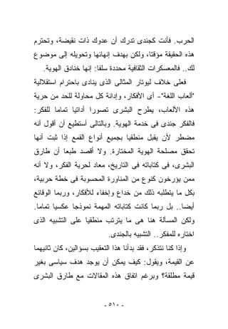 ‫ﺍﻟﺤﺭﺏ. ﻓﺄﻨﺕ ﻜﺠﻨﺩﻯ ﺘﺩﺭﻙ ﺃﻥ ﻋﺩﻭﻙ ﺫﺍﺕ ﻨﻘﻴﻀﺔ، ﻭﺘﺤﺘﺭﻡ‬
‫ﻫﺫﻩ ﺍﻟﺤﻘﻴﻘﺔ ﻤﺅﻗﺘﺎ، ﻭﻟﻜﻥ ﺒﻬﺩﻑ ﺇﻨﻬﺎﺌﻬﺎ ﻭﺘﺤﻭﻴﻠﻪ ﺇﻟﻰ ﻤﻭﻀﻭﻉ‬
   ‫ﻟﻙ.. ﻓﺎﻟﻤﻌﺴﻜﺭﺍﺕ ﺍﻟﺜﻘﺎﻓﻴﺔ ﻤﺤﺩﺩﺓ ﺴﻠﻔﺎ: ﺇﻨﻬﺎ ﺨﻨﺎﺩﻕ ﺍﻟﻬﻭﻴﺔ.‬
‫ﻓﻌﻠﻰ ﺨﻼﻑ ﻟﻴﻭﺘﺎﺭ ﺍﻟﻤﺜﺎﻟﻰ ﺍﻟﺫﻯ ﻴﻨﺎﺩﻯ ﺒﺎﺤﺘﺭﺍﻡ ﺍﺴﺘﻘﻼﻟﻴﺔ‬
‫"ﺃﻟﻌﺎﺏ ﺍﻟﻠﻐﺔ"- ﺃﻯ ﺍﻷﻓﻜﺎﺭ، ﻭﺇﺩﺍﻨﺔ ﻜل ﻤﺤﺎﻭﻟﺔ ﻟﻠﺤﺩ ﻤﻥ ﺤﺭﻴﺔ‬
‫ﻫﺫﻩ ﺍﻷﻟﻌﺎﺏ، ﻴﻁﺭﺡ ﺍﻟﺒﺸﺭﻯ ﺘﺼﻭﺭﺍ ﺃﺩﺍﺘﻴﺎ ﺘﻤﺎﻤﺎ ﻟﻠﻔﻜﺭ:‬
‫ﻓﺎﻟﻔﻜﺭ ﺠﻨﺩﻯ ﻓﻰ ﺨﺩﻤﺔ ﺍﻟﻬﻭﻴﺔ. ﻭﺒﺎﻟﺘﺎﻟﻰ ﺃﺴﺘﻁﻴﻊ ﺃﻥ ﺃﻗﻭل ﺃﻨﻪ‬
‫ﻤﻀﻁﺭ ﻷﻥ ﻴﻘﺒل ﻤﻨﻁﻘﻴﺎ ﺒﺠﻤﻴﻊ ﺃﻨﻭﺍﻉ ﺍﻟﻘﻤﻊ ﺇﺫﺍ ﺜﺒﺕ ﺃﻨﻬﺎ‬
‫ﺘﺤﻘﻕ ﻤﺼﻠﺤﺔ ﺍﻟﻬﻭﻴﺔ ﺍﻟﻤﺨﺘﺎﺭﺓ. ﻭﻻ ﺃﻗﺼﺩ ﻁﺒﻌﺎ ﺃﻥ ﻁﺎﺭﻕ‬
‫ﺍﻟﺒﺸﺭﻯ، ﻓﻰ ﻜﺘﺎﺒﺎﺘﻪ ﻓﻰ ﺍﻟﺘﺎﺭﻴﺦ، ﻤﻌﺎﺩ ﻟﺤﺭﻴﺔ ﺍﻟﻔﻜﺭ، ﻭﻻ ﺃﻨﻪ‬
‫ﻤﻤﻥ ﻴﺅﺭﺨﻭﻥ ﻜﻨﻭﻉ ﻤﻥ ﺍﻟﻤﻨﺎﻭﺭﺓ ﺍﻟﻤﺤﺴﻭﺒﺔ ﻓﻰ ﺨﻁﺔ ﺤﺭﺒﻴﺔ،‬
‫ﺒﻜل ﻤﺎ ﻴﺘﻁﻠﺒﻪ ﺫﻟﻙ ﻤﻥ ﺨﺩﺍﻉ ﻭﺇﺨﻔﺎﺀ ﻟﻸﻓﻜﺎﺭ، ﻭﺭﺒﻤﺎ ﺍﻟﻭﻗﺎﺌﻊ‬
‫ﺃﻴﻀﺎ.. ﺒل ﺭﺒﻤﺎ ﻜﺎﻨﺕ ﻜﺘﺎﺒﺎﺘﻪ ﺍﻟﻤﻬﻤﺔ ﻨﻤﻭﺫﺠﺎ ﻋﻜﺴﻴﺎ ﺘﻤﺎﻤﺎ.‬
‫ﻭﻟﻜﻥ ﺍﻟﻤﺴﺄﻟﺔ ﻫﻨﺎ ﻫﻰ ﻤﺎ ﻴﺘﺭﺘﺏ ﻤﻨﻁﻘﻴﺎ ﻋﻠﻰ ﺍﻟﺘﺸﺒﻴﻪ ﺍﻟﺫﻯ‬
                            ‫ﺍﺨﺘﺎﺭﻩ ﻟﻠﻤﻔﻜﺭ.. ﺍﻟﺘﺸﺒﻴﻪ ﺒﺎﻟﺠﻨﺩﻯ.‬
‫ﻭﺇﺫﺍ ﻜﻨﺎ ﻨﺘﺫﻜﺭ، ﻓﻘﺩ ﺒﺩﺃﻨﺎ ﻫﺫﺍ ﺍﻟﺘﻌﻘﻴﺏ ﺒﺴﺅﺍﻟﻴﻥ، ﻜﺎﻥ ﺜﺎﻨﻴﻬﻤﺎ‬
‫ﻋﻥ ﺍﻟﻘﻴﻤﺔ، ﻭﻴﻘﻭل: ﻜﻴﻑ ﻴﻤﻜﻥ ﺃﻥ ﻴﻭﺠﺩ ﻫﺩﻑ ﺴﻴﺎﺴﻰ ﺒﻐﻴﺭ‬
‫ﻗﻴﻤﺔ ﻤﻁﻠﻘﺔ؟ ﻭﺒﺭﻏﻡ ﺍﺘﻔﺎﻕ ﻫﺫﻩ ﺍﻟﻤﻘﺎﻻﺕ ﻤﻊ ﻁﺎﺭﻕ ﺍﻟﺒﺸﺭﻯ‬


                          ‫- ٠١٥ -‬
 