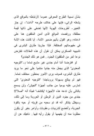 ‫ﺒﺸﺄﻥ ﻨﺴﺒﻴﺔ ﺍﻟﻁﺭﺡ ﺍﻟﻤﻌﺭﻓﻰ ﻋﻤﻭﻤﺎ ﻻﺭﺘﺒﺎﻁﻪ ﺒﺎﻟﻤﻭﻗﻊ ﺍﻟﺫﻯ‬
‫ﻴﺸﻐﻠﻪ ﺍﻟﺭﺍﺌﻰ، ﻓﺈﻨﻬﺎ ﻋﻠﻰ ﺨﻼﻑ ﻁﺭﺤﻪ "ﺃﺩﺍﻨﺕ"- ﺇﻥ ﺠﺎﺯ‬
‫ﺍﻟﺘﻌﺒﻴﺭ- ﺃﻁﺭﻭﺤﺎﺕ ﺍﻟﻬﻭﻴﺔ ﻷﻨﻬﺎ ﺘﻀﻔﻰ ﻋﻠﻰ ﺫﺍﺘﻬﺎ ﻗﻴﻤﺔ‬
‫ﻤﻁﻠﻘﺔ، ﻭﺭﻓﻀﺕ ﺍﻟﻤﻭﻗﻊ ﺍﻟﺫﻯ ﺃﺩﻤﻥ ﺍﻟﻤﺜﻘﻔﻭﻥ ﻫﻨﺎ ﻋﻠﻰ‬
‫ﺍﺩﻋﺎﺌﻪ، ﻭﻫﻭ ﺍﻟﻘﻭل ﺒﺄﻨﻬﻡ ﻀﻤﻴﺭ ﺍﻷﻤﺔ- ﺃﻴﺎ ﻜﺎﻨﺕ ﻫﺫﻩ ﺍﻷﻤﺔ‬
‫ﻓﻰ ﻤﻔﻬﻭﻤﺎﺘﻬﻡ ﺍﻟﻤﺨﺘﻠﻔﺔ. ﻓﺈﺫﺍ ﺠﺎﺭﻴﻨﺎ ﻁﺎﺭﻕ ﺍﻟﺒﺸﺭﻯ ﻓﻰ‬
‫ﺘﺸﺒﻴﻬﻪ ﺍﻟﻌﺴﻜﺭﻯ ﻴﻤﻜﻥ ﺃﻥ ﻨﻘﻭل ﺃﻥ ﻫﺫﻩ ﺍﻟﻤﻘﺎﻻﺕ ﺘﻔﺘﺭﺽ‬
     ‫ﻨﻭﻋﺎ ﺁﺨﺭ ﻤﻥ ﺍﻟﻤﺜﻘﻔﻴﻥ/ ﺍﻟﺠﻨﻭﺩ.. ﻓﻤﻥ ﻫﻭ ﺫﻟﻙ ﺍﻟﺠﻨﺩﻯ؟‬
‫ﻟﻭ ﺍﻓﺘﺭﻀﻨﺎ ﺃﻨﻨﺎ ﺃﻤﺎﻡ ﺠﻨﺩﻯ ﻏﻴﺭ ﻤﺸﺒﻊ ﺘﻤﺎﻤﺎ ﺒـ"ﺍﻟﺘﻭﺠﻴﻪ‬
‫ﺍﻟﻤﻌﻨﻭﻯ" ﺍﻟﺫﻯ ﻴﺠﻌل ﻤﻨﻪ ﺠﻨﺩﻴﺎ ﻤﻨﺘﻤﻴﺎ ﻋﻠﻰ ﻨﺤﻭ ﻤﺎ ﻴﺭﻴﺩ‬
‫ﻁﺎﺭﻕ ﺍﻟﺒﺸﺭﻯ، ﻓﺴﻭﻑ ﻴﺭﻯ ﺍﻷﻤﻭﺭ ﺒﻤﻨﻅﻭﺭ ﻤﺨﺘﻠﻑ ﺘﻤﺎﻤﺎ.‬
‫ﻓﻬﻭ ﻟﻡ ﻴﺒﺘﻠﻊ ﺒﺴﻬﻭﻟﺔ ﺒﺭﻭﺒﺎﺠﻨﺩﺍ "ﺍﻟﺘﻭﺠﻴﻪ ﺍﻟﻤﻌﻨﻭﻯ" ﺍﻟﺘﻰ‬
‫ﹸﻤﺎ ‪‬ﺱ ﻋﻠﻴﻪ ﻴﻭﻤﻴﺎ ﻤﻥ ﺠﺎﻨﺏ ﺃﺠﻬﺯﺓ "ﺍﻟﺠﻴﺵ"، ﻭﻟﻥ ﻴﺴﻤﺢ‬
                                            ‫ﺘ ﺭ‬
‫ﺒﺎﻟﺘﺎﻟﻰ ﺒﺄﻥ ﺘﺩﻋﻪ ﻫﺫﻩ ﺍﻷﺠﻬﺯﺓ "ﻴﻜﺘﺸﻑ" ﻓﺠﺄﺓ ﺃﻨﻪ "ﺃﺼﻼ"!!‬
‫ﺠﻨﺩﻯ ﻤﻥ ﺠﻨﻭﺩ ﺍﻟﺩﻴﻥ ﺃﻭ ﺍﻟﻭﻁﻥ ﺃﻭ ﺍﻟﻌﺭﻭﺒﺔ ﻭﻤﺎ ﺇﻟﻰ ﺫﻟﻙ،‬
‫ﻭﺴﻴﻅل ﻴﺘﺫﻜﺭ ﺃﻨﻪ ﻗﺩ ﺘﻡ ﺴﺤﺒﻪ ﻤﻥ ﻗﺭﻴﺘﻪ ﺃﻭ ﺤﻴﻪ ﺒﺎﻟﻘﻭﺓ‬
‫ﺍﻟﺠﺒﺭﻴﺔ، ﻭُﺨﻀﻊ ﻟﺘﺩﺭﻴﺒﺎﺕ ﻭﻋﻘﻭﺒﺎﺕ ﻭﺃﻭﺍﻤﺭ ﺒﻐﻴﺭ ﺃﻥ ﻴﻜﻭﻥ‬
                                        ‫ﺃ‬
‫ﻤﻁﻠﻭﺒﺎ ﻤﻨﻪ ﺃﻥ ﻴﻔﻬﻤﻬﺎ ﺃﻭ ﻴﻘﻭل ﺭﺃﻴﻪ ﻓﻴﻬﺎ.. ﻨﺎﻫﻴﻙ ﻋﻥ ﺃﻥ‬


                       ‫- ١١٥ -‬
 