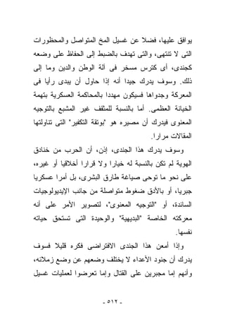 ‫ﻴﻭﺍﻓﻕ ﻋﻠﻴﻬﺎ، ﻓﻀﻼ ﻋﻥ ﻏﺴﻴل ﺍﻟﻤﺦ ﺍﻟﻤﺘﻭﺍﺼل ﻭﺍﻟﻤﺤﻅﻭﺭﺍﺕ‬
‫ﺍﻟﺘﻰ ﻻ ﺘﻨﺘﻬﻰ، ﻭﺍﻟﺘﻰ ﺘﻬﺩﻑ ﺒﺎﻟﻀﺒﻁ ﺇﻟﻰ ﺍﻟﺤﻔﺎﻅ ﻋﻠﻰ ﻭﻀﻌﻪ‬
‫ﻜﺠﻨﺩﻯ، ﺃﻯ ﻜﺘﺭﺱ ﻤﺴﺨﺭ ﻓﻰ ﺁﻟﺔ ﺍﻟﻭﻁﻥ ﻭﺍﻟﺩﻴﻥ ﻭﻤﺎ ﺇﻟﻰ‬
‫ﺫﻟﻙ. ﻭﺴﻭﻑ ﻴﺩﺭﻙ ﺠﻴﺩﺍ ﺃﻨﻪ ﺇﺫﺍ ﺤﺎﻭل ﺃﻥ ﻴﺒﺩﻯ ﺭﺃﻴﺎ ﻓﻰ‬
‫ﺍﻟﻤﻌﺭﻜﺔ ﻭﺠﺩﻭﺍﻫﺎ ﻓﺴﻴﻜﻭﻥ ﻤﻬﺩﺩﺍ ﺒﺎﻟﻤﺤﺎﻜﻤﺔ ﺍﻟﻌﺴﻜﺭﻴﺔ ﺒﺘﻬﻤﺔ‬
‫ﺍﻟﺨﻴﺎﻨﺔ ﺍﻟﻌﻅﻤﻰ. ﺃﻤﺎ ﺒﺎﻟﻨﺴﺒﺔ ﻟﻠﻤﺜﻘﻑ ﻏﻴﺭ ﺍﻟﻤﺸ ‪‬ﻊ ﺒﺎﻟﺘﻭﺠﻴﻪ‬
          ‫ﺒ‬
‫ﺍﻟﻤﻌﻨﻭﻯ ﻓﻴﺩﺭﻙ ﺃﻥ ﻤﺼﻴﺭﻩ ﻫﻭ "ﺒﻭﺘﻘﺔ ﺍﻟﺘﻜﻔﻴﺭ" ﺍﻟﺘﻰ ﺘﻨﺎﻭﻟﺘﻬﺎ‬
                                        ‫ﺍﻟﻤﻘﺎﻻﺕ ﻤﺭﺍﺭﺍ.‬
‫ﻭﺴﻭﻑ ﻴﺩﺭﻙ ﻫﺫﺍ ﺍﻟﺠﻨﺩﻯ، ﺇﺫﻥ، ﺃﻥ ﺍﻟﺤﺭﺏ ﻤﻥ ﺨﻨﺎﺩﻕ‬
‫ﺍﻟﻬﻭﻴﺔ ﻟﻡ ﺘﻜﻥ ﺒﺎﻟﻨﺴﺒﺔ ﻟﻪ ﺨﻴﺎﺭﺍ ﻭﻻ ﻗﺭﺍﺭﺍ ﺃﺨﻼﻗﻴﺎ ﺃﻭ ﻏﻴﺭﻩ،‬
‫ﻋﻠﻰ ﻨﺤﻭ ﻤﺎ ﺘﻭﺤﻰ ﺼﻴﺎﻏﺔ ﻁﺎﺭﻕ ﺍﻟﺒﺸﺭﻯ، ﺒل ﺃﻤﺭﺍ ﻋﺴﻜﺭﻴﺎ‬
‫ﺠﺒﺭﻴﺎ، ﺃﻭ ﺒﺎﻷﺩﻕ ﻀﻐﻭﻁ ﻤﺘﻭﺍﺼﻠﺔ ﻤﻥ ﺠﺎﻨﺏ ﺍﻹﻴﺩﻴﻭﻟﻭﺠﻴﺎﺕ‬
‫ﺍﻟﺴﺎﺌﺩﺓ، ﺃﻭ "ﺍﻟﺘﻭﺠﻴﻪ ﺍﻟﻤﻌﻨﻭﻯ"، ﻟﺘﺼﻭﻴﺭ ﺍﻷﻤﺭ ﻋﻠﻰ ﺃﻨﻪ‬
‫ﻤﻌﺭﻜﺘﻪ ﺍﻟﺨﺎﺼﺔ "ﺍﻟﺒﺩﻴﻬﻴﺔ" ﻭﺍﻟﻭﺤﻴﺩﺓ ﺍﻟﺘﻰ ﺘﺴﺘﺤﻕ ﺤﻴﺎﺘﻪ‬
                                                 ‫ﻨﻔﺴﻬﺎ.‬
‫ﻭﺇﺫﺍ ﺃﻤﻌﻥ ﻫﺫﺍ ﺍﻟﺠﻨﺩﻯ ﺍﻻﻓﺘﺭﺍﻀﻰ ﻓﻜﺭﻩ ﻗﻠﻴﻼ ﻓﺴﻭﻑ‬
‫ﻴﺩﺭﻙ ﺃﻥ ﺠﻨﻭﺩ ﺍﻷﻋﺩﺍﺀ ﻻ ﻴﺨﺘﻠﻑ ﻭﻀﻌﻬﻡ ﻋﻥ ﻭﻀﻊ ﺯﻤﻼﺌﻪ،‬
‫ﻭﺃﻨﻬﻡ ﺇﻤﺎ ﻤﺠﺒﺭﻴﻥ ﻋﻠﻰ ﺍﻟﻘﺘﺎل ﻭﺇﻤﺎ ﺘﻌﺭﻀﻭﺍ ﻟﻌﻤﻠﻴﺎﺕ ﻏﺴﻴل‬


                        ‫- ٢١٥ -‬
 