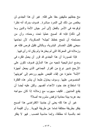 ‫ﻤﺦ ﺠﻌﻠﺘﻬﻡ ﻤﺘﻠﻬﻔﻴﻥ ﺤﻘﺎ ﻋﻠﻰ ﻗﺘﻠﻪ. ﻏﻴﺭ ﺃﻥ ﻫﺫﺍ ﺍﻟﺠﻨﺩﻯ ﻟﻥ‬
‫ﻴﺨﻠﺹ ﻤﻥ ﺫﻟﻙ ﺇﻟﻰ ﺍﻟﺘﻤﺭﺩ ﻤﺒﺎﺸﺭﺓ.. ﻓﺴﻭﻑ ﻴﺩﺭﻙ ﺃﻨﻪ ﻨﻅﺭﺍ‬
‫ﻟﻭﻗﻭﻋﻪ ﻓﻰ ﺍﻷﺴﺭ ﺒﺎﻟﻔﻌل )ﺃﻯ ﺃﺴﺭ ﺠﻴﺵ ﺍﻷﻤﺔ ﻭﺍﻟﺩﻴﻥ ﻭﻤﺎ‬
‫ﺇﻟﻰ ﺫﻟﻙ( ﻓﺈﻨﻪ ﻗﺩ ﺃﺼﺒﺢ ﻋﻤﻠﻴﺎ ﺘﺤﺕ ﺭﺤﻤﺘﻪ، ﻭﺃﻥ ﻤﻥ‬
‫ﻤﺼﻠﺤﺘﻪ ﺃﻥ ﺘﻨﺠﺢ ﺨﻁﻁ "ﺠﻴﺸﻪ" ﺍﻟﻌﺴﻜﺭﻴﺔ، ﻷﻥ ﻨﺠﺎﺤﻬﺎ‬
‫ﺴﻴﻌﻨﻰ ﺘﻘﻠﻴل ﺍﻟﺨﺴﺎﺌﺭ ﺍﻟﺒﺸﺭﻴﺔ، ﻭﺒﺎﻟﺘﺎﻟﻰ ﺘﻘﻠﻴل ﻓﺭﺹ ﻗﺘﻠﻪ ﻫﻭ‬
  ‫ﻭﺯﻤﻼﺌﻪ ﻓﻰ ﺍﻟﻤﻌﺭﻜﺔ ﺍﻟﺘﻰ ﻟﻡ ﻴﺨﺘﺭﻫﺎ ﻭﻟﻡ ﻴﻜﻥ ﻟﻪ ﺭﺃﻯ ﻓﻴﻬﺎ.‬
‫ﻓﺈﺫﺍ ﺘﺼﻭﺭﻨﺎ ﺃﻥ ﻫﺫﺍ ﺍﻟﺠﻨﺩﻯ ﻗﺩ ﻗﺭﺭ ﺃﻥ ‪‬ﻌﻤل ﻓﻜﺭﻩ ﻓﻰ‬
           ‫ﻴ‬
‫ﻭﻀﻊ ﺍﺴﺘﺭﺍﺘﻴﺠﻴﺔ ﺘﻨﺠﻴﻪ ﻤﻥ ﻫﺫﺍ ﺍﻟﻤﺄﺯﻕ ﻓﺴﻭﻑ ﺘﻜﻭﻥ ﻋﻠﻰ‬
‫ﺍﻷﺭﺠﺢ ﺘﺩﺒﻴﺭ ﻨﻭﻉ ﻤﻥ ﺍﻟﻔﺭﺍﺭ ﺍﻟﺠﻤﺎﻋﻰ ﺍﻟﺫﻯ ﻴﺠﻌل ﺃﺠﻬﺯﺓ‬
‫"ﺍﻷﻤﺔ" ﻋﺎﺠﺯﺓ ﻋﻥ ﺇﻟﻘﺎﺀ ﺍﻟﻘﺒﺽ ﻋﻠﻴﻬﻡ ﻭﺭﺩﻫﻡ ﺇﻟﻰ "ﻫﻭﻴﺘﻬﻡ"‬
‫ﺍﻟﻤﻨﺼﻭﺹ ﻋﻠﻴﻬﺎ. ﻭﺴﻭﻑ ﻴﺤﺎﻭل ﻁﺒﻌﺎ ﺃﻥ ﻴﻨﺸﺭ ﻫﺫﻩ ﺍﻟﻔﻜﺭﺓ‬
‫ﺇﺫﺍ ﺍﺴﺘﻁﺎﻉ ﻋﻨﺩ ﺠﻨﻭﺩ ﺍﻷﻋﺩﺍﺀ ﺃﻨﻔﺴﻬﻡ. ﻭﻟﻜﻥ ﻋﻠﻴﻪ ﺃﻴﻀﺎ ﺃﻥ‬
‫ﻴﻘﻨﻊ ﺍﻟﻤﺩﻨﻴﻴﻥ.. ﻓﻜﻴﻑ ﺴﻴﻬﺭﺏ ﻤﻊ ﺯﻤﻼﺌﻪ ﺇﺫﺍ ﻜﺎﻥ ﺴﻴﻭﺍﺠﻪ‬
              ‫ﺒﻌﺩ ﻫﺭﺒﻪ ﺒﻴﺌﺔ ﻤﻌﺎﺩﻴﺔ ﺘﺭﻓﺽ ﻤﺸﺭﻭﻋﻪ ﺃﺼﻼ؟‬
‫ﻏﻴﺭ ﺃﻥ ﻫﺫﺍ ﻜﻠﻪ ﻴﻌﻨﻰ ﺃﻥ ﺠﻨﺩﻴﻨﺎ ﺍﻻﻓﺘﺭﺍﻀﻰ ﻫﺫﺍ ﺃﺼﺒﺢ‬
‫ﻴﻔﻜﺭ ﺒﻁﺭﻴﻘﺔ ﻤﺨﺘﻠﻔﺔ ﺘﻤﺎﻤﺎ ﻋﻥ ﻁﺭﻴﻘﺔ ﺍﻟﻬﻭﻴﺔ.. ﻭﺃﻥ ﺍﻟﻘﻴﻤﺔ ﻟﻡ‬
‫ﺘﻌﺩ ﺒﺎﻟﻨﺴﺒﺔ ﻟﻪ ﻤﻁﻠﻘﺔ، ﻭﺇﻨﻤﺎ ﻤﻨﺎ ِﺒﺔ ﻓﺤﺴﺏ.. ﻓﻬﻭ ﻻ ﻴﻔﻜﺭ‬
                    ‫ﺴ‬


                        ‫- ٣١٥ -‬
 