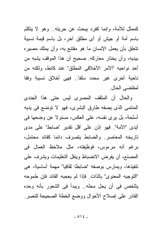 ‫ﻜﻤﻤﺜل ﻟﻸﻤﺔ، ﻭﺇﻨﻤﺎ ﻜﻔﺭﺩ ﻴﺒﺤﺙ ﻋﻥ ﺤﺭﻴﺘﻪ.. ﻭﻫﻭ ﻻ ﻴﺘﻜﻠﻡ‬
‫ﺒﺎﺴﻡ ﺃﻤﺔ ﺃﻭ ﺠﻴﺵ ﺃﻭ ﺃﻯ ﻤﻁﻠﻕ ﺁﺨﺭ، ﺒل ﺒﺎﺴﻡ ﻗﻴﻤﺔ ﻨﺴﺒﻴﺔ‬
‫ﺘﺘﻌﻠﻕ ﺒﺄﻥ ﻴﻌﻤل ﺍﻹﻨﺴﺎﻥ ﻤﺎ ﻫﻭ ﻤﻘﺘﻨﻊ ﺒﻪ، ﻭﺃﻥ ﻴﻤﻠﻙ ﻤﺼﻴﺭﻩ‬
‫ﺒﻴﺩﻴﻪ، ﻭﺃﻥ ﻴﺨﺘﺎﺭ ﻤﻌﺎﺭﻜﻪ. ﺼﺤﻴﺢ ﺃﻥ ﻫﺫﺍ ﺍﻟﻤﻭﻗﻑ ﻴﺸﺒﻪ ﻤﻥ‬
‫ﺃﺤﺩ ﻨﻭﺍﺤﻴﻪ "ﺍﻷﻤﺭ ﺍﻷﺨﻼﻗﻰ ﺍﻟﻤﻁﻠﻕ" ﻋﻨﺩ ﻜﺎﻨﻁ، ﻭﻟﻜﻨﻪ ﻤﻥ‬
‫ﻨﺎﺤﻴﺔ ﺃﺨﺭﻯ ﻏﻴﺭ ﻤﺤﺩﺩ ﺴﻠﻔﺎ.. ﻓﻬﻰ ﺃﺨﻼﻕ ﻨﺴﺒﻴﺔ ﻭﻓﻘﺎ‬
                                         ‫ﻟﻤﻘﺘﻀﻰ ﺍﻟﺤﺎل.‬
‫ﻭﺍﻟﺤﺎل ﺃﻥ ﺍﻟﻤﺜﻘﻑ ﺍﻟﻤﺼﺭﻯ ﻟﻴﺱ ﺤﺘﻰ ﻫﺫﺍ ﺍﻟﺠﻨﺩﻯ‬
‫ﺍﻟﻤﻨﺘﻤﻰ ﺍﻟﺫﻯ ﻴﺼﻔﻪ ﻁﺎﺭﻕ ﺍﻟﺒﺸﺭﻯ، ﻓﻬﻭ ﻻ ﺘﻭﻀﻊ ﻓﻰ ﻴﺩﻴﻪ‬
‫ﺃﺴﻠﺤﺔ، ﺒل ﻴﺭﻯ ﻨﻔﺴﻪ، ﻋﻠﻰ ﺍﻟﻌﻜﺱ، ﻤﺴﺌﻭﻻ ﻋﻥ ﻭﻀﻌﻬﺎ ﻓﻰ‬
‫ﺃﻴﺩﻯ "ﺍﻷﻤﺔ". ﻓﻬﻭ ﺇﺫﻥ ﻋﻠﻰ ﺃﻗل ﺘﻘﺩﻴﺭ "ﻀﺎﺒﻁ" ﻋﻠﻰ ﻤﺩﻯ‬
‫ﺘﺎﺭﻴﺨﻪ ﺍﻟﻤﻌﺎﺼﺭ. ﻭﺍﻟﻀﺎﺒﻁ ﻴﺘﺼﺭﻑ ﺩﺍﺌﻤﺎ ﻜﻘﺎﺌﺩ ﻤﺤﺘﻤل،‬
‫ﺒﺭﻏﻡ ﺃﻨﻪ ﻤﺭﺀﻭﺱ، ﻓﻭﻅﻴﻔﺘﻪ، ﻤﺜل ﻤﻼﺤﻅ ﺍﻟﻌﻤﺎل ﻓﻰ‬
‫ﺍﻟﻤﺼﻨﻊ، ﺃﻥ ﻴﻔﺭﺽ ﺍﻻﻨﻀﺒﺎﻁ ﻭﻴﻨﻘل ﺍﻟﺘﻌﻠﻴﻤﺎﺕ ﻭﻴﺸﺭﻑ ﻋﻠﻰ‬
‫ﺘﻨﻔﻴﺫﻫﺎ، ﻭﻴﻤﺎﺭﺱ ﺒﻭﺼﻔﻪ "ﻀﺎﺒﻁﺎ ﺜﻘﺎﻓﻴﺎ" ﻤﻬﻤﺔ ﺃﺴﺎﺴﻴﺔ، ﻫﻰ‬
‫"ﺍﻟﺘﻭﺠﻴﻪ ﺍﻟﻤﻌﻨﻭﻯ" ﺒﺎﻟﺫﺍﺕ. ﻓﺈﺫﺍ ﻟﻡ ﻴﻌﺠﺒﻪ ﺍﻟﻘﺎﺌﺩ ﻓﺈﻥ ﻁﻤﻭﺤﻪ‬
‫ﻴﺘﻠﺨﺹ ﻓﻰ ﺃﻥ ﻴﺤل ﻤﺤﻠﻪ.. ﻭﻴﺒﺩﺃ ﻓﻰ ﺍﻟﺸﻌﻭﺭ ﺒﺄﻨﻪ ﻭﺤﺩﻩ‬
‫ﺍﻟﻘﺎﺩﺭ ﻋﻠﻰ ﺇﺼﻼﺡ ﺍﻷﺤﻭﺍل ﻭﻭﻀﻊ ﺍﻟﺨﻁﺔ ﺍﻟﺼﺤﻴﺤﺔ ﻟﻠﻨﺼﺭ.‬


                        ‫- ٤١٥ -‬
 