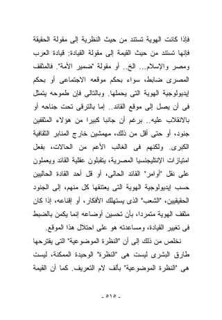 ‫ﻓﺈﺫﺍ ﻜﺎﻨﺕ ﺍﻟﻬﻭﻴﺔ ﺘﺴﺘﻨﺩ ﻤﻥ ﺤﻴﺙ ﺍﻟﻨﻅﺭﻴﺔ ﺇﻟﻰ ﻤﻘﻭﻟﺔ ﺍﻟﺤﻘﻴﻘﺔ‬
‫ﻓﺈﻨﻬﺎ ﺘﺴﺘﻨﺩ ﻤﻥ ﺤﻴﺙ ﺍﻟﻘﻴﻤﺔ ﺇﻟﻰ ﻤﻘﻭﻟﺔ ﺍﻟﻘﻴﺎﺩﺓ: ﻗﻴﺎﺩﺓ ﺍﻟﻌﺭﺏ‬
‫ﻭﻤﺼﺭ ﻭﺍﻹﺴﻼﻡ... ﺍﻟﺦ.. ﺃﻭ ﻤﻘﻭﻟﺔ "ﻀﻤﻴﺭ ﺍﻷﻤﺔ". ﻓﺎﻟﻤﺜﻘﻑ‬
‫ﺍﻟﻤﺼﺭﻯ ﻀﺎﺒﻁ، ﺴﻭﺍﺀ ﺒﺤﻜﻡ ﻤﻭﻗﻌﻪ ﺍﻻﺠﺘﻤﺎﻋﻰ ﺃﻭ ﺒﺤﻜﻡ‬
‫ﺇﻴﺩﻴﻭﻟﻭﺠﻴﺔ ﺍﻟﻬﻭﻴﺔ ﺍﻟﺘﻰ ﻴﺤﻤﻠﻬﺎ. ﻭﺒﺎﻟﺘﺎﻟﻰ ﻓﺈﻥ ﻁﻤﻭﺤﻪ ﻴﺘﻤﺜل‬
‫ﻓﻰ ﺃﻥ ﻴﺼل ﺇﻟﻰ ﻤﻭﻗﻊ ﺍﻟﻘﺎﺌﺩ.. ﺇﻤﺎ ﺒﺎﻟﺘﺭﻗﻰ ﺘﺤﺕ ﺠﻨﺎﺤﻪ ﺃﻭ‬
‫ﺒﺎﻻﻨﻘﻼﺏ ﻋﻠﻴﻪ.. ﺒﺭﻏﻡ ﺃﻥ ﺠﺎﻨﺒﺎ ﻜﺒﻴﺭﺍ ﻤﻥ ﻫﺅﻻﺀ ﺍﻟﻤﺜﻘﻔﻴﻥ‬
‫ﺠﻨﻭﺩ، ﺃﻭ ﺤﺘﻰ ﺃﻗل ﻤﻥ ﺫﻟﻙ، ﻤﻬﻤﺸﻴﻥ ﺨﺎﺭﺝ ﺍﻟﻤﻨﺎﺒﺭ ﺍﻟﺜﻘﺎﻓﻴﺔ‬
‫ﺍﻟﻜﺒﺭﻯ. ﻭﻟﻜﻨﻬﻡ ﻓﻰ ﺍﻟﻐﺎﻟﺏ ﺍﻷﻋﻡ ﻤﻥ ﺍﻟﺤﺎﻻﺕ، ﺒﻔﻌل‬
‫ﺍﻤﺘﻴﺎﺯﺍﺕ ﺍﻹﻨﺘﻠﻴﺠﻨﺴﻴﺎ ﺍﻟﻤﺼﺭﻴﺔ، ﻴﺘﻘﺒﻠﻭﻥ ﻋﻘﻠﻴﺔ ﺍﻟﻘﺎﺌﺩ ﻭﻴﻌﻤﻠﻭﻥ‬
‫ﻋﻠﻰ ﻨﻘل "ﺃﻭﺍﻤﺭ" ﺍﻟﻘﺎﺌﺩ ﺍﻟﺤﺎﻟﻰ، ﺃﻭ ﻗل ﺃﺤﺩ ﺍﻟﻘﺎﺩﺓ ﺍﻟﺤﺎﻟﻴﻴﻥ‬
‫ﺤﺴﺏ ﺇﻴﺩﻴﻭﻟﻭﺠﻴﺔ ﺍﻟﻬﻭﻴﺔ ﺍﻟﺘﻰ ﻴﻌﺘﻨﻘﻬﺎ ﻜل ﻤﻨﻬﻡ، ﺇﻟﻰ ﺍﻟﺠﻨﻭﺩ‬
‫ﺍﻟﺤﻘﻴﻘﻴﻴﻥ، "ﺍﻟﺸﻌﺏ" ﺍﻟﺫﻯ ﻴﺴﺘﻬﻠﻙ ﺍﻷﻓﻜﺎﺭ، ﺃﻭ ﺇﻗﻨﺎﻋﻪ، ﺇﺫﺍ ﻜﺎﻥ‬
‫ﻤﺜﻘﻑ ﺍﻟﻬﻭﻴﺔ ﻤﺘﻤﺭﺩﺍ، ﺒﺄﻥ ﺘﺤﺴﻴﻥ ﺃﻭﻀﺎﻋﻪ ﺇﻨﻤﺎ ﻴﻜﻤﻥ ﺒﺎﻟﻀﺒﻁ‬
    ‫ﻓﻰ ﺘﻐﻴﻴﺭ ﺍﻟﻘﻴﺎﺩﺓ، ﻭﻤﺴﺎﻋﺩﺘﻪ ﻫﻭ ﻋﻠﻰ ﺍﺤﺘﻼل ﻫﺫﺍ ﺍﻟﻤﻭﻗﻊ.‬
‫ﻨﺨﻠﺹ ﻤﻥ ﺫﻟﻙ ﺇﻟﻰ ﺃﻥ "ﺍﻟﻨﻅﺭﺓ ﺍﻟﻤﻭﻀﻭﻋﻴﺔ" ﺍﻟﺘﻰ ﻴﻘﺘﺭﺤﻬﺎ‬
‫ﻁﺎﺭﻕ ﺍﻟﺒﺸﺭﻯ ﻟﻴﺴﺕ ﻫﻰ "ﺍﻟﻨﻅﺭﺓ" ﺍﻟﻭﺤﻴﺩﺓ ﺍﻟﻤﻤﻜﻨﺔ، ﻟﻴﺴﺕ‬
‫ﻫﻰ "ﺍﻟﻨﻅﺭﺓ ﺍﻟﻤﻭﻀﻭﻋﻴﺔ" ﺒﺄﻟﻑ ﻻﻡ ﺍﻟﺘﻌﺭﻴﻑ. ﻜﻤﺎ ﺃﻥ ﺍﻟﻘﻴﻤﺔ‬


                         ‫- ٥١٥ -‬
 