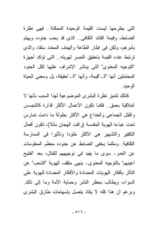 ‫ﺍﻟﺘﻰ ﻴﻁﺭﺤﻬﺎ ﻟﻴﺴﺕ ﺍﻟﻘﻴﻤﺔ ﺍﻟﻭﺤﻴﺩﺓ ﺍﻟﻤﻤﻜﻨﺔ.. ﻓﻬﻰ ﻨﻅﺭﺓ‬
‫ﺍﻟﻀﺎﺒﻁ، ﻭﻗﻴﻤﺔ ﺍﻟﻘﺎﺌﺩ ﺍﻟﺜﻘﺎﻓﻰ.. ﺍﻟﺫﻯ ﻗﺩ ﻴﺤﺏ ﺠﻨﻭﺩﻩ ﻭﻴﻬﺘﻡ‬
‫ﺒﺄﻤﺭﻫﻡ، ﻭﻟﻜﻥ ﻓﻰ ﺇﻁﺎﺭ ﺍﻟﻁﺎﻋﺔ ﻭﺍﻟﻬﺩﻑ ﺍﻟﻤﺤﺩﺩ ﺴﻠﻔﺎ، ﻭﺍﻟﺫﻯ‬
‫ﺘﺭﺘﺒﻁ ﻋﻨﺩﻩ ﺍﻟﻘﻴﻤﺔ ﺒﺘﺤﻘﻴﻕ ﺍﻟﻨﺼﺭ ﻟﻬﻭﻴﺘﻪ.. ﺍﻟﺘﻰ ﺘﺅﻜﺩ ﺃﺠﻬﺯﺓ‬
‫"ﺍﻟﺘﻭﺠﻴﻪ ﺍﻟﻤﻌﻨﻭﻯ" ﺍﻟﺘﻰ ﻴﺒﺎﺸﺭ ﺍﻹﺸﺭﺍﻑ ﻋﻠﻴﻬﺎ ﻟﻜل ﺍﻟﺠﻨﻭﺩ‬
‫ﺍﻟﻤﺤﺘﻤﻠﻴﻥ ﺃﻨﻬﺎ "ﺍﻟـ"ﻗﻴﻤﺔ، ﻭﺃﻨﻬﺎ "ﺍﻟـ"ﺤﻘﻴﻘﺔ، ﺒل ﻭﻤﻌﻨﻰ ﺍﻟﺤﻴﺎﺓ‬
                                                    ‫ﺍﻟﻭﺤﻴﺩ.‬
‫ﻜﺫﻟﻙ ﺘﺘﻤﻴﺯ ﻨﻅﺭﺓ ﺍﻟﺒﺸﺭﻯ ﺍﻟﻤﻭﻀﻭﻋﻴﺔ ﻟﻬﺫﺍ ﺍﻟﺴﺒﺏ ﺒﺄﻨﻬﺎ ﻻ‬
‫ﺃﺨﻼﻗﻴﺔ ﺒﻌﻤﻕ.. ﻓﻜﻤﺎ ﺘﻜﻭﻥ ﺍﻷﻋﻤﺎل ﺍﻷﻜﺜﺭ ﻗﺫﺍﺭﺓ ﻜﺎﻟﺘﺠﺴﺱ‬
‫ﻭﺍﻟﻘﺘل ﺍﻟﺠﻤﺎﻋﻰ ﻭﺍﻟﺨﺩﺍﻉ ﻫﻰ ﺍﻷﻜﺜﺭ ﺒﻁﻭﻟﺔ ﻤﺎ ﺩﺍﻤﺕ ﺘﻤﺎ ‪‬ﺱ‬
 ‫ﺭ‬
‫ﺘﺤﺕ ﻋﺒﺎﺀﺓ ﺍﻟﻬﻭﻴﺔ ﺍﻟﻤﻘﺩﺴﺔ )ﺭﺃﻓﺕ ﺍﻟﻬﺠﺎﻥ ﻤﺜﻼ(، ﺘﻜﻭﻥ ﺃﻓﻌﺎل‬
‫ﺍﻟﺘﻜﻔﻴﺭ ﻭﺍﻟﺘﺸﻬﻴﺭ ﻫﻰ ﺍﻷﻜﺜﺭ ﺨﻠﻭﺩﺍ ﻭﺘﺄﺜﻴﺭﺍ ﻓﻰ ﺍﻟﻤﻤﺎﺭﺴﺔ‬
‫ﺍﻟﺜﻘﺎﻓﻴﺔ. ﻭﻤﺜﻠﻤﺎ ﻴﺨﻔﻰ ﺍﻟﻀﺎﺒﻁ ﻋﻥ ﺠﻨﻭﺩﻩ ﻤﻌﻅﻡ ﺍﻟﻤﻌﻠﻭﻤﺎﺕ‬
‫ﻋﻥ ﺍﻟﻌﺩﻭ- ﺴﻭﻯ ﻤﺎ ﻴﻔﻴﺩ ﻓﻰ ﺘﻭﺠﻴﻬﻬﻡ ﻟﻠﻘﺘﺎل، ﺒﻌﺩ "ﺘﻔﺘﻴﺢ‬
‫ﺃﻋﻴﻨﻬﻡ" ﺒﺎﻟﺘﻭﺠﻴﻪ ﺍﻟﻤﻌﻨﻭﻯ- ‪‬ﻨ ‪‬ﻰ ﻤﺜﻘﻑ ﺍﻟﻬﻭﻴﺔ "ﺍﻟﺸﻌﺏ" ﻋﻥ‬
                        ‫ﻴﻬ‬
‫ﺍﻟﺘﺄﺜﺭ ﺒﺄﻓﻜﺎﺭ ﺍﻟﻬﻭﻴﺎﺕ ﺍﻟﻤﻀﺎﺩﺓ ﻭﺍﻷﻓﻜﺎﺭ ﺍﻟﻤﻀﺎﺩﺓ ﻟﻠﻬﻭﻴﺔ ﻋﻠﻰ‬
‫ﺍﻟﺴﻭﺍﺀ، ﻭﻴﻁﺎﻟﺏ ﺒﺤﻅﺭ ﺍﻟﻨﺸﺭ ﻭﺤﻤﺎﻴﺔ ﺍﻷﻤﺔ ﻭﻤﺎ ﺇﻟﻰ ﺫﻟﻙ.‬
‫ﻭﺒﺭﻏﻡ ﺃﻥ ﻫﺫﺍ ﻜﻠﻪ ﻻ ﻴﻜﺎﺩ ﻴﺘﺼل ﺒﺈﺴﻬﺎﻤﺎﺕ ﻁﺎﺭﻕ ﺍﻟﺒﺸﺭﻯ‬


                         ‫- ٦١٥ -‬
 