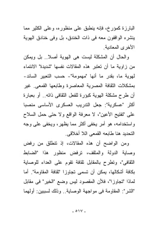 ‫ﺍﻟﺒﺎﺭﺯﺓ ﻜﻤﺅﺭﺥ، ﻓﺈﻨﻪ ﻴﻨﻁﺒﻕ ﻋﻠﻰ ﻤﻨﻅﻭﺭﻩ، ﻭﻋﻠﻰ ﺍﻟﻜﺜﻴﺭ ﻤﻤﺎ‬
‫ﻴﻨﺸﺭﻩ ﺍﻟﻭﺍﻗﻔﻭﻥ ﻤﻌﻪ ﻓﻰ ﺫﺍﺕ ﺍﻟﺨﻨﺩﻕ، ﺒل ﻭﻓﻰ ﺨﻨﺎﺩﻕ ﺍﻟﻬﻭﻴﺔ‬
                                        ‫ﺍﻷﺨﺭﻯ ﺍﻟﻤﻌﺎﺩﻴﺔ.‬
‫ﻭﺍﻟﺤﺎل ﺃﻥ ﺍﻟﻤﺸﻜﻠﺔ ﻟﻴﺴﺕ ﻫﻰ ﺍﻟﻬﻭﻴﺔ ﺃﺼﻼ.. ﺒل ﻭﻴﻤﻜﻥ‬
‫ﻤﻥ ﺯﺍﻭﻴﺔ ﻤﺎ ﺃﻥ ﹸﻌﺘﺒﺭ ﻫﺫﻩ ﺍﻟﻤﻘﺎﻻﺕ ﻨﻔﺴﻬﺎ "ﺸﺩﻴﺩﺓ" ﺍﻻﻨﺘﻤﺎﺀ‬
                                      ‫ﺘ‬
‫ﻟﻬﻭﻴﺔ ﻤﺎ، ﺒﻘﺩﺭ ﻤﺎ ﺃﻨﻬﺎ "ﻤﻬﻤﻭﻤﺔ"- ﺤﺴﺏ ﺍﻟﺘﻌﺒﻴﺭ ﺍﻟﺴﺎﺌﺩ-‬
‫ﺒﻤﺸﻜﻼﺕ ﺍﻟﺜﻘﺎﻓﺔ ﺍﻟﻤﺼﺭﻴﺔ ﺍﻟﻤﻌﺎﺼﺭﺓ ﻭﻁﺎﺒﻌﻬﺎ ﺍﻟﻘﻤﻌﻰ. ﻏﻴﺭ‬
‫ﺃﻥ ﻁﺭﺡ ﻤﺸﻜﻠﺔ ﺍﻟﻬﻭﻴﺔ ﻜﺒﺅﺭﺓ ﻟﻠﻔﻌل ﺍﻟﺜﻘﺎﻓﻰ ﺫﺍﺘﻪ.. ﺃﻭ ﺒﻌﺒﺎﺭﺓ‬
‫ﺃﻜﺜﺭ "ﻋﺴﻜﺭﻴﺔ": ﺠﻌل ﺍﻟﺘﺩﺭﻴﺏ ﺍﻟﻌﺴﻜﺭﻯ ﺍﻷﺴﺎﺴﻰ ﻤﻨﺼ ‪‬ﺎ‬
 ‫ﺒ‬
‫ﻋﻠﻰ "ﺘﻔﺘﻴﺢ ﺍﻷﻋﻴﻥ"، ﻻ ﻤﻌﺭﻓﺔ ﺍﻟﻭﺍﻗﻊ ﻭﻻ ﺤﺘﻰ ﺤﻤل ﺍﻟﺴﻼﺡ‬
‫ﻭﺍﺴﺘﺨﺩﺍﻤﻪ، ﻫﻭ ﺃﻤﺭ ‪‬ﺨﻔﻰ ﺃﻜﺜﺭ ﻤﻤﺎ ‪‬ﻅﻬﺭ، ﻭ ‪‬ﺨﻔﻰ ﻋﻠﻰ ﻭﺠﻪ‬
           ‫ﻴ‬       ‫ﻴ‬             ‫ﻴ‬
                     ‫ﺍﻟﺘﺤﺩﻴﺩ ﻫﻨﺎ ﻁﺎﺒﻌﻪ ﺍﻟﻘﻤﻌﻰ ﺍﻟﻼ ﺃﺨﻼﻗﻰ.‬
‫ﻭﻤﻥ ﺍﻟﻭﺍﻀﺢ ﺃﻥ ﻫﺫﻩ ﺍﻟﻤﻘﺎﻻﺕ، ﺇﺫ ﺘﻨﻁﻠﻕ ﻤﻥ ﺭﻓﺽ‬
‫ﻭﺼﺎﻴﺔ ﺍﻟﺩﻭﻟﺔ ﻭﺍﻟﻤﺜﻘﻑ، ﺘﺭﻓﺽ ﻤﻨﻅﻭﺭ ﻫﺫﺍ "ﺍﻟﻀﺎﺒﻁ‬
‫ﺍﻟﺜﻘﺎﻓﻰ"، ﻭﺘﻁﺭﺡ ﺒﺎﻟﻤﻘﺎﺒل ﺜﻘﺎﻓﺔ ﺘﻘﻭﻡ ﻋﻠﻰ ﺍﻟﻌﺩﺍﺀ ﻟﻠﻭﺼﺎﻴﺔ‬
‫ﺒﻜﺎﻓﺔ ﺃﺸﻜﺎﻟﻬﺎ، ﻴﻤﻜﻥ ﺃﻥ ﺘﺴﻤﻰ ﺘﺠﺎﻭﺯﺍ "ﺜﻘﺎﻓﺔ ﺍﻟﻤﻘﺎﻭﻤﺔ". ﺃﻤﺎ‬
‫ﻟﻤﺎﺫﺍ "ﺘﺠﺎﻭﺯﺍ"، ﻓﻸﻥ ﺍﻟﻤﻘﺼﻭﺩ ﻟﻴﺱ ﻭﻀﻊ "ﺍﻟﺨﻴﺭ" ﻓﻰ ﻤﻘﺎﺒل‬
‫"ﺍﻟﺸﺭ": ﺍﻟﻤﻘﺎﻭﻤﺔ ﻓﻰ ﻤﻭﺍﺠﻬﺔ ﺍﻟﻭﺼﺎﻴﺔ.. ﻭﺫﻟﻙ ﻟﺴﺒﺒﻴﻥ: ﺃﻭﻟﻬﻤﺎ‬


                        ‫- ٧١٥ -‬
 