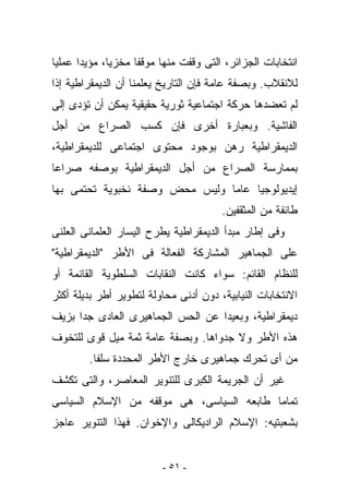 ‫ﺍﻨﺘﺨﺎﺒﺎﺕ ﺍﻟﺠﺯﺍﺌﺭ، ﺍﻟﺘﻰ ﻭﻗﻔﺕ ﻤﻨﻬﺎ ﻤﻭﻗﻔﺎ ﻤﺨﺯﻴﺎ، ﻤﺅﻴﺩﺍ ﻋﻤﻠﻴﺎ‬
‫ﻟﻼﻨﻘﻼﺏ. ﻭﺒﺼﻔﺔ ﻋﺎﻤﺔ ﻓﺈﻥ ﺍﻟﺘﺎﺭﻴﺦ ﻴﻌﻠﻤﻨﺎ ﺃﻥ ﺍﻟﺩﻴﻤﻘﺭﺍﻁﻴﺔ ﺇﺫﺍ‬
‫ﻟﻡ ﺘﻌﻀﺩﻫﺎ ﺤﺭﻜﺔ ﺍﺠﺘﻤﺎﻋﻴﺔ ﺜﻭﺭﻴﺔ ﺤﻘﻴﻘﻴﺔ ﻴﻤﻜﻥ ﺃﻥ ﺘﺅﺩﻯ ﺇﻟﻰ‬
‫ﺍﻟﻔﺎﺸﻴﺔ. ﻭﺒﻌﺒﺎﺭﺓ ﺃﺨﺭﻯ ﻓﺈﻥ ﻜﺴﺏ ﺍﻟﺼﺭﺍﻉ ﻤﻥ ﺃﺠل‬
‫ﺍﻟﺩﻴﻤﻘﺭﺍﻁﻴﺔ ﺭﻫﻥ ﺒﻭﺠﻭﺩ ﻤﺤﺘﻭﻯ ﺍﺠﺘﻤﺎﻋﻰ ﻟﻠﺩﻴﻤﻘﺭﺍﻁﻴﺔ،‬
‫ﺒﻤﻤﺎﺭﺴﺔ ﺍﻟﺼﺭﺍﻉ ﻤﻥ ﺃﺠل ﺍﻟﺩﻴﻤﻘﺭﺍﻁﻴﺔ ﺒﻭﺼﻔﻪ ﺼﺭﺍﻋﺎ‬
‫ﺇﻴﺩﻴﻭﻟﻭﺠﻴﺎ ﻋﺎﻤﺎ ﻭﻟﻴﺱ ﻤﺤﺽ ﻭﺼﻔﺔ ﻨﺨﺒﻭﻴﺔ ﺘﺤﺘﻤﻰ ﺒﻬﺎ‬
                                       ‫ﻁﺎﺌﻔﺔ ﻤﻥ ﺍﻟﻤﺜﻘﻔﻴﻥ.‬
‫ﻭﻓﻰ ﺇﻁﺎﺭ ﻤﺒﺩﺃ ﺍﻟﺩﻴﻤﻘﺭﺍﻁﻴﺔ ﻴﻁﺭﺡ ﺍﻟﻴﺴﺎﺭ ﺍﻟﻌﻠﻤﺎﻨﻰ ﺍﻟﻌﻠﻨﻰ‬
‫ﻋﻠﻰ ﺍﻟﺠﻤﺎﻫﻴﺭ ﺍﻟﻤﺸﺎﺭﻜﺔ ﺍﻟﻔﻌﺎﻟﺔ ﻓﻰ ﺍﻷﻁﺭ "ﺍﻟﺩﻴﻤﻘﺭﺍﻁﻴﺔ"‬
‫ﻟﻠﻨﻅﺎﻡ ﺍﻟﻘﺎﺌﻡ: ﺴﻭﺍﺀ ﻜﺎﻨﺕ ﺍﻟﻨﻘﺎﺒﺎﺕ ﺍﻟﺴﻠﻁﻭﻴﺔ ﺍﻟﻘﺎﺌﻤﺔ ﺃﻭ‬
‫ﺍﻻﻨﺘﺨﺎﺒﺎﺕ ﺍﻟﻨﻴﺎﺒﻴﺔ، ﺩﻭﻥ ﺃﺩﻨﻰ ﻤﺤﺎﻭﻟﺔ ﻟﺘﻁﻭﻴﺭ ﺃﻁﺭ ﺒﺩﻴﻠﺔ ﺃﻜﺜﺭ‬
‫ﺩﻴﻤﻘﺭﺍﻁﻴﺔ، ﻭﺒﻌﻴﺩﺍ ﻋﻥ ﺍﻟﺤﺱ ﺍﻟﺠﻤﺎﻫﻴﺭﻯ ﺍﻟﻌﺎﺩﻯ ﺠﺩﺍ ﺒﺯﻴﻑ‬
‫ﻫﺫﻩ ﺍﻷﻁﺭ ﻭﻻ ﺠﺩﻭﺍﻫﺎ. ﻭﺒﺼﻔﺔ ﻋﺎﻤﺔ ﺜﻤﺔ ﻤﻴل ﻗﻭﻯ ﻟﻠﺘﺨﻭﻑ‬
        ‫ﻤﻥ ﺃﻯ ﺘﺤﺭﻙ ﺠﻤﺎﻫﻴﺭﻯ ﺨﺎﺭﺝ ﺍﻷﻁﺭ ﺍﻟﻤﺤﺩﺩﺓ ﺴﻠﻔﺎ.‬
‫ﻏﻴﺭ ﺃﻥ ﺍﻟﺠﺭﻴﻤﺔ ﺍﻟﻜﺒﺭﻯ ﻟﻠﺘﻨﻭﻴﺭ ﺍﻟﻤﻌﺎﺼﺭ، ﻭﺍﻟﺘﻰ ﺘﻜﺸﻑ‬
‫ﺘﻤﺎﻤﺎ ﻁﺎﺒﻌﻪ ﺍﻟﺴﻴﺎﺴﻰ، ﻫﻰ ﻤﻭﻗﻔﻪ ﻤﻥ ﺍﻹﺴﻼﻡ ﺍﻟﺴﻴﺎﺴﻰ‬
‫ﺒﺸﻌﺒﺘﻴﻪ: ﺍﻹﺴﻼﻡ ﺍﻟﺭﺍﺩﻴﻜﺎﻟﻰ ﻭﺍﻹﺨﻭﺍﻥ. ﻓﻬﺫﺍ ﺍﻟﺘﻨﻭﻴﺭ ﻋﺎﺠﺯ‬


                         ‫- ١٥ -‬
 