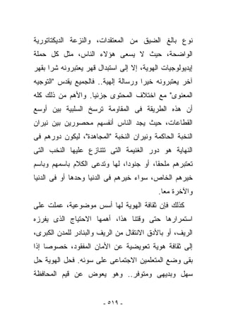 ‫ﻨﻭﻉ ﺒﺎﻟﻎ ﺍﻟﻀﻴﻕ ﻤﻥ ﺍﻟﻤﻌﺘﻘﺩﺍﺕ، ﻭﺍﻟﻨﺯﻋﺔ ﺍﻟﺩﻴﻜﺘﺎﺘﻭﺭﻴﺔ‬
‫ﺍﻟﻭﺍﻀﺤﺔ، ﺤﻴﺙ ﻻ ﻴﺴﻌﻰ ﻫﺅﻻﺀ ﺍﻟﻨﺎﺱ، ﻤﺜل ﻜل ﺤ ‪‬ﻠﺔ‬
  ‫‪‬ﻤ‬
‫ﺇﻴﺩﻴﻭﻟﻭﺠﻴﺎﺕ ﺍﻟﻬﻭﻴﺔ، ﺇﻻ ﺇﻟﻰ ﺍﺴﺘﺒﺩﺍل ﻗﻬﺭ ﻴﻌﺘﺒﺭﻭﻨﻪ ﺸﺭﺍ ﺒﻘﻬﺭ‬
‫ﺁﺨﺭ ﻴﻌﺘﺒﺭﻭﻨﻪ ﺨﻴﺭﺍ ﻭﺭﺴﺎﻟﺔ ﺇﻟﻬﻴﺔ.. ﻓﺎﻟﺠﻤﻴﻊ ﻴﻘﺩﺱ "ﺍﻟﺘﻭﺠﻴﻪ‬
‫ﺍﻟﻤﻌﻨﻭﻯ" ﻤﻊ ﺍﺨﺘﻼﻑ ﺍﻟﻤﺤﺘﻭﻯ ﺠﺯﺌﻴﺎ. ﻭﺍﻷﻫﻡ ﻤﻥ ﺫﻟﻙ ﻜﻠﻪ‬
‫ﺃﻥ ﻫﺫﻩ ﺍﻟﻁﺭﻴﻘﺔ ﻓﻰ ﺍﻟﻤﻘﺎﻭﻤﺔ ﺘﺭﺴﺦ ﺍﻟﺴﻠﺒﻴﺔ ﺒﻴﻥ ﺃﻭﺴﻊ‬
‫ﺍﻟﻘﻁﺎﻋﺎﺕ، ﺤﻴﺙ ﻴﺠﺩ ﺍﻟﻨﺎﺱ ﺃﻨﻔﺴﻬﻡ ﻤﺤﺼﻭﺭﻴﻥ ﺒﻴﻥ ﻨﻴﺭﺍﻥ‬
‫ﺍﻟﻨﺨﺒﺔ ﺍﻟﺤﺎﻜﻤﺔ ﻭﻨﻴﺭﺍﻥ ﺍﻟﻨﺨﺒﺔ "ﺍﻟﻤﺠﺎﻫﺩﺓ"، ﻟﻴﻜﻭﻥ ﺩﻭﺭﻫﻡ ﻓﻰ‬
‫ﺍﻟﻨﻬﺎﻴﺔ ﻫﻭ ﺩﻭﺭ ﺍﻟﻐﻨﻴﻤﺔ ﺍﻟﺘﻰ ﺘﺘﻨﺎﺯﻉ ﻋﻠﻴﻬﺎ ﺍﻟﻨﺨﺏ ﺍﻟﺘﻰ‬
‫ﺘﻌﺘﺒﺭﻫﻡ ﻤﻠﺤﻘﺎ، ﺃﻭ ﺠﻨﻭﺩﺍ، ﻟﻬﺎ ﻭﺘﺩﻋﻰ ﺍﻟﻜﻼﻡ ﺒﺎﺴﻤﻬﻡ ﻭﺒﺎﺴﻡ‬
‫ﺨﻴﺭﻫﻡ ﺍﻟﺨﺎﺹ، ﺴﻭﺍﺀ ﺨﻴﺭﻫﻡ ﻓﻰ ﺍﻟﺩﻨﻴﺎ ﻭﺤﺩﻫﺎ ﺃﻭ ﻓﻰ ﺍﻟﺩﻨﻴﺎ‬
                                           ‫ﻭﺍﻵﺨﺭﺓ ﻤﻌﺎ.‬
‫ﻜﺫﻟﻙ ﻓﺈﻥ ﺜﻘﺎﻓﺔ ﺍﻟﻬﻭﻴﺔ ﻟﻬﺎ ﺃﺴﺱ ﻤﻭﻀﻭﻋﻴﺔ، ﻋﻤﻠﺕ ﻋﻠﻰ‬
‫ﺍﺴﺘﻤﺭﺍﺭﻫﺎ ﺤﺘﻰ ﻭﻗﺘﻨﺎ ﻫﺫﺍ، ﺃﻫﻤﻬﺎ ﺍﻻﺤﺘﻴﺎﺝ ﺍﻟﺫﻯ ﻴﻔﺭﺯﻩ‬
‫ﺍﻟﺭﻴﻑ، ﺃﻭ ﺒﺎﻷﺩﻕ ﺍﻻﻨﺘﻘﺎل ﻤﻥ ﺍﻟﺭﻴﻑ ﻭﺍﻟﺒﻨﺎﺩﺭ ﻟﻠﻤﺩﻥ ﺍﻟﻜﺒﺭﻯ،‬
‫ﺇﻟﻰ ﺜﻘﺎﻓﺔ ﻫﻭﻴﺔ ﺘﻌﻭﻴﻀﻴﺔ ﻋﻥ ﺍﻷﻤﺎﻥ ﺍﻟﻤﻔﻘﻭﺩ، ﺨﺼﻭﺼﺎ ﺇﺫﺍ‬
‫ﺒﻘﻰ ﻭﻀﻊ ﺍﻟﻤﺘﻌﻠﻤﻴﻥ ﺍﻻﺠﺘﻤﺎﻋﻰ ﻋﻠﻰ ﺴﻭﺌﻪ. ﻓﺤل ﺍﻟﻬﻭﻴﺔ ﺤل‬
‫ﺴﻬل ﻭﺒﺩﻴﻬﻰ ﻭﻤﺘﻭﻓﺭ.. ﻭﻫﻭ ﻴﻌﻭﺽ ﻋﻥ ﻗﻴﻡ ﺍﻟﻤﺤﺎﻓﻅﺔ‬


                        ‫- ٩١٥ -‬
 