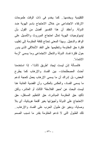 ‫ﺍﻟﺘﻘﻠﻴﺩﻴﺔ ﻭﻴﺨﺩﻤﻬﺎ.. ﻜﻤﺎ ﻴﺨﺩﻡ ﻓﻰ ﺫﺍﺕ ﺍﻟﻭﻗﺕ ﻁﻤﻭﺤﺎﺕ‬
‫ﺍﻻﺭﺘﻘﺎﺀ ﺍﻻﺠﺘﻤﺎﻋﻰ ﻤﻥ ﺨﻼل ﺍﻻﺤﺘﺠﺎﺝ ﺒﺎﺴﻡ ﺍﻟﻬﻭﻴﺔ ﻀﺩ‬
‫ﺍﻟﺩﻭﻟﺔ. ﻭﺃﻋﺘﻘﺩ ﺃﻥ ﻫﺫﺍ ﺍﻟﺘﻔﺴﻴﺭ ﺃﻓﻀل ﻤﻥ ﺍﻟﻘﻭل ﺒﺄﻥ‬
‫ﺇﻴﺩﻴﻭﻟﻭﺠﻴﺎﺕ ﺍﻟﻬﻭﻴﺔ ﺘﻤﺜل ﺍﺤﺘﺠﺎﺝ ﺍﻟﻤﻭﺭﻭﺙ ﻭﺍﻷﺼﻴل ﻋﻠﻰ‬
‫ﺍﻟﻭﺍﻓﺩ ﻭﺍﻟﺩﺨﻴل. ﻭﺒﻬﺫﺍ ﺍﻟﻤﻌﻨﻰ ﺘﺤﺘﺎﺝ ﺜﻘﺎﻓﺔ ﺍﻟﻤﻘﺎﻭﻤﺔ ﺇﻟﻰ ﺘﻐﻠﻴﺏ‬
‫ﻓﻜﺭﺓ ﺤﻕ ﺍﻟﻤﻘﺎﻭﻤﺔ ﻭﺘﻨﻅﻴﻤﻬﺎ ﻋﻠﻰ ﺍﻟﻨﻘﺩ ﺍﻷﺨﻼﻗﻰ ﺍﻟﺫﻯ ﻴﺩﻭﺭ‬
‫ﺤﻭل ﻓﻜﺭﺓ ﻓﺴﺎﺩ ﺍﻟﺩﻭﻟﺔ ﻭﺍﻟﺘﺤﻠل ﺍﻻﺠﺘﻤﺎﻋﻰ ﻭﻤﺎ ﻴﺴﻤﻰ "ﺃﺯﻤﺔ‬
                                                  ‫ﺍﻻﻨﺘﻤﺎﺀ".‬
‫ﻓﺎﻟﻤﺴﺄﻟﺔ ﺇﺫﻥ ﻟﻴﺴﺕ ﺇﻴﺠﺎﺩ "ﻁﺭﻴﻕ ﺜﺎﻟﺙ"- ﺇﺫﺍ ﺍﺴﺘﺨﺩﻤﻨﺎ‬
‫ﺃﺤﺩﺙ ﺍﻟﻤﺼﻁﻠﺤﺎﺕ- ﺒﻴﻥ ﺍﻟﻔﺴﺎﺩ ﻭﺍﻹﺭﻫﺎﺏ ﻜﻤﺎ ﻴﻁﺭﺡ‬
‫ﺍﻟﺒﻌﺽ، ﺒل ﺇﺩﺭﺍﻙ ﺃﻥ ﻤﺎ ﻴﺴﻤﻰ ﺍﻹﺭﻫﺎﺏ ﻴﻌﻤل ﻜﺤﺠﺔ ﻟﺩﻋﻡ‬
‫ﻤﺎ ﻴﺴﻤﻰ ﺍﻟﻔﺴﺎﺩ، ﻭﺍﻟﻌﻜﺱ ﺒﺎﻟﻌﻜﺱ، ﻭﺃﻥ ﺍﻟﻘﻀﻴﺔ ﺍﻟﻐﺎﺌﺒﺔ ﻫﻨﺎ‬
‫ﻟﻴﺴﺕ ﺍﻟﺒﺤﺙ ﻋﻥ "ﺤﺠﺭ ﺍﻟﻔﻼﺴﻔﺔ" ﺍﻟﺜﺎﻟﺙ ﺃﻭ ﺍﻟﻌﺎﺸﺭ، ﻭﻟﻜﻥ‬
‫ﺘﺄﻜﻴﺩ ﺤﻕ ﺍﻟﻤﻘﺎﻭﻤﺔ ﺍﻟﻤﺒﺎﺸﺭﺓ، ﺤﻕ ﺍﻟﺘﻨﻅﻴﻡ ﺍﻟﻤﺴﺘﻘل، ﺤﻕ‬
‫ﺍﻻﺤﺘﺠﺎﺝ ﻋﻠﻰ ﺍﻟﺩﻭﻟﺔ ﻭﺃﺠﻬﺯﺘﻬﺎ ﺒﻐﻴﺭ ﺃﻗﻨﻌﺔ ﻫﻭﻴﺎﺘﻴﺔ، ﺃﻯ ﺒﻼ‬
‫ﻭﺼﺎﻴﺔ، ﻭﺒﻐﻴﺭ ﺩﻕ ﻁﺒﻭل ﺍﻟﺤﺭﺏ ﻋﻠﻰ ﺍﻟﻔﺴﺎﺩ ﻭﺍﻹﺭﻫﺎﺏ..‬
‫ﺘﻠﻙ ﺍﻟﻁﺒﻭل ﺍﻟﺘﻰ ﻻ ﺘﺩﻋﻡ ﺍﻟﻤﻘﺎﻭﻤﺔ ﺒﻘﺩﺭ ﻤﺎ ﺘﺴﺒﺏ ﺍﻟﺼﻤﻡ‬




                         ‫- ٠٢٥ -‬
 