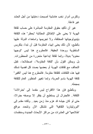 ‫ﻭﺘﻜﺭﺱ ﺃﺩﻭﺍﺭ ﻨﺨﺏ ﻫﺎﻤﺸﻴﺔ ﺃﺼﺒﺤﺕ ﺩﻋﺎﻴﺘﻬﺎ ﻤﻥ ﺃﺠل ﺍﻟﺤﺸﺩ‬
                                                ‫ﻏﻴﺭ ﻓﺎﻋﻠﺔ.‬
‫ﻏﻴﺭ ﺃﻥ ﺘﺄﻜﻴﺩ ﺤﻘﻭﻕ ﺍﻟﻤﻘﺎﻭﻤﺔ ﺍﻟﻤﺒﺎﺸﺭﺓ ﻋﻠﻰ ﺤﺴﺎﺏ ﺜﻘﺎﻓﺔ‬
‫ﺍﻟﻬﻭﻴﺔ ﻻ ﻴﻌﻨﻰ ﻋﻠﻰ ﺍﻹﻁﻼﻕ ﺍﻟﻤﻁﺎﻟﺒﺔ "ﺒﺤﻅﺭ" ﻫﺫﻩ ﺍﻟﺜﻘﺎﻓﺔ‬
‫ﺒﺈﻴﺩﻴﻭﻟﻭﺠﻴﺎﺘﻬﺎ ﺍﻟﻤﺨﺘﻠﻔﺔ، ﻭﻻ ﺘﺠﺭﻴﻤﻬﺎ ﻭﺍﺴﺘﻌﺩﺍﺀ ﺍﻟﺩﻭﻟﺔ ﻋﻠﻴﻬﺎ‬
‫ﺒﺎﻟﻁﺒﻊ، ﻷﻥ ﺫﻟﻙ ﻴﻌﻨﻰ ﺇﻨﻬﺎﺀ ﺍﻟﻤﻘﺎﻭﻤﺔ ﻗﺒل ﺃﻥ ﺘﺒﺩﺃ، ﺒﺘﻜﺭﻴﺱ‬
‫ﺍﻟﺴﻠﻁﻭﻴﺔ ﻭﻭﺤﺩﺓ ﺍﻟﺤﻘﻴﻘﺔ. ﻓﺎﻟﻤﻁﺭﻭﺡ ﻫﻨﺎ ﻟﻴﺱ "ﺘﻭﺠﻴﻬﺎ‬
‫ﻤﻌﻨﻭﻴﺎ" ﺒﺩﻴﻼ، ﻭﺇﻨﻤﺎ ﺜﻘﺎﻓﺔ ﺇﺒﺩﺍﻋﻴﺔ ﻤﺘﺤﺭﺭﺓ ﻤﻥ ﺍﻟﻤﺤﻅﻭﺭﺍﺕ.‬
‫ﺒل ﻭﻴﻤﻜﻥ ﺍﻟﻘﻭل ﺒﺄﻥ "ﺜﻘﺎﻓﺔ ﺍﻟﻤﻘﺎﻭﻤﺔ"- ﺍﺼﻁﻼﺤﺎ- ﺘﻘﺒل‬
‫ﺍﻟﺘﺤﺎﻟﻑ ﻤﻊ ﺜﻘﺎﻓﺎﺕ ﺍﻟﻬﻭﻴﺔ ﺃﻭ ﺒﻌﻀﻬﺎ ﺒﺼﺩﺩ ﻜل ﻗﻀﻴﺔ ﺘﺴﻠﻙ‬
‫ﻓﻴﻬﺎ ﻫﺫﻩ ﺍﻟﺜﻘﺎﻓﺎﺕ ﻜﺜﻘﺎﻓﺔ ﻤﻘﺎﻭﻤﺔ. ﻓﺎﻟﻤﻁﺭﻭﺡ ﻫﻨﺎ ﻟﻴﺱ "ﺘﻜﻔﻴﺭ"‬
‫ﺜﻘﺎﻓﺔ ﺍﻟﻬﻭﻴﺔ ﺒﺎﺴﻡ ﺍﻟﺤﺭﻴﺔ، ﻭﺇﻨﻤﺎ ﺘﻐﻴﻴﺭ ﺍﻟﻤﻨﻅﻭﺭ ﺍﻟﻌﺎﻡ ﻟﻠﺜﻘﺎﻓﺔ‬
                                                   ‫ﺒﻤﺠﻤﻠﻪ.‬
‫ﻭﺒﺎﻟﻁﺒﻊ ﻓﺈﻥ ﻫﺫﺍ ﺍﻻﻗﺘﺭﺍﺡ ﻟﻴﺱ ﻤﻘﺩﻤﺎ ﺇﻟﻰ "ﺠﻨﺭﺍﻻﺕ"‬
‫ﺍﻟﺜﻘﺎﻓﺔ.. ﻓﺎﻟﺠﻨﺭﺍل ﻟﻥ ﻴﺴﺘﻁﻴﻊ ﺃﻥ ﻴﻔﻜﺭ ﺇﻻ ﺒﻭﺼﻔﻪ ﺠﻨﺭﺍﻻ،‬
‫ﺤﺘﻰ ﻟﻭ ﻜﺎﻥ ﺠﻴﺸﻪ ﻗﺩ ‪‬ﺯﻡ ﻤﻨﺫ ﺯﻤﻥ ﺒﻌﻴﺩ.. ﻭﻟﻜﻨﻪ ﻤﻘﺩﻡ ﺇﻟﻰ‬
                                ‫ﻫ‬
‫"ﺍﻟﺒﺭﻭﻟﻴﺘﺎﺭﻴﺎ ﺍﻟﺜﻘﺎﻓﻴﺔ" ﺍﻟﺘﻰ ﺘﺘﺸﻜل ﺍﻵﻥ ﻭﺘﺘﺤﺩﺩ ﻤﻭﺍﻗﻊ‬
‫"ﻁﻼﺌﻌﻬﺎ" ﻓﻰ ﺍﻟﻌﺸﺭﺍﺕ ﻤﻥ ﻤﺭﺍﻜﺯ ﺍﻷﺒﺤﺎﺙ ﺍﻟﺠﺩﻴﺩﺓ ﻭﻤﻨﻅﻤﺎﺕ‬


                         ‫- ١٢٥ -‬
 