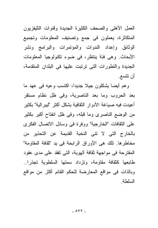 ‫ﺍﻟﻌﻤل ﺍﻷﻫﻠﻰ ﻭﺍﻟﺼﺤﻑ ﺍﻟﻜﺜﻴﺭﺓ ﺍﻟﺠﺩﻴﺩﺓ ﻭﻗﻨﻭﺍﺕ ﺍﻟﺘﻠﻴﻔﺯﻴﻭﻥ‬
‫ﺍﻟﻤﺘﻜﺎﺜﺭﺓ، ﻴﻌﻤﻠﻭﻥ ﻓﻰ ﺠﻤﻊ ﻭﺘﺼﻨﻴﻑ ﺍﻟﻤﻌﻠﻭﻤﺎﺕ ﻭﺘﺠﻤﻴﻊ‬
‫ﺍﻟﻭﺜﺎﺌﻕ ﻭﺇﻋﺩﺍﺩ ﺍﻟﻨﺩﻭﺍﺕ ﻭﺍﻟﻤﺅﺘﻤﺭﺍﺕ ﻭﺍﻟﺒﺭﺍﻤﺞ ﻭﻨﺸﺭ‬
‫ﺍﻷﺒﺤﺎﺙ. ﻭﻫﻰ ﻓﺌﺔ ‪‬ﻨﺘﻅﺭ، ﻓﻰ ﻀﻭﺀ ﺘﻜﻨﻭﻟﻭﺠﻴﺎ ﺍﻟﻤﻌﻠﻭﻤﺎﺕ‬
                                ‫ﻴ‬
‫ﺍﻟﺠﺩﻴﺩﺓ ﻭﺍﻟﺘﻁﻭﺭﺍﺕ ﺍﻟﺘﻰ ﺘﺭﺘﺒﺕ ﻋﻠﻴﻬﺎ ﻓﻰ ﺍﻟﺒﻠﺩﺍﻥ ﺍﻟﻤﺘﻘﺩﻤﺔ،‬
                                                 ‫ﺃﻥ ﺘﺘﺴﻊ.‬
‫ﻭﻫﻡ ﺃﻴﻀﺎ ﻴﺸﻜﻠﻭﻥ ﺠﻴﻼ ﺠﺩﻴﺩﺍ، ﺍﻜﺘﺴﺏ ﻭﻋﻴﻪ ﻓﻰ ﻋﻬﺩ ﻤﺎ‬
‫ﺒﻌﺩ ﺍﻟﺤﺭﻭﺏ ﻭﻤﺎ ﺒﻌﺩ ﺍﻟﻨﺎﺼﺭﻴﺔ، ﻭﻓﻰ ﻅل ﻨﻅﺎﻡ ﻤﺴﺘﻘﺭ‬
‫ﺃﻋﻴﺩﺕ ﻓﻴﻪ ﺼﻴﺎﻏﺔ ﺍﻷﺩﻭﺍﺭ ﺍﻟﺜﻘﺎﻓﻴﺔ ﺒﺸﻜل ﺃﻜﺜﺭ "ﻟﻴﺒﺭﺍﻟﻴﺔ" ﺒﻜﺜﻴﺭ‬
‫ﻤﻥ ﺍﻟﻭﻀﻊ ﺍﻟﻨﺎﺼﺭﻯ ﻭﻤﺎ ﻗﺒﻠﻪ، ﻭﻓﻰ ﻅل ﺍﻨﻔﺘﺎﺡ ﺃﻜﺒﺭ ﺒﻜﺜﻴﺭ‬
‫ﻋﻠﻰ ﺍﻟﺜﻘﺎﻓﺎﺕ "ﺍﻟﺨﺎﺭﺠﻴﺔ" ﻭﻭﻓﺭﺓ ﻓﻰ ﻭﺴﺎﺌل ﺍﻻﺘﺼﺎل ﺍﻟﻔﻜﺭﻯ‬
‫ﺒﺎﻟﺨﺎﺭﺝ ﺍﻟﺘﻰ ﻻ ﺘﻨﻰ ﺍﻟﻨﺨﺒﺔ ﺍﻟﻘﺩﻴﻤﺔ ﻋﻥ ﺍﻟﺘﺤﺫﻴﺭ ﻤﻥ‬
‫ﻤﺨﺎﻁﺭﻫﺎ. ﺘﻠﻙ ﻫﻰ ﺍﻷﻭﺭﺍﻕ ﺍﻟﺭﺍﺒﺤﺔ ﻓﻰ ﻴﺩ "ﺜﻘﺎﻓﺔ ﺍﻟﻤﻘﺎﻭﻤﺔ"‬
‫ﺍﻟﻤﻘﺘﺭﺤﺔ ﻓﻰ ﻤﻭﺍﺠﻬﺔ ﺜﻘﺎﻓﺔ ﺍﻟﻬﻭﻴﺔ، ﺍﻟﺘﻰ ﺘﻔﻘﺩ ﻋﻠﻰ ﻤﺩﻯ ﻋﻘﻭﺩ‬
‫ﻁﺎﺒﻌﻬﺎ ﻜﺜﻘﺎﻓﺔ ﻤﻘﺎﻭﻤﺔ، ﻭﺘﺯﺩﺍﺩ ﺴﻤﺘﻬﺎ ﺍﻟﺴﻠﻁﻭﻴﺔ ﺘﺠﺫﺭﺍ..‬
‫ﻭﺒﺎﻟﺫﺍﺕ ﻓﻰ ﻤﻭﺍﻗﻊ ﺍﻟﻤﻌﺎﺭﻀﺔ ﻟﻠﺤﻜﻡ ﺍﻟﻘﺎﺌﻡ ﺃﻜﺜﺭ ﻤﻥ ﻤﻭﺍﻗﻊ‬
                                                  ‫ﺍﻟﺴﻠﻁﺔ.‬




                         ‫- ٢٢٥ -‬
 