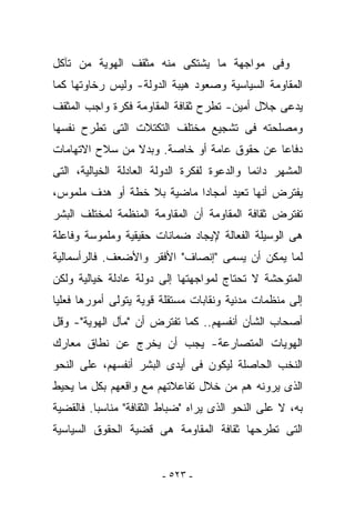 ‫ﻭﻓﻰ ﻤﻭﺍﺠﻬﺔ ﻤﺎ ﻴﺸﺘﻜﻰ ﻤﻨﻪ ﻤﺜﻘﻑ ﺍﻟﻬﻭﻴﺔ ﻤﻥ ﺘﺂﻜل‬
‫ﺍﻟﻤﻘﺎﻭﻤﺔ ﺍﻟﺴﻴﺎﺴﻴﺔ ﻭﺼﻌﻭﺩ ﻫﻴﺒﺔ ﺍﻟﺩﻭﻟﺔ- ﻭﻟﻴﺱ ﺭﺨﺎﻭﺘﻬﺎ ﻜﻤﺎ‬
‫ﻴﺩﻋﻰ ﺠﻼل ﺃﻤﻴﻥ- ﺘﻁﺭﺡ ﺜﻘﺎﻓﺔ ﺍﻟﻤﻘﺎﻭﻤﺔ ﻓﻜﺭﺓ ﻭﺍﺠﺏ ﺍﻟﻤﺜﻘﻑ‬
‫ﻭﻤﺼﻠﺤﺘﻪ ﻓﻰ ﺘﺸﺠﻴﻊ ﻤﺨﺘﻠﻑ ﺍﻟﺘﻜﺘﻼﺕ ﺍﻟﺘﻰ ﺘﻁﺭﺡ ﻨﻔﺴﻬﺎ‬
‫ﺩﻓﺎﻋﺎ ﻋﻥ ﺤﻘﻭﻕ ﻋﺎﻤﺔ ﺃﻭ ﺨﺎﺼﺔ. ﻭﺒﺩﻻ ﻤﻥ ﺴﻼﺡ ﺍﻻﺘﻬﺎﻤﺎﺕ‬
‫ﺍﻟ ‪‬ﺸﻬﺭ ﺩﺍﺌﻤﺎ ﻭﺍﻟﺩﻋﻭﺓ ﻟﻔﻜﺭﺓ ﺍﻟﺩﻭﻟﺔ ﺍﻟﻌﺎﺩﻟﺔ ﺍﻟﺨﻴﺎﻟﻴﺔ، ﺍﻟﺘﻰ‬
                                                     ‫ﻤ‬
‫‪‬ﻔﺘﺭﺽ ﺃﻨﻬﺎ ﹸﻌﻴﺩ ﺃﻤﺠﺎﺩﺍ ﻤﺎﻀﻴﺔ ﺒﻼ ﺨﻁﺔ ﺃﻭ ﻫﺩﻑ ﻤﻠﻤﻭﺱ،‬
                                     ‫ﺘ‬          ‫ﻴ‬
‫ﺘﻔﺘﺭﺽ ﺜﻘﺎﻓﺔ ﺍﻟﻤﻘﺎﻭﻤﺔ ﺃﻥ ﺍﻟﻤﻘﺎﻭﻤﺔ ﺍﻟﻤﻨﻅﻤﺔ ﻟﻤﺨﺘﻠﻑ ﺍﻟﺒﺸﺭ‬
‫ﻫﻰ ﺍﻟﻭﺴﻴﻠﺔ ﺍﻟﻔﻌﺎﻟﺔ ﻹﻴﺠﺎﺩ ﻀﻤﺎﻨﺎﺕ ﺤﻘﻴﻘﻴﺔ ﻭﻤﻠﻤﻭﺴﺔ ﻭﻓﺎﻋﻠﺔ‬
‫ﻟﻤﺎ ﻴﻤﻜﻥ ﺃﻥ ﻴﺴﻤﻰ "ﺇﻨﺼﺎﻑ" ﺍﻷﻓﻘﺭ ﻭﺍﻷﻀﻌﻑ. ﻓﺎﻟﺭﺃﺴﻤﺎﻟﻴﺔ‬
‫ﺍﻟﻤﺘﻭﺤﺸﺔ ﻻ ﺘﺤﺘﺎﺝ ﻟﻤﻭﺍﺠﻬﺘﻬﺎ ﺇﻟﻰ ﺩﻭﻟﺔ ﻋﺎﺩﻟﺔ ﺨﻴﺎﻟﻴﺔ ﻭﻟﻜﻥ‬
‫ﺇﻟﻰ ﻤﻨﻅﻤﺎﺕ ﻤﺩﻨﻴﺔ ﻭﻨﻘﺎﺒﺎﺕ ﻤﺴﺘﻘﻠﺔ ﻗﻭﻴﺔ ﻴﺘﻭﻟﻰ ﺃﻤﻭﺭﻫﺎ ﻓﻌﻠﻴﺎ‬
‫ﺃﺼﺤﺎﺏ ﺍﻟﺸﺄﻥ ﺃﻨﻔﺴﻬﻡ.. ﻜﻤﺎ ﺘﻔﺘﺭﺽ ﺃﻥ "ﻤﺂل ﺍﻟﻬﻭﻴﺔ"- ﻭﻗل‬
‫ﺍﻟﻬﻭﻴﺎﺕ ﺍﻟﻤﺘﺼﺎﺭﻋﺔ- ﻴﺠﺏ ﺃﻥ ﻴﺨﺭﺝ ﻋﻥ ﻨﻁﺎﻕ ﻤﻌﺎﺭﻙ‬
‫ﺍﻟ ﹸﺨﺏ ﺍﻟﺤﺎﺼﻠﺔ ﻟﻴﻜﻭﻥ ﻓﻰ ﺃﻴﺩﻯ ﺍﻟﺒﺸﺭ ﺃﻨﻔﺴﻬﻡ، ﻋﻠﻰ ﺍﻟﻨﺤﻭ‬
                                                ‫ﻨ‬
‫ﺍﻟﺫﻯ ﻴﺭﻭﻨﻪ ﻫﻡ ﻤﻥ ﺨﻼل ﺘﻔﺎﻋﻼﺘﻬﻡ ﻤﻊ ﻭﺍﻗﻌﻬﻡ ﺒﻜل ﻤﺎ ﻴﺤﻴﻁ‬
‫ﺒﻪ، ﻻ ﻋﻠﻰ ﺍﻟﻨﺤﻭ ﺍﻟﺫﻯ ﻴﺭﺍﻩ "ﻀﺒﺎﻁ ﺍﻟﺜﻘﺎﻓﺔ" ﻤﻨﺎﺴﺒﺎ. ﻓﺎﻟﻘﻀﻴﺔ‬
‫ﺍﻟﺘﻰ ﺘﻁﺭﺤﻬﺎ ﺜﻘﺎﻓﺔ ﺍﻟﻤﻘﺎﻭﻤﺔ ﻫﻰ ﻗﻀﻴﺔ ﺍﻟﺤﻘﻭﻕ ﺍﻟﺴﻴﺎﺴﻴﺔ‬


                         ‫- ٣٢٥ -‬
 