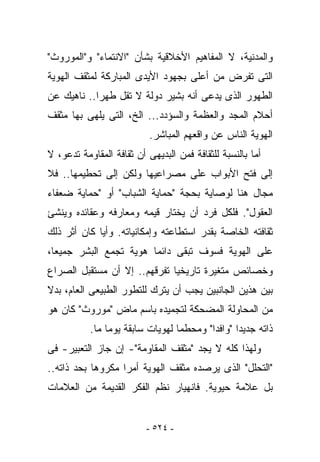 ‫ﻭﺍﻟﻤﺩﻨﻴﺔ، ﻻ ﺍﻟﻤﻔﺎﻫﻴﻡ ﺍﻷﺨﻼﻗﻴﺔ ﺒﺸﺄﻥ "ﺍﻻﻨﺘﻤﺎﺀ" ﻭ"ﺍﻟﻤﻭﺭﻭﺙ"‬
‫ﺍﻟﺘﻰ ﹸﻔﺭﺽ ﻤﻥ ﺃﻋﻠﻰ ﺒﺠﻬﻭﺩ ﺍﻷﻴﺩﻯ ﺍﻟﻤﺒﺎﺭﻜﺔ ﻟﻤﺜﻘﻑ ﺍﻟﻬﻭﻴﺔ‬
                                             ‫ﺘ‬
‫ﺍﻟﻁﻬﻭﺭ ﺍﻟﺫﻯ ﻴﺩﻋﻰ ﺃﻨﻪ ﺒﺸﻴﺭ ﺩﻭﻟﺔ ﻻ ﺘﻘل ﻁﻬﺭﺍ.. ﻨﺎﻫﻴﻙ ﻋﻥ‬
‫ﺃﺤﻼﻡ ﺍﻟﻤﺠﺩ ﻭﺍﻟﻌﻅﻤﺔ ﻭﺍﻟﺴﺅﺩﺩ... ﺍﻟﺦ، ﺍﻟﺘﻰ ﻴﻠﻬﻰ ﺒﻬﺎ ﻤﺜﻘﻑ‬
                           ‫ﺍﻟﻬﻭﻴﺔ ﺍﻟﻨﺎﺱ ﻋﻥ ﻭﺍﻗﻌﻬﻡ ﺍﻟﻤﺒﺎﺸﺭ.‬
‫ﺃﻤﺎ ﺒﺎﻟﻨﺴﺒﺔ ﻟﻠﺜﻘﺎﻓﺔ ﻓﻤﻥ ﺍﻟﺒﺩﻴﻬﻰ ﺃﻥ ﺜﻘﺎﻓﺔ ﺍﻟﻤﻘﺎﻭﻤﺔ ﺘﺩﻋﻭ، ﻻ‬
‫ﺇﻟﻰ ﻓﺘﺢ ﺍﻷﺒﻭﺍﺏ ﻋﻠﻰ ﻤﺼﺭﺍﻋﻴﻬﺎ ﻭﻟﻜﻥ ﺇﻟﻰ ﺘﺤﻁﻴﻤﻬﺎ.. ﻓﻼ‬
‫ﻤﺠﺎل ﻫﻨﺎ ﻟﻭﺼﺎﻴﺔ ﺒﺤﺠﺔ "ﺤﻤﺎﻴﺔ ﺍﻟﺸﺒﺎﺏ" ﺃﻭ "ﺤﻤﺎﻴﺔ ﻀﻌﻔﺎﺀ‬
‫ﺍﻟﻌﻘﻭل". ﻓﻠﻜل ﻓﺭﺩ ﺃﻥ ﻴﺨﺘﺎﺭ ﻗﻴﻤﻪ ﻭﻤﻌﺎﺭﻓﻪ ﻭﻋﻘﺎﺌﺩﻩ ﻭﻴﻨﺸﺊ‬
‫ﺜﻘﺎﻓﺘﻪ ﺍﻟﺨﺎﺼﺔ ﺒﻘﺩﺭ ﺍﺴﺘﻁﺎﻋﺘﻪ ﻭﺇﻤﻜﺎﻨﻴﺎﺘﻪ. ﻭﺃﻴﺎ ﻜﺎﻥ ﺃﺜﺭ ﺫﻟﻙ‬
‫ﻋﻠﻰ ﺍﻟﻬﻭﻴﺔ ﻓﺴﻭﻑ ﺘﺒﻘﻰ ﺩﺍﺌﻤﺎ ﻫﻭﻴﺔ ﺘﺠﻤﻊ ﺍﻟﺒﺸﺭ ﺠﻤﻴﻌﺎ،‬
‫ﻭﺨﺼﺎﺌﺹ ﻤﺘﻐﻴﺭﺓ ﺘﺎﺭﻴﺨﻴﺎ ﺘﻔﺭﻗﻬﻡ.. ﺇﻻ ﺃﻥ ﻤﺴﺘﻘﺒل ﺍﻟﺼﺭﺍﻉ‬
‫ﺒﻴﻥ ﻫﺫﻴﻥ ﺍﻟﺠﺎﻨﺒﻴﻥ ﻴﺠﺏ ﺃﻥ ﻴﺘﺭﻙ ﻟﻠﺘﻁﻭﺭ ﺍﻟﻁﺒﻴﻌﻰ ﺍﻟﻌﺎﻡ، ﺒﺩﻻ‬
‫ﻤﻥ ﺍﻟﻤﺤﺎﻭﻟﺔ ﺍﻟﻤﻀﺤﻜﺔ ﻟﺘﺠﻤﻴﺩﻩ ﺒﺎﺴﻡ ﻤﺎﺽ "ﻤﻭﺭﻭﺙ" ﻜﺎﻥ ﻫﻭ‬
           ‫ﺫﺍﺘﻪ ﺠﺩﻴﺩﺍ "ﻭﺍﻓﺩﺍ" ﻭﻤﺤﻁﻤﺎ ﻟﻬﻭﻴﺎﺕ ﺴﺎﺒﻘﺔ ﻴﻭﻤﺎ ﻤﺎ.‬
‫ﻭﻟﻬﺫﺍ ﻜﻠﻪ ﻻ ﻴﺠﺩ "ﻤﺜﻘﻑ ﺍﻟﻤﻘﺎﻭﻤﺔ"- ﺇﻥ ﺠﺎﺯ ﺍﻟﺘﻌﺒﻴﺭ- ﻓﻰ‬
‫"ﺍﻟﺘﺤﻠل" ﺍﻟﺫﻯ ﻴﺭﺼﺩﻩ ﻤﺜﻘﻑ ﺍﻟﻬﻭﻴﺔ ﺃﻤﺭﺍ ﻤﻜﺭﻭﻫﺎ ﺒﺤﺩ ﺫﺍﺘﻪ..‬
‫ﺒل ﻋﻼﻤﺔ ﺤﻴﻭﻴﺔ. ﻓﺎﻨﻬﻴﺎﺭ ﻨﻅﻡ ﺍﻟﻔﻜﺭ ﺍﻟﻘﺩﻴﻤﺔ ﻤﻥ ﺍﻟﻌﻼﻤﺎﺕ‬


                          ‫- ٤٢٥ -‬
 