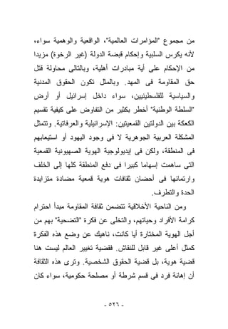 ‫ﻤﻥ ﻤﺠﻤﻭﻉ "ﺍﻟﻤﺅﺍﻤﺭﺍﺕ ﺍﻟﻌﺎﻟﻤﻴﺔ"، ﺍﻟﻭﺍﻗﻌﻴﺔ ﻭﺍﻟﻭﻫﻤﻴﺔ ﺴﻭﺍﺀ،‬
‫ﻷﻨﻪ ﻴﻜﺭﺱ ﺍﻟﺴﻠﺒﻴﺔ ﻭﺇﺤﻜﺎﻡ ﻗﺒﻀﺔ ﺍﻟﺩﻭﻟﺔ )ﻏﻴﺭ ﺍﻟﺭﺨﻭﺓ( ﻤﺯﻴﺩﺍ‬
‫ﻤﻥ ﺍﻹﺤﻜﺎﻡ ﻋﻠﻰ ﺃﻴﺔ ﻤﺒﺎﺩﺭﺍﺕ ﺃﻫﻠﻴﺔ، ﻭﺒﺎﻟﺘﺎﻟﻰ ﻤﺤﺎﻭﻟﺔ ﻗﺘل‬
‫ﺤﻕ ﺍﻟﻤﻘﺎﻭﻤﺔ ﻓﻰ ﺍﻟﻤﻬﺩ. ﻭﺒﺎﻟﻤﺜل ﺘﻜﻭﻥ ﺍﻟﺤﻘﻭﻕ ﺍﻟﻤﺩﻨﻴﺔ‬
‫ﻭﺍﻟﺴﻴﺎﺴﻴﺔ ﻟﻠﻔﻠﺴﻁﻴﻨﻴﻴﻥ، ﺴﻭﺍﺀ ﺩﺍﺨل ﺇﺴﺭﺍﺌﻴل ﺃﻭ ﺃﺭﺽ‬
‫"ﺍﻟﺴﻠﻁﺔ ﺍﻟﻭﻁﻨﻴﺔ" ﺃﺨﻁﺭ ﺒﻜﺜﻴﺭ ﻤﻥ ﺍﻟﺘﻔﺎﻭﺽ ﻋﻠﻰ ﻜﻴﻔﻴﺔ ﺘﻘﺴﻴﻡ‬
‫ﺍﻟﻜﻌﻜﺔ ﺒﻴﻥ ﺍﻟﺩﻭﻟﺘﻴﻥ ﺍﻟﻘﻤﻌﻴﺘﻴﻥ: ﺍﻹﺴﺭﺍﺌﻴﻠﻴﺔ ﻭﺍﻟﻌﺭﻓﺎﺘﻴﺔ. ﻭﺘﺘﻤﺜل‬
‫ﺍﻟﻤﺸﻜﻠﺔ ﺍﻟﻌﺭﺒﻴﺔ ﺍﻟﺠﻭﻫﺭﻴﺔ ﻻ ﻓﻰ ﻭﺠﻭﺩ ﺍﻟﻴﻬﻭﺩ ﺃﻭ ﺍﺴﺘﻴﻌﺎﺒﻬﻡ‬
‫ﻓﻰ ﺍﻟﻤﻨﻁﻘﺔ، ﻭﻟﻜﻥ ﻓﻰ ﺇﻴﺩﻴﻭﻟﻭﺠﻴﺔ ﺍﻟﻬﻭﻴﺔ ﺍﻟﺼﻬﻴﻭﻨﻴﺔ ﺍﻟﻘﻤﻌﻴﺔ‬
‫ﺍﻟﺘﻰ ﺴﺎﻫﻤﺕ ﺇﺴﻬﺎﻤﺎ ﻜﺒﻴﺭﺍ ﻓﻰ ﺩﻓﻊ ﺍﻟﻤﻨﻁﻘﺔ ﻜﻠﻬﺎ ﺇﻟﻰ ﺍﻟﺨﻠﻑ‬
‫ﻭﺍﺭﺘﻤﺎﺌﻬﺎ ﻓﻰ ﺃﺤﻀﺎﻥ ﺜﻘﺎﻓﺎﺕ ﻫﻭﻴﺔ ﻗﻤﻌﻴﺔ ﻤﻀﺎﺩﺓ ﻤﺘﺯﺍﻴﺩﺓ‬
                                           ‫ﺍﻟﺤﺩﺓ ﻭﺍﻟﺘﻁﺭﻑ.‬
‫ﻭﻤﻥ ﺍﻟﻨﺎﺤﻴﺔ ﺍﻷﺨﻼﻗﻴﺔ ﺘﺘﻀﻤﻥ ﺜﻘﺎﻓﺔ ﺍﻟﻤﻘﺎﻭﻤﺔ ﻤﺒﺩﺃ ﺍﺤﺘﺭﺍﻡ‬
‫ﻜﺭﺍﻤﺔ ﺍﻷﻓﺭﺍﺩ ﻭﺤﻴﺎﺘﻬﻡ، ﻭﺍﻟﺘﺨﻠﻰ ﻋﻥ ﻓﻜﺭﺓ "ﺍﻟﺘﻀﺤﻴﺔ" ﺒﻬﻡ ﻤﻥ‬
‫ﺃﺠل ﺍﻟﻬﻭﻴﺔ ﺍﻟﻤﺨﺘﺎﺭﺓ ﺃﻴﺎ ﻜﺎﻨﺕ، ﻨﺎﻫﻴﻙ ﻋﻥ ﻭﻀﻊ ﻫﺫﻩ ﺍﻟﻔﻜﺭﺓ‬
‫ﻜﻤﺜل ﺃﻋﻠﻰ ﻏﻴﺭ ﻗﺎﺒل ﻟﻠﻨﻘﺎﺵ. ﻓﻘﻀﻴﺔ ﺘﻐﻴﻴﺭ ﺍﻟﻌﺎﻟﻡ ﻟﻴﺴﺕ ﻫﻨﺎ‬
‫ﻗﻀﻴﺔ ﻫﻭﻴﺔ، ﺒل ﻗﻀﻴﺔ ﺍﻟﺤﻘﻭﻕ ﺍﻟﺸﺨﺼﻴﺔ. ﻭﺘﺭﻯ ﻫﺫﻩ ﺍﻟﺜﻘﺎﻓﺔ‬
‫ﺃﻥ ﺇﻫﺎﻨﺔ ﻓﺭﺩ ﻓﻰ ﻗﺴﻡ ﺸﺭﻁﺔ ﺃﻭ ﻤﺼﻠﺤﺔ ﺤﻜﻭﻤﻴﺔ، ﺴﻭﺍﺀ ﻜﺎﻥ‬


                          ‫- ٦٢٥ -‬
 