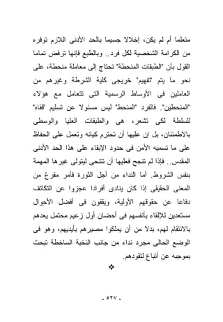 ‫ﻤﺘﻌﻠﻤﺎ ﺃﻡ ﻟﻡ ﻴﻜﻥ، ﺇﺨﻼﻻ ﺠﺴﻴﻤﺎ ﺒﺎﻟﺤﺩ ﺍﻷﺩﻨﻰ ﺍﻟﻼﺯﻡ ﺘﻭﻓﺭﻩ‬
‫ﻤﻥ ﺍﻟﻜﺭﺍﻤﺔ ﺍﻟﺸﺨﺼﻴﺔ ﻟﻜل ﻓﺭﺩ.. ﻭﺒﺎﻟﻁﺒﻊ ﻓﺈﻨﻬﺎ ﺘﺭﻓﺽ ﺘﻤﺎﻤﺎ‬
‫ﺍﻟﻘﻭل ﺒﺄﻥ "ﺍﻟﻁﺒﻘﺎﺕ ﺍﻟﻤﻨﺤﻁﺔ" ﺘﺤﺘﺎﺝ ﺇﻟﻰ ﻤﻌﺎﻤﻠﺔ ﻤﻨﺤﻁﺔ، ﻋﻠﻰ‬
‫ﻨﺤﻭ ﻤﺎ ﻴﺘﻡ "ﺘﻔﻬﻴﻡ" ﺨﺭﻴﺠﻰ ﻜﻠﻴﺔ ﺍﻟﺸﺭﻁﺔ ﻭﻏﻴﺭﻫﻡ ﻤﻥ‬
‫ﺍﻟﻌﺎﻤﻠﻴﻥ ﻓﻰ ﺍﻷﻭﺴﺎﻁ ﺍﻟﺭﺴﻤﻴﺔ ﺍﻟﺘﻰ ﺘﺘﻌﺎﻤل ﻤﻊ ﻫﺅﻻﺀ‬
‫"ﺍﻟﻤﻨﺤﻁﻴﻥ". ﻓﺎﻟﻔﺭﺩ "ﺍﻟﻤﻨﺤﻁ" ﻟﻴﺱ ﻤﺴﺌﻭﻻ ﻋﻥ ﺘﺴﻠﻴﻡ "ﻗﻔﺎﻩ"‬
‫ﻟﻠﺴﻠﻁﺔ ﻟﻜﻰ ﺘﺸﻌﺭ، ﻫﻰ ﻭﺍﻟﻁﺒﻘﺎﺕ ﺍﻟﻌﻠﻴﺎ ﻭﺍﻟﻭﺴﻁﻰ‬
‫ﺒﺎﻻﻁﻤﺌﻨﺎﻥ، ﺒل ﺇﻥ ﻋﻠﻴﻬﺎ ﺃﻥ ﺘﺤﺘﺭﻡ ﻜﻴﺎﻨﻪ ﻭﺘﻌﻤل ﻋﻠﻰ ﺍﻟﺤﻔﺎﻅ‬
‫ﻋﻠﻰ ﻤﺎ ﺘﺴﻤﻴﻪ ﺍﻷﻤﻥ ﻓﻰ ﺤﺩﻭﺩ ﺍﻹﺒﻘﺎﺀ ﻋﻠﻰ ﻫﺫﺍ ﺍﻟﺤﺩ ﺍﻷﺩﻨﻰ‬
‫ﺍﻟﻤﻘﺩﺱ.. ﻓﺈﺫﺍ ﻟﻡ ﺘﻨﺠﺢ ﻓﻌﻠﻴﻬﺎ ﺃﻥ ﺘﺘﻨﺤﻰ ﻟﻴﺘﻭﻟﻰ ﻏﻴﺭﻫﺎ ﺍﻟﻤﻬﻤﺔ‬
‫ﺒﻨﻔﺱ ﺍﻟﺸﺭﻭﻁ. ﺃﻤﺎ ﺍﻟﻨﺩﺍﺀ ﻤﻥ ﺃﺠل ﺍﻟﺜﻭﺭﺓ ﻓﺄﻤﺭ ﻤﻔﺭﻍ ﻤﻥ‬
‫ﺍﻟﻤﻌﻨﻰ ﺍﻟﺤﻘﻴﻘﻰ ﺇﺫﺍ ﻜﺎﻥ ﻴﻨﺎﺩﻯ ﺃﻓﺭﺍﺩﺍ ﻋﺠﺯﻭﺍ ﻋﻥ ﺍﻟﺘﻜﺎﺘﻑ‬
‫ﺩﻓﺎﻋﺎ ﻋﻥ ﺤﻘﻭﻗﻬﻡ ﺍﻷﻭﻟﻴﺔ، ﻭﻴﻘﻔﻭﻥ ﻓﻰ ﺃﻓﻀل ﺍﻷﺤﻭﺍل‬
‫ﻤﺴﺘﻌﺩﻴﻥ ﻟﻺﻟﻘﺎﺀ ﺒﺄﻨﻔﺴﻬﻡ ﻓﻰ ﺃﺤﻀﺎﻥ ﺃﻭل ﺯﻋﻴﻡ ﻤﺤﺘﻤل ﻴﻌﺩﻫﻡ‬
‫ﺒﺎﻻﻨﺘﻘﺎﻡ ﻟﻬﻡ، ﺒﺩﻻ ﻤﻥ ﺃﻥ ﻴﻤﻠﻜﻭﺍ ﻤﺼﻴﺭﻫﻡ ﺒﺄﻴﺩﻴﻬﻡ، ﻭﻫﻭ ﻓﻰ‬
‫ﺍﻟﻭﻀﻊ ﺍﻟﺤﺎﻟﻰ ﻤﺠﺭﺩ ﻨﺩﺍﺀ ﻤﻥ ﺠﺎﻨﺏ ﺍﻟﻨﺨﺒﺔ ﺍﻟﺴﺎﺨﻁﺔ ﺘﺒﺤﺙ‬
                                   ‫ﺒﻤﻭﺠﺒﻪ ﻋﻥ ﺃﺘﺒﺎﻉ ﻟﺘﻘﻭﺩﻫﻡ.‬




                         ‫- ٧٢٥ -‬
 