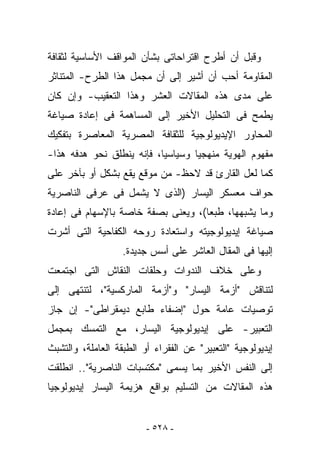 ‫ﻭﻗﺒل ﺃﻥ ﺃﻁﺭﺡ ﺍﻗﺘﺭﺍﺤﺎﺘﻰ ﺒﺸﺄﻥ ﺍﻟﻤﻭﺍﻗﻑ ﺍﻷﺴﺎﺴﻴﺔ ﻟﺜﻘﺎﻓﺔ‬
‫ﺍﻟﻤﻘﺎﻭﻤﺔ ﺃﺤﺏ ﺃﻥ ﺃﺸﻴﺭ ﺇﻟﻰ ﺃﻥ ﻤﺠﻤل ﻫﺫﺍ ﺍﻟﻁﺭﺡ- ﺍﻟﻤﺘﻨﺎﺜﺭ‬
‫ﻋﻠﻰ ﻤﺩﻯ ﻫﺫﻩ ﺍﻟﻤﻘﺎﻻﺕ ﺍﻟﻌﺸﺭ ﻭﻫﺫﺍ ﺍﻟﺘﻌﻘﻴﺏ- ﻭﺇﻥ ﻜﺎﻥ‬
‫ﻴﻁﻤﺢ ﻓﻰ ﺍﻟﺘﺤﻠﻴل ﺍﻷﺨﻴﺭ ﺇﻟﻰ ﺍﻟﻤﺴﺎﻫﻤﺔ ﻓﻰ ﺇﻋﺎﺩﺓ ﺼﻴﺎﻏﺔ‬
‫ﺍﻟﻤﺤﺎﻭﺭ ﺍﻹﻴﺩﻴﻭﻟﻭﺠﻴﺔ ﻟﻠﺜﻘﺎﻓﺔ ﺍﻟﻤﺼﺭﻴﺔ ﺍﻟﻤﻌﺎﺼﺭﺓ ﺒﺘﻔﻜﻴﻙ‬
‫ﻤﻔﻬﻭﻡ ﺍﻟﻬﻭﻴﺔ ﻤﻨﻬﺠﻴﺎ ﻭﺴﻴﺎﺴﻴﺎ، ﻓﺈﻨﻪ ﻴﻨﻁﻠﻕ ﻨﺤﻭ ﻫﺩﻓﻪ ﻫﺫﺍ-‬
‫ﻜﻤﺎ ﻟﻌل ﺍﻟﻘﺎﺭﺉ ﻗﺩ ﻻﺤﻅ- ﻤﻥ ﻤﻭﻗﻊ ﻴﻘﻊ ﺒﺸﻜل ﺃﻭ ﺒﺂﺨﺭ ﻋﻠﻰ‬
‫ﺤﻭﺍﻑ ﻤﻌﺴﻜﺭ ﺍﻟﻴﺴﺎﺭ )ﺍﻟﺫﻯ ﻻ ﻴﺸﻤل ﻓﻰ ﻋﺭﻓﻰ ﺍﻟﻨﺎﺼﺭﻴﺔ‬
‫ﻭﻤﺎ ﻴﺸﺒﻬﻬﺎ، ﻁﺒﻌﺎ(، ﻭﻴﻌﻨﻰ ﺒﺼﻔﺔ ﺨﺎﺼﺔ ﺒﺎﻹﺴﻬﺎﻡ ﻓﻰ ﺇﻋﺎﺩﺓ‬
‫ﺼﻴﺎﻏﺔ ﺇﻴﺩﻴﻭﻟﻭﺠﻴﺘﻪ ﻭﺍﺴﺘﻌﺎﺩﺓ ﺭﻭﺤﻪ ﺍﻟﻜﻔﺎﺤﻴﺔ ﺍﻟﺘﻰ ﺃﺸﺭﺕ‬
                   ‫ﺇﻟﻴﻬﺎ ﻓﻰ ﺍﻟﻤﻘﺎل ﺍﻟﻌﺎﺸﺭ ﻋﻠﻰ ﺃﺴﺱ ﺠﺩﻴﺩﺓ.‬
‫ﻭﻋﻠﻰ ﺨﻼﻑ ﺍﻟﻨﺩﻭﺍﺕ ﻭﺤﻠﻘﺎﺕ ﺍﻟﻨﻘﺎﺵ ﺍﻟﺘﻰ ﺍﺠﺘﻤﻌﺕ‬
‫ﻟﺘﻨﺎﻗﺵ "ﺃﺯﻤﺔ ﺍﻟﻴﺴﺎﺭ" ﻭ"ﺃﺯﻤﺔ ﺍﻟﻤﺎﺭﻜﺴﻴﺔ"، ﻟﺘﻨﺘﻬﻰ ﺇﻟﻰ‬
‫ﺘﻭﺼﻴﺎﺕ ﻋﺎﻤﺔ ﺤﻭل "ﺇﻀﻔﺎﺀ ﻁﺎﺒﻊ ﺩﻴﻤﻘﺭﺍﻁﻰ"- ﺇﻥ ﺠﺎﺯ‬
‫ﺍﻟﺘﻌﺒﻴﺭ- ﻋﻠﻰ ﺇﻴﺩﻴﻭﻟﻭﺠﻴﺔ ﺍﻟﻴﺴﺎﺭ، ﻤﻊ ﺍﻟﺘﻤﺴﻙ ﺒﻤﺠﻤل‬
‫ﺇﻴﺩﻴﻭﻟﻭﺠﻴﺔ "ﺍﻟﺘﻌﺒﻴﺭ" ﻋﻥ ﺍﻟﻔﻘﺭﺍﺀ ﺃﻭ ﺍﻟﻁﺒﻘﺔ ﺍﻟﻌﺎﻤﻠﺔ، ﻭﺍﻟﺘﺸﺒﺙ‬
‫ﺇﻟﻰ ﺍﻟﻨ ﹶﺱ ﺍﻷﺨﻴﺭ ﺒﻤﺎ ‪‬ﺴﻤﻰ "ﻤﻜﺘﺴﺒﺎﺕ ﺍﻟﻨﺎﺼﺭﻴﺔ".. ﺍﻨﻁﻠﻘﺕ‬
                               ‫ﻴ‬            ‫ﹶﻔ‬
‫ﻫﺫﻩ ﺍﻟﻤﻘﺎﻻﺕ ﻤﻥ ﺍﻟﺘﺴﻠﻴﻡ ﺒﻭﺍﻗﻊ ﻫﺯﻴﻤﺔ ﺍﻟﻴﺴﺎﺭ ﺇﻴﺩﻴﻭﻟﻭﺠﻴﺎ‬


                         ‫- ٨٢٥ -‬
 