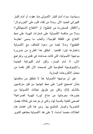 ‫ﻭﺴﻴﺎﺴﻴﺎ، ﺴﻭﺍﺀ ﺃﻤﺎﻡ ﺍﻟﺘﻴﺎﺭ ﺍﻷﺼﻭﻟﻰ ﻤﻨﺫ ﻋﻘﻭﺩ، ﺃﻭ ﺃﻤﺎﻡ ﺍﻟﺘﻴﺎﺭ‬
‫ﺍﻟﻠﻴﺒﺭﺍﻟﻰ ﺍﻟﺠﺩﻴﺩ ﺍﻵﻥ. ﻭﺒﺩﻻ ﻤﻥ ﺇﻟﻘﺎﺀ ﺍﻟﻠﻭﻡ ﻋﻠﻰ "ﺍﻟﺒﺘﺭﻭﺩﻭﻻﺭ"‬
‫ﻭ"ﺍﻷﻓﻜﺎﺭ ﺍﻟﻤﺴﺘﻭﺭﺩﺓ ﻤﻥ ﺍﻟﺨﻠﻴﺞ"، ﺃﻭ "ﺍﻻﻨﻔﺘﺎﺡ ﺍﻻﺴﺘﻬﻼﻜﻰ"؛‬
‫ﻭﺒﺩﻻ ﻤﻥ ﻤﻨﺎﻓﺴﺔ ﺍﻷﺼﻭﻟﻴﺔ ﻋﻠﻰ ﺸﻌﺎﺭﺍﺕ ﺍﻟﻬﻭﻴﺔ ﻋﻠﻰ ﻨﻤﻁ‬
‫"ﺍﻟﺩﻓﺎﻉ ﻋﻥ ﺍﻟﺜﻘﺎﻓﺔ ﺍﻟﻘﻭﻤﻴﺔ"، ﻭﺃﻟﻌﺎﺏ ﻤﺎ ﻴﺴﻤﻰ "ﻤﻘﺎﻭﻤﺔ‬
‫ﺍﻟﺘﻁﺒﻴﻊ"؛ ﻭﺒﺩﻻ ﺃﻴﻀﺎ ﻤﻥ ﺩﻋﻭﺓ ﺍﻟﺘﺤﺎﻟﻑ ﻤﻊ ﺍﻷﺼﻭﻟﻴﺔ‬
‫ﺒﺎﻋﺘﺒﺎﺭﻫﺎ ﺘﻴﺎﺭﺍ ﻜﻔﺎﺤﻴﺎ.. ﺍﻨﻁﻠﻕ ﻫﺫﺍ ﺍﻟﻁﺭﺡ ﻤﻥ ﻀﺭﻭﺭﺓ‬
‫ﻤﻭﺍﺠﻬﺔ ﺍﻷﺼﻭﻟﻴﺔ، ﺍﻟﺘﻰ ﻜﺎﻨﺕ ﺼﺎﻋﺩﺓ، ﻓﻰ ﺘﻘﺩﻴﺭﻯ، ﻭﺘﺘﺭﺍﺠﻊ‬
‫ﺍﻵﻥ، ﻻ ﺃﻤﺎﻡ ﺍﻟﻴﺴﺎﺭ، ﻭﻟﻜﻥ ﺃﻤﺎﻡ ﺍﻟﻠﻴﺒﺭﺍﻟﻴﺔ ﺍﻟﺠﺩﻴﺩﺓ‬
‫ﻭﺍﻹﻴﺩﻴﻭﻟﻭﺠﻴﺔ ﺍﻟﺤﻜﻭﻤﻴﺔ ﺍﻟﺘﻰ ﺃﺼﺒﺤﺕ ﺍﻵﻥ ﺃﻜﺜﺭ ﺘﻘﺩﻤﺎ ﻤﻥ‬
                              ‫ﻤﺠﻤل ﺍﻷﻁﺭﻭﺤﺎﺕ ﺍﻟﻴﺴﺎﺭﻴﺔ.‬
‫ﻏﻴﺭ ﺃﻥ ﻤﻭﺍﺠﻬﺔ ﺍﻷﺼﻭﻟﻴﺔ ﻫﻨﺎ ﻻ ﺘﻨﻁﻠﻕ ﻤﻥ ﻤﻨﺎﻓﺴﺘﻬﺎ‬
‫ﺒﺸﺄﻥ "ﺼﺤﻴﺢ ﺍﻟﺩﻴﻥ" ﻋﻠﻰ ﻨﻤﻁ ﺍﺘﻬﺎﻤﻬﺎ ﻤﻥ ﻗ ‪‬ل ﻤﺎﺭﻜﺴﻴﻴﻥ‬
          ‫ِﺒ‬
‫ﺒﺎﻟﺘﺄﺴﻠﻡ )!!(، ﻭﻟﻜﻥ ﻋﻥ ﻁﺭﻴﻕ ﺍﺠﺘﺜﺎﺙ ﺍﻷﺼﻭﻟﻴﺔ ﻤﻥ‬
‫ﺠﺫﻭﺭﻫﺎ، ﺒﺤﺭﻤﺎﻨﻬﺎ ﻤﻥ ﻤﻨﺎﺥ "ﺒﺅﺭﺓ ﺍﻟﻬﻭﻴﺔ ﺍﻟﺼﺭﺍﻋﻴﺔ"‬
‫ﺍﻟﺼﺤﻰ ﻟﻠﻐﺎﻴﺔ ﺒﺎﻟﻨﺴﺒﺔ ﻟﻬﺎ، ﻭﺍﻟﺘﻰ ﺘﺭﻋﺭﻋﺕ ﻓﻰ ﻅﻼﻟﻪ ﺒﻔﻀل‬
‫ﺍﻟﻨﺎﺼﺭﻴﺔ ﻭﺍﻟﻴﺴﺎﺭ ﺍﻟﻤﺘﺸﺒﻊ ﺒﻬﺎ. ﻭﻤﻥ ﻫﻨﺎ ﻜﺎﻥ ﺍﻫﺘﻤﺎﻡ ﻫﺫﻩ‬
‫ﺍﻟﻤﻘﺎﻻﺕ ﻤﻨﺼﺒﺎ ﺃﺴﺎﺴﺎ، ﻻ ﻋﻠﻰ ﻨﻘﺩ ﺍﻷﺼﻭﻟﻴﺔ ﺒﻤﻔﺎﻫﻴﻡ ﺍﻟﺘﻨﻭﻴﺭ‬


                         ‫- ٩٢٥ -‬
 