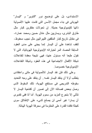 ‫ﺍﻻﺴﺘﺒﺩﺍﺩﻯ، ﺒل ﻋﻠﻰ ﺘﻭﻀﻴﺢ ﺩﻭﺭ "ﺍﻟﺘﻨﻭﻴﺭ" ﻭ "ﺍﻟﻴﺴﺎﺭ"‬
‫ﺍﻟﻬﻭﻴﺎﺘﻰ ﻓﻰ ﺒﻨﺎﺀ ﻤﺠﻤل ﺍﻷﺴﺱ ﺍﻟﺘﻰ ﻗﺎﻤﺕ ﻋﻠﻴﻬﺎ ﺍﻷﺼﻭﻟﻴﺔ‬
‫ﺫﺍﺘﻬﺎ ﻜﺈﻴﺩﻴﻭﻟﻭﺠﻴﺔ ﺤﺩﻴﺜﺔ. ﺇﻥ ﺘﺤﻭﻻﺕ ﻤﻔﻜﺭﻴﻥ ﻜﺒﺎﺭ ﻤﺜل‬
‫ﻁﺎﺭﻕ ﺍﻟﺒﺸﺭﻯ، ﻭﻴﺴﺎﺭﻴﻴﻥ ﻤﺜل ﻋﺎﺩل ﺤﺴﻴﻥ ﻭﻤﺤﻤﺩ ﻋﻤﺎﺭﺓ-‬
‫ﻓﻰ ﻤﻘﺎﺒل ﺘﺎﺭﻴﺦ ﻜﺒﺎﺭ ﺍﻟﻤﺜﻘﻔﻴﻥ ﺍﻟﻠﻴﺒﺭﺍﻟﻴﻴﻥ ﻤﺜل ﻨﺠﻴﺏ ﻤﺤﻔﻭﻅ-‬
‫ﻟﺘﻘﻑ ﺸﺎﻫﺩﺓ ﻋﻠﻰ ﺃﻥ ﺍﻟﻴﺴﺎﺭ ﺇﻨﻤﺎ ﻴﺠﻨﻰ ﻋﻠﻰ ﻤﺩﻯ ﺍﻟﻌﻘﻭﺩ‬
‫ﺍﻟﺴﺎﺒﻘﺔ ﺍﻟﺤﺼﺎﺩ ﺍﻟﻤﺭ ﻟﺨﻴﺎﺭﺍﺘﻪ ﺍﻹﻴﺩﻴﻭﻟﻭﺠﻴﺔ ﺍﻟﻬﻭﻴﺎﺘﻴﺔ، ﺍﻟﺘﻰ ﻻ‬
‫ﻨﻘﻭل ﻁﺒﻌﺎ ﺃﻨﻪ ﻤﺴﺌﻭل ﻋﻨﻬﺎ، ﻓﻬﻰ ﻨﺘﻴﺠﺔ ﻤﻌﻘﺩﺓ ﻟﺘﻔﺎﻋﻼﺕ‬
‫ﺸﺒﻜﺔ ﺍﻷﻓﻌﺎل ﺍﻻﺠﺘﻤﺎﻋﻴﺔ ﻓﻰ ﻫﺫﻩ ﺍﻟﻌﻘﻭﺩ ﻭﺸﺒﻜﺔ ﺍﻟﺘﻔﺎﻋﻼﺕ‬
                                   ‫ﺍﻹﻴﺩﻴﻭﻟﻭﺠﻴﺔ ﺨﺼﻭﺼﺎ.‬
‫ﻭﻋﻠﻰ ﺫﻟﻙ ﻓﺈﻥ ﻨﻘﺩ ﺍﻟﻴﺴﺎﺭ ﻟﻸﺼﻭﻟﻴﺔ ﻓﻰ ﻤﻠﺘﻰ ﻭﺍﻋﺘﻘﺎﺩﻯ‬
‫ﻴﺘﻁﻠﺏ ﺃﻭﻻ ﺃﻥ ﻴﻨﺘﻘﺩ ﺍﻟﻴﺴﺎﺭ ﻨﻔﺴﻪ.. ﺃﻥ ﻴﻨﺘﻘﺩ ﻋﻠﻰ ﻭﺠﻪ ﺍﻟﺘﺤﺩﻴﺩ‬
‫ﺴﻘﻭﻁﻪ ﺍﻟﺘﺩﺭﻴﺠﻰ ﻓﻰ ﻤﺴﺘﻨﻘﻊ ﺍﻟﻬﻭﻴﺔ، ﺫﻟﻙ ﺍﻟﺴﻘﻭﻁ ﺍﻟﺫﻯ‬
‫ﻭﺼل ﺒﺒﻌﺽ ﻓﺼﺎﺌﻠﻪ ﺍﻵﻥ ﺇﻟﻰ ﺘﺼﻭﺭ ﺃﻥ ﻜﻔﺎﺤﻴﺔ ﺍﻟﻴﺴﺎﺭ ﻻ‬
‫ﺘﺘﺄﺘﻰ ﺇﻻ ﺒﺘﺠﺭﻉ ﺍﻟﻤﺯﻴﺩ ﻤﻥ ﺴﻤﻭﻡ ﺍﻟﻬﻭﻴﺔ. ﺃﻤﺎ ﺃﻨﺎ ﻓﻔﻰ ﺘﻘﺩﻴﺭﻯ‬
‫ﺃﻥ ﻴﺴﺎﺭﺍ ﻏﻴﺭ ﺃﻤﻤﻰ ﻟﻥ ﻴﺼﻠﺢ ﻟﺸﻰﺀ ﻋﻠﻰ ﺍﻹﻁﻼﻕ ﺴﻭﻯ‬
   ‫ﻜﺠﺜﺔ ﻓﺎﻗﺩﺓ ﺍﻟﻘﺩﺭﺓ ﻋﻠﻰ ﺍﻟﻤﻘﺎﻭﻤﺔ ﻓﻰ ﻤﺤﺭﻗﺔ ﺍﻟﻬﻭﻴﺔ ﺍﻟﻬﺎﺌﻠﺔ.‬




                         ‫- ٠٣٥ -‬
 