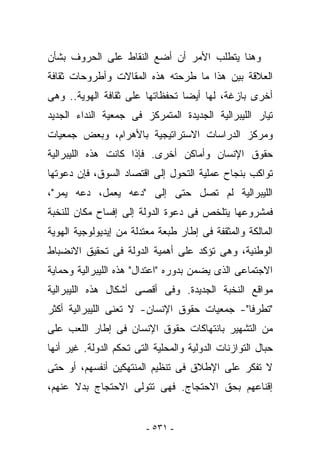 ‫ﻭﻫﻨﺎ ﻴﺘﻁﻠﺏ ﺍﻷﻤﺭ ﺃﻥ ﺃﻀﻊ ﺍﻟﻨﻘﺎﻁ ﻋﻠﻰ ﺍﻟﺤﺭﻭﻑ ﺒﺸﺄﻥ‬
‫ﺍﻟﻌﻼﻗﺔ ﺒﻴﻥ ﻫﺫﺍ ﻤﺎ ﻁﺭﺤﺘﻪ ﻫﺫﻩ ﺍﻟﻤﻘﺎﻻﺕ ﻭﺃﻁﺭﻭﺤﺎﺕ ﺜﻘﺎﻓﺔ‬
‫ﺃﺨﺭﻯ ﺒﺎﺯﻏﺔ، ﻟﻬﺎ ﺃﻴﻀﺎ ﺘﺤﻔﻅﺎﺘﻬﺎ ﻋﻠﻰ ﺜﻘﺎﻓﺔ ﺍﻟﻬﻭﻴﺔ.. ﻭﻫﻰ‬
‫ﺘﻴﺎﺭ ﺍﻟﻠﻴﺒﺭﺍﻟﻴﺔ ﺍﻟﺠﺩﻴﺩﺓ ﺍﻟﻤﺘﻤﺭﻜﺯ ﻓﻰ ﺠﻤﻌﻴﺔ ﺍﻟﻨﺩﺍﺀ ﺍﻟﺠﺩﻴﺩ‬
‫ﻭﻤﺭﻜﺯ ﺍﻟﺩﺭﺍﺴﺎﺕ ﺍﻻﺴﺘﺭﺍﺘﻴﺠﻴﺔ ﺒﺎﻷﻫﺭﺍﻡ، ﻭﺒﻌﺽ ﺠﻤﻌﻴﺎﺕ‬
‫ﺤﻘﻭﻕ ﺍﻹﻨﺴﺎﻥ ﻭﺃﻤﺎﻜﻥ ﺃﺨﺭﻯ. ﻓﺈﺫﺍ ﻜﺎﻨﺕ ﻫﺫﻩ ﺍﻟﻠﻴﺒﺭﺍﻟﻴﺔ‬
‫ﺘﻭﺍﻜﺏ ﺒﻨﺠﺎﺡ ﻋﻤﻠﻴﺔ ﺍﻟﺘﺤﻭل ﺇﻟﻰ ﺍﻗﺘﺼﺎﺩ ﺍﻟﺴﻭﻕ، ﻓﺈﻥ ﺩﻋﻭﺘﻬﺎ‬
‫ﺍﻟﻠﻴﺒﺭﺍﻟﻴﺔ ﻟﻡ ﺘﺼل ﺤﺘﻰ ﺇﻟﻰ "ﺩﻋﻪ ﻴﻌﻤل، ﺩﻋﻪ ﻴﻤﺭ"،‬
‫ﻓﻤﺸﺭﻭﻋﻬﺎ ﻴﺘﻠﺨﺹ ﻓﻰ ﺩﻋﻭﺓ ﺍﻟﺩﻭﻟﺔ ﺇﻟﻰ ﺇﻓﺴﺎﺡ ﻤﻜﺎﻥ ﻟﻠﻨﺨﺒﺔ‬
‫ﺍﻟﻤﺎﻟﻜﺔ ﻭﺍﻟﻤﺜﻘﻔﺔ ﻓﻰ ﺇﻁﺎﺭ ﻁﺒﻌﺔ ﻤﻌﺘﺩﻟﺔ ﻤﻥ ﺇﻴﺩﻴﻭﻟﻭﺠﻴﺔ ﺍﻟﻬﻭﻴﺔ‬
‫ﺍﻟﻭﻁﻨﻴﺔ، ﻭﻫﻰ ﺘﺅﻜﺩ ﻋﻠﻰ ﺃﻫﻤﻴﺔ ﺍﻟﺩﻭﻟﺔ ﻓﻰ ﺘﺤﻘﻴﻕ ﺍﻻﻨﻀﺒﺎﻁ‬
‫ﺍﻻﺠﺘﻤﺎﻋﻰ ﺍﻟﺫﻯ ﻴﻀﻤﻥ ﺒﺩﻭﺭﻩ "ﺍﻋﺘﺩﺍل" ﻫﺫﻩ ﺍﻟﻠﻴﺒﺭﺍﻟﻴﺔ ﻭﺤﻤﺎﻴﺔ‬
‫ﻤﻭﺍﻗﻊ ﺍﻟﻨﺨﺒﺔ ﺍﻟﺠﺩﻴﺩﺓ. ﻭﻓﻰ ﺃﻗﺼﻰ ﺃﺸﻜﺎل ﻫﺫﻩ ﺍﻟﻠﻴﺒﺭﺍﻟﻴﺔ‬
‫"ﺘﻁﺭﻓﺎ"- ﺠﻤﻌﻴﺎﺕ ﺤﻘﻭﻕ ﺍﻹﻨﺴﺎﻥ- ﻻ ﺘﻌﻨﻰ ﺍﻟﻠﻴﺒﺭﺍﻟﻴﺔ ﺃﻜﺜﺭ‬
‫ﻤﻥ ﺍﻟﺘﺸﻬﻴﺭ ﺒﺎﻨﺘﻬﺎﻜﺎﺕ ﺤﻘﻭﻕ ﺍﻹﻨﺴﺎﻥ ﻓﻰ ﺇﻁﺎﺭ ﺍﻟﻠﻌﺏ ﻋﻠﻰ‬
‫ﺤﺒﺎل ﺍﻟﺘﻭﺍﺯﻨﺎﺕ ﺍﻟﺩﻭﻟﻴﺔ ﻭﺍﻟﻤﺤﻠﻴﺔ ﺍﻟﺘﻰ ﺘﺤﻜﻡ ﺍﻟﺩﻭﻟﺔ. ﻏﻴﺭ ﺃﻨﻬﺎ‬
‫ﻻ ﺘﻔﻜﺭ ﻋﻠﻰ ﺍﻹﻁﻼﻕ ﻓﻰ ﺘﻨﻅﻴﻡ ﺍﻟﻤﻨﺘ ‪‬ﻜﻴﻥ ﺃﻨﻔﺴﻬﻡ، ﺃﻭ ﺤﺘﻰ‬
                  ‫ﻬ‬
‫ﺇﻗﻨﺎﻋﻬﻡ ﺒﺤﻕ ﺍﻻﺤﺘﺠﺎﺝ. ﻓﻬﻰ ﺘﺘﻭﻟﻰ ﺍﻻﺤﺘﺠﺎﺝ ﺒﺩﻻ ﻋﻨﻬﻡ،‬


                         ‫- ١٣٥ -‬
 