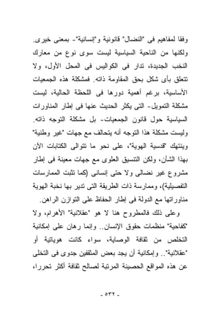 ‫ﻭﻓﻘﺎ ﻟﻤﻔﺎﻫﻴﻡ ﻓﻰ "ﺍﻟﻨﻀﺎل" ﻗﺎﻨﻭﻨﻴﺔ ﻭ"ﺇﻨﺴﺎﻨﻴﺔ"- ﺒﻤﻌﻨﻰ ﺨﻴﺭﻯ.‬
‫ﻭﻟﻜﻨﻬﺎ ﻤﻥ ﺍﻟﻨﺎﺤﻴﺔ ﺍﻟﺴﻴﺎﺴﻴﺔ ﻟﻴﺴﺕ ﺴﻭﻯ ﻨﻭﻉ ﻤﻥ ﻤﻌﺎﺭﻙ‬
‫ﺍﻟﻨﺨﺏ ﺍﻟﺠﺩﻴﺩﺓ، ﹸﺩﺍﺭ ﻓﻰ ﺍﻟﻜﻭﺍﻟﻴﺱ ﻓﻰ ﺍﻟﻤﺤل ﺍﻷﻭل، ﻭﻻ‬
                                 ‫ﺘ‬
‫ﺘﺘﻌﻠﻕ ﺒﺄﻯ ﺸﻜل ﺒﺤﻕ ﺍﻟﻤﻘﺎﻭﻤﺔ ﺫﺍﺘﻪ. ﻓﻤﺸﻜﻠﺔ ﻫﺫﻩ ﺍﻟﺠﻤﻌﻴﺎﺕ‬
‫ﺍﻷﺴﺎﺴﻴﺔ، ﺒﺭﻏﻡ ﺃﻫﻤﻴﺔ ﺩﻭﺭﻫﺎ ﻓﻰ ﺍﻟﻠﺤﻅﺔ ﺍﻟﺤﺎﻟﻴﺔ، ﻟﻴﺴﺕ‬
‫ﻤﺸﻜﻠﺔ ﺍﻟﺘﻤﻭﻴل- ﺍﻟﺘﻰ ﻴﻜﺜﺭ ﺍﻟﺤﺩﻴﺙ ﻋﻨﻬﺎ ﻓﻰ ﺇﻁﺎﺭ ﺍﻟﻤﻨﺎﻭﺭﺍﺕ‬
‫ﺍﻟﺴﻴﺎﺴﻴﺔ ﺤﻭل ﻗﺎﻨﻭﻥ ﺍﻟﺠﻤﻌﻴﺎﺕ- ﺒل ﻤﺸﻜﻠﺔ ﺍﻟﺘﻭﺠﻪ ﺫﺍﺘﻪ.‬
‫ﻭﻟﻴﺴﺕ ﻤﺸﻜﻠﺔ ﻫﺫﺍ ﺍﻟﺘﻭﺠﻪ ﺃﻨﻪ ﻴﺘﺤﺎﻟﻑ ﻤﻊ ﺠﻬﺎﺕ "ﻏﻴﺭ ﻭﻁﻨﻴﺔ"‬
‫ﻭﻴﻨﺘﻬﻙ "ﻗﺩﺴﻴﺔ ﺍﻟﻬﻭﻴﺔ"، ﻋﻠﻰ ﻨﺤﻭ ﻤﺎ ﺘﺘﻭﺍﻟﻰ ﺍﻟﻜﺘﺎﺒﺎﺕ ﺍﻵﻥ‬
‫ﺒﻬﺫﺍ ﺍﻟﺸﺄﻥ، ﻭﻟﻜﻥ ﺍﻟﺘﻨﺴﻴﻕ ﺍﻟﻌﻠﻭﻯ ﻤﻊ ﺠﻬﺎﺕ ﻤﻌﻴﻨﺔ ﻓﻰ ﺇﻁﺎﺭ‬
‫ﻤﺸﺭﻭﻉ ﻏﻴﺭ ﻨﻀﺎﻟﻰ ﻭﻻ ﺤﺘﻰ ﺇﻨﺴﺎﻨﻰ )ﻜﻤﺎ ﹸﺜﺒﺕ ﺍﻟﻤﻤﺎﺭﺴﺎﺕ‬
             ‫ﺘ‬
‫ﺍﻟﺘﻔﺼﻴﻠﻴﺔ(، ﻭﻤﻤﺎﺭﺴﺔ ﺫﺍﺕ ﺍﻟﻁﺭﻴﻘﺔ ﺍﻟﺘﻰ ﺘﺩﻴﺭ ﺒﻬﺎ ﻨﺨﺒﺔ ﺍﻟﻬﻭﻴﺔ‬
  ‫ﻤﻨﺎﻭﺭﺍﺘﻬﺎ ﻤﻊ ﺍﻟﺩﻭﻟﺔ ﻓﻰ ﺇﻁﺎﺭ ﺍﻟﺤﻔﺎﻅ ﻋﻠﻰ ﺍﻟﺘﻭﺍﺯﻥ ﺍﻟﺭﺍﻫﻥ.‬
‫ﻭﻋﻠﻰ ﺫﻟﻙ ﻓﺎﻟﻤﻁﺭﻭﺡ ﻫﻨﺎ ﻻ ﻫﻭ "ﻋﻘﻼﻨﻴﺔ" ﺍﻷﻫﺭﺍﻡ، ﻭﻻ‬
‫"ﻜﻔﺎﺤﻴﺔ" ﻤﻨﻅﻤﺎﺕ ﺤﻘﻭﻕ ﺍﻹﻨﺴﺎﻥ.. ﻭﺇﻨﻤﺎ ﺭﻫﺎﻥ ﻋﻠﻰ ﺇﻤﻜﺎﻨﻴﺔ‬
‫ﺍﻟﺘﺨﻠﺹ ﻤﻥ ﺜﻘﺎﻓﺔ ﺍﻟﻭﺼﺎﻴﺔ، ﺴﻭﺍﺀ ﻜﺎﻨﺕ ﻫﻭﻴﺎﺘﻴﺔ ﺃﻭ‬
‫"ﻋﻘﻼﻨﻴﺔ".. ﻭﺇﻤﻜﺎﻨﻴﺔ ﺃﻥ ﻴﺠﺩ ﺒﻌﺽ ﺍﻟﻤﺜﻘﻔﻴﻥ ﺠﺩﻭﻯ ﻓﻰ ﺍﻟﺘﺨﻠﻰ‬
‫ﻋﻥ ﻫﺫﻩ ﺍﻟﻤﻭﺍﻗﻊ ﺍﻟﺤﺼﻴﻨﺔ ﺍﻟﻤﺭﺘﺒﺔ ﻟﺼﺎﻟﺢ ﺜﻘﺎﻓﺔ ﺃﻜﺜﺭ ﺘﺤﺭﺭﺍ،‬


                         ‫- ٢٣٥ -‬
 