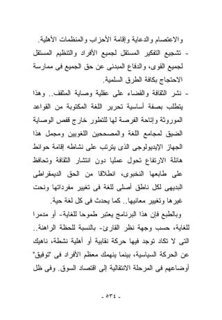 ‫ﻭﺍﻻﻋﺘﺼﺎﻡ ﻭﺍﻟﺩﻋﺎﻴﺔ ﻭﺇﻗﺎﻤﺔ ﺍﻷﺤﺯﺍﺏ ﻭﺍﻟﻤﻨﻅﻤﺎﺕ ﺍﻷﻫﻠﻴﺔ.‬
‫- ﺘﺸﺠﻴﻊ ﺍﻟﺘﻔﻜﻴﺭ ﺍﻟﻤﺴﺘﻘل ﻟﺠﻤﻴﻊ ﺍﻷﻓﺭﺍﺩ ﻭﺍﻟﺘﻨﻅﻴﻡ ﺍﻟﻤﺴﺘﻘل‬
‫ﻟﺠﻤﻴﻊ ﺍﻟﻘﻭﻯ، ﻭﺍﻟﺩﻓﺎﻉ ﺍﻟﻤﺒﺩﺌﻰ ﻋﻥ ﺤﻕ ﺍﻟﺠﻤﻴﻊ ﻓﻰ ﻤﻤﺎﺭﺴﺔ‬
                        ‫ﺍﻻﺤﺘﺠﺎﺝ ﺒﻜﺎﻓﺔ ﺍﻟﻁﺭﻕ ﺍﻟﺴﻠﻤﻴﺔ.‬
‫- ﻨﺸﺭ ﺍﻟﺜﻘﺎﻓﺔ ﻭﺍﻟﻘﻀﺎﺀ ﻋﻠﻰ ﻋﻘﻠﻴﺔ ﻭﺼﺎﻴﺔ ﺍﻟﻤﺜﻘﻑ.. ﻭﻫﺫﺍ‬
‫ﻴﺘﻁﻠﺏ ﺒﺼﻔﺔ ﺃﺴﺎﺴﻴﺔ ﺘﺤﺭﻴﺭ ﺍﻟﻠﻐﺔ ﺍﻟﻤﻜﺘﻭﺒﺔ ﻤﻥ ﺍﻟﻘﻭﺍﻋﺩ‬
‫ﺍﻟﻤﻭﺭﻭﺜﺔ ﻭﺇﺘﺎﺤﺔ ﺍﻟﻔﺭﺼﺔ ﻟﻬﺎ ﻟﻠﺘﻁﻭﺭ ﺨﺎﺭﺝ ﻗﻔﺹ ﺍﻟﻭﺼﺎﻴﺔ‬
‫ﺍﻟﻀﻴﻕ ﻟﻤﺠﺎﻤﻊ ﺍﻟﻠﻐﺔ ﻭﺍﻟﻤﺼﺤﺤﻴﻥ ﺍﻟﻠﻐﻭﻴﻴﻥ ﻭﻤﺠﻤل ﻫﺫﺍ‬
‫ﺍﻟﺠﻬﺎﺯ ﺍﻹﻴﺩﻴﻭﻟﻭﺠﻰ ﺍﻟﺫﻯ ﻴﺘﺭﺘﺏ ﻋﻠﻰ ﻨﺸﺎﻁﻪ ﺇﻗﺎﻤﺔ ﺤﻭﺍﺌﻁ‬
‫ﻫﺎﺌﻠﺔ ﺍﻻﺭﺘﻔﺎﻉ ﺘﺤﻭل ﻋﻤﻠﻴﺎ ﺩﻭﻥ ﺍﻨﺘﺸﺎﺭ ﺍﻟﺜﻘﺎﻓﺔ ﻭﺘﺤﺎﻓﻅ‬
‫ﻋﻠﻰ ﻁﺎﺒﻌﻬﺎ ﺍﻟﻨﺨﺒﻭﻯ، ﺍﻨﻁﻼﻗﺎ ﻤﻥ ﺍﻟﺤﻕ ﺍﻟﺩﻴﻤﻘﺭﺍﻁﻰ‬
‫ﺍﻟﺒﺩﻴﻬﻰ ﻟﻜل ﻨﺎﻁﻕ ﺃﺼﻠﻰ ﻟﻠﻐﺔ ﻓﻰ ﺘﻐﻴﻴﺭ ﻤﻔﺭﺩﺍﺘﻬﺎ ﻭﻨﺤﺕ‬
      ‫ﻏﻴﺭﻫﺎ ﻭﺘﻐﻴﻴﺭ ﻤﻌﺎﻨﻴﻬﺎ.. ﻜﻤﺎ ﻴﺤﺩﺙ ﻓﻰ ﻜل ﻟﻐﺔ ﺤﻴﺔ.‬
‫ﻭﺒﺎﻟﻁﺒﻊ ﻓﺈﻥ ﻫﺫﺍ ﺍﻟﺒﺭﻨﺎﻤﺞ ﻴﻌﺘﺒﺭ ﻁﻤﻭﺤﺎ ﻟﻠﻐﺎﻴﺔ- ﺃﻭ ﻤﺩﻤﺭﺍ‬
‫ﻟﻠﻐﺎﻴﺔ، ﺤﺴﺏ ﻭﺠﻬﺔ ﻨﻅﺭ ﺍﻟﻘﺎﺭﺉ- ﺒﺎﻟﻨﺴﺒﺔ ﻟﻠﺤﻅﺔ ﺍﻟﺭﺍﻫﻨﺔ..‬
‫ﺍﻟﺘﻰ ﻻ ﺘﻜﺎﺩ ﺘﻭﺠﺩ ﻓﻴﻬﺎ ﺤﺭﻜﺔ ﻨﻘﺎﺒﻴﺔ ﺃﻭ ﺃﻫﻠﻴﺔ ﻨﺸﻁﺔ، ﻨﺎﻫﻴﻙ‬
‫ﻋﻥ ﺍﻟﺤﺭﻜﺔ ﺍﻟﺴﻴﺎﺴﻴﺔ، ﺒﻴﻨﻤﺎ ﻴﻨﻬﻤﻙ ﻤﻌﻅﻡ ﺍﻷﻓﺭﺍﺩ ﻓﻰ "ﺘﻭﻓﻴﻕ"‬
‫ﺃﻭﻀﺎﻋﻬﻡ ﻓﻰ ﺍﻟﻤﺭﺤﻠﺔ ﺍﻻﻨﺘﻘﺎﻟﻴﺔ ﺇﻟﻰ ﺍﻗﺘﺼﺎﺩ ﺍﻟﺴﻭﻕ. ﻭﻓﻰ ﻅل‬


                        ‫- ٤٣٥ -‬
 