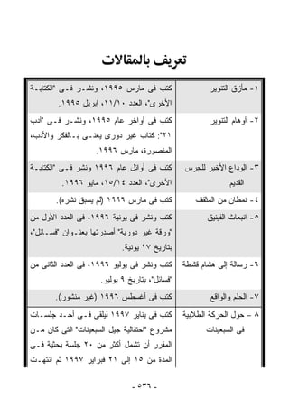 ‫ﹸﺘﺏ ﻓﻰ ﻤﺎﺭﺱ ٥٩٩١، ﻭﻨﺸـﺭ ﻓـﻰ "ﺍﻟﻜﺘﺎﺒـﺔ‬
                                    ‫ﻜ‬                  ‫١- ﻤﺄﺯﻕ ﺍﻟﺘﻨﻭﻴﺭ‬
        ‫ﺍﻷﺨﺭﻯ"، ﺍﻟﻌﺩﺩ ٠١/١١، ﺇﺒﺭﻴل ٥٩٩١.‬
‫ﹸﺘﺏ ﻓﻰ ﺃﻭﺍﺨﺭ ﻋﺎﻡ ٥٩٩١، ﻭﻨﺸـﺭ ﻓـﻰ "ﺃﺩﺏ‬
                                    ‫ﻜ‬                  ‫٢- ﺃﻭﻫﺎﻡ ﺍﻟﺘﻨﻭﻴﺭ‬
‫١٢": ﻜﺘﺎﺏ ﻏﻴﺭ ﺩﻭﺭﻯ ﻴﻌﻨـﻰ ﺒـﺎﻟﻔﻜﺭ ﻭﺍﻷﺩﺏ،‬
                   ‫ﺍﻟﻤﻨﺼﻭﺭﺓ، ﻤﺎﺭﺱ ٦٩٩١.‬
‫ﹸﺘﺏ ﻓﻰ ﺃﻭﺍﺌل ﻋﺎﻡ ٦٩٩١ ﻭﻨﺸﺭ ﻓـﻰ "ﺍﻟﻜﺘﺎﺒـﺔ‬
                                       ‫ﻜ‬        ‫٣- ﺍﻟﻭﺩﺍﻉ ﺍﻷﺨﻴﺭ ﻟﻠﺤﺭﺱ‬
         ‫ﺍﻷﺨﺭﻯ"، ﺍﻟﻌﺩﺩ ٤١/٥١، ﻤﺎﻴﻭ ٦٩٩١.‬                      ‫ﺍﻟﻘﺩﻴﻡ‬
       ‫ﹸﺘﺏ ﻓﻰ ﻤﺎﺭﺱ ٦٩٩١ )ﻟﻡ ﻴﺴﺒﻕ ﻨﺸﺭﻩ(.‬
                                      ‫ﻜ‬            ‫٤- ﻨﻤﻁﺎﻥ ﻤﻥ ﺍﻟﻤﺜﻘﻑ‬
‫ﹸﺘﺏ ﻭﻨﺸﺭ ﻓﻰ ﻴﻭﻨﻴﺔ ٦٩٩١، ﻓﻰ ﺍﻟﻌﺩﺩ ﺍﻷﻭل ﻤﻥ‬
                                       ‫ﻜ‬               ‫٥- ﺍﻨﺒﻌﺎﺙ ﺍﻟﻔﻴﻨﻴﻕ‬
‫"ﻭﺭﻗﺔ ﻏﻴﺭ ﺩﻭﺭﻴﺔ" ﺃﺼﺩﺭ ﹸﻬﺎ ﺒﻌﻨـﻭﺍﻥ "ﻓﺴـﺎﺌل"،‬
                    ‫ﺘ‬
                            ‫ﺒﺘﺎﺭﻴﺦ ٧١ ﻴﻭﻨﻴﺔ.‬
‫ﹸﺘﺏ ﻭﻨﺸﺭ ﻓﻰ ﻴﻭﻟﻴﻭ ٦٩٩١، ﻓﻰ ﺍﻟﻌﺩﺩ ﺍﻟﺜﺎﻨﻰ ﻤﻥ‬
                                         ‫ﻜ‬      ‫٦- ﺭﺴﺎﻟﺔ ﺇﻟﻰ ﻫﺸﺎﻡ ﻗﺸﻁﺔ‬
                     ‫"ﻓﺴﺎﺌل"، ﺒﺘﺎﺭﻴﺦ ٩ ﻴﻭﻟﻴﻭ.‬
       ‫ﹸﺘﺏ ﻓﻰ ﺃﻏﺴﻁﺱ ٦٩٩١ )ﻏﻴﺭ ﻤﻨﺸﻭﺭ(.‬
                                    ‫ﻜ‬                   ‫٧- ﺍﻟﺤﻠﻡ ﻭﺍﻟﻭﺍﻗﻊ‬
‫ﹸﺘﺏ ﻓﻰ ﻴﻨﺎﻴﺭ ٧٩٩١ ﻟ ‪‬ﻠﻘﻰ ﻓـﻰ ﺃﺤـﺩ ﺠﻠﺴـﺎﺕ‬
                   ‫ﻴ‬                   ‫ﻜ‬        ‫٨ – ﺤﻭل ﺍﻟﺤﺭﻜﺔ ﺍﻟﻁﻼﺒﻴﺔ‬
‫ﻤﺸﺭﻭﻉ "ﺍﺤﺘﻔﺎﻟﻴﺔ ﺠﻴل ﺍﻟﺴﺒﻌﻴﻨﺎﺕ" ﺍﻟﺘﻰ ﻜﺎﻥ ﻤـﻥ‬           ‫ﻓﻰ ﺍﻟﺴﺒﻌﻴﻨﺎﺕ‬
‫ﺍﻟﻤﻘﺭﺭ ﺃﻥ ﺘﺸﻤل ﺃﻜﺜﺭ ﻤﻥ ٠٢ ﺠﻠﺴﺔ ﺒﺤﺜﻴﺔ ﻓـﻰ‬
‫ﺍﻟﻤﺩﺓ ﻤﻥ ٥١ ﺇﻟﻰ ١٢ ﻓﺒﺭﺍﻴﺭ ٧٩٩١ ﺜﻡ ﺍﻨﺘﻬـﺕ‬

                               ‫- ٦٣٥ -‬
 