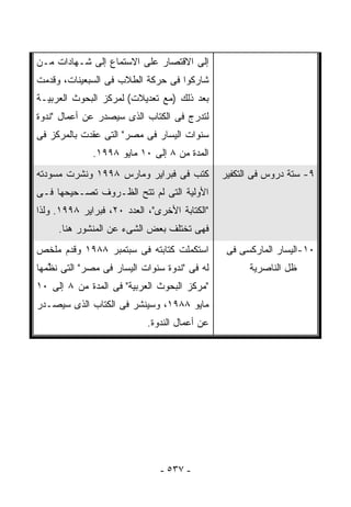 ‫ﺇﻟﻰ ﺍﻻﻗﺘﺼﺎﺭ ﻋﻠﻰ ﺍﻻﺴﺘﻤﺎﻉ ﺇﻟﻰ ﺸـﻬﺎﺩﺍﺕ ﻤـﻥ‬
‫ﺸﺎﺭﻜﻭﺍ ﻓﻰ ﺤﺭﻜﺔ ﺍﻟﻁﻼﺏ ﻓﻰ ﺍﻟﺴﺒﻌﻴﻨﺎﺕ، ﻭ ﹸﺩﻤﺕ‬
   ‫ﻗ‬
‫ﺒﻌﺩ ﺫﻟﻙ )ﻤﻊ ﺘﻌﺩﻴﻼﺕ( ﻟﻤﺭﻜﺯ ﺍﻟﺒﺤﻭﺙ ﺍﻟﻌﺭﺒﻴـﺔ‬
‫ﻟ ﹸﺩﺭﺝ ﻓﻰ ﺍﻟﻜﺘﺎﺏ ﺍﻟﺫﻯ ﺴﻴﺼﺩﺭ ﻋﻥ ﺃﻋﻤﺎل "ﻨﺩﻭﺓ‬
                                       ‫ﺘ‬
‫ﺴﻨﻭﺍﺕ ﺍﻟﻴﺴﺎﺭ ﻓﻰ ﻤﺼﺭ" ﺍﻟﺘﻰ ‪‬ﻘﺩﺕ ﺒﺎﻟﻤﺭﻜﺯ ﻓﻰ‬
              ‫ﻋ‬
              ‫ﺍﻟﻤﺩﺓ ﻤﻥ ٨ ﺇﻟﻰ ٠١ ﻤﺎﻴﻭ ٨٩٩١.‬
‫ﹸﺘﺏ ﻓﻰ ﻓﺒﺭﺍﻴﺭ ﻭﻤﺎﺭﺱ ٨٩٩١ ﻭ ﹸﺸﺭﺕ ﻤﺴﻭﺩﺘﻪ‬
          ‫ﻨ‬                          ‫ﻜ‬         ‫٩- ﺴﺘﺔ ﺩﺭﻭﺱ ﻓﻰ ﺍﻟﺘﻜﻔﻴﺭ‬
‫ﺍﻷﻭﻟﻴﺔ ﺍﻟﺘﻰ ﻟﻡ ﺘﺘﺢ ﺍﻟﻅـﺭﻭﻑ ﺘﺼـﺤﻴﺤﻬﺎ ﻓـﻰ‬
‫"ﺍﻟﻜﺘﺎﺒﺔ ﺍﻷﺨﺭﻯ"، ﺍﻟﻌﺩﺩ ٠٢، ﻓﺒﺭﺍﻴﺭ ٨٩٩١. ﻭﻟﺫﺍ‬
     ‫ﻓﻬﻰ ﺘﺨﺘﻠﻑ ﺒﻌﺽ ﺍﻟﺸﻰﺀ ﻋﻥ ﺍﻟﻤﻨﺸﻭﺭ ﻫﻨﺎ.‬
‫ﺍﺴ ﹸﻜﻤﻠﺕ ﻜﺘﺎﺒﺘﻪ ﻓﻰ ﺴﺒﺘﻤﺒﺭ ٨٨٩١ ﻭ ﹸﺩﻡ ﻤﻠﺨﺹ‬
       ‫ﻗ‬                             ‫ﺘ‬          ‫٠١-ﺍﻟﻴﺴﺎﺭ ﺍﻟﻤﺎﺭﻜﺴﻰ ﻓﻰ‬
‫ﻟﻪ ﻓﻰ "ﻨﺩﻭﺓ ﺴﻨﻭﺍﺕ ﺍﻟﻴﺴﺎﺭ ﻓﻰ ﻤﺼﺭ" ﺍﻟﺘﻰ ﻨ ﱠﻤﻬﺎ‬
   ‫ﻅ‬                                                 ‫ﻅل ﺍﻟﻨﺎﺼﺭﻴﺔ‬
‫"ﻤﺭﻜﺯ ﺍﻟﺒﺤﻭﺙ ﺍﻟﻌﺭﺒﻴﺔ" ﻓﻰ ﺍﻟﻤﺩﺓ ﻤﻥ ٨ ﺇﻟﻰ ٠١‬
‫ﻤﺎﻴﻭ ٨٨٩١، ﻭﺴ ‪‬ﻨﺸﺭ ﻓﻰ ﺍﻟﻜﺘﺎﺏ ﺍﻟﺫﻯ ﺴﻴﺼـﺩﺭ‬
                         ‫ﻴ‬
                            ‫ﻋﻥ ﺃﻋﻤﺎل ﺍﻟﻨﺩﻭﺓ.‬




                               ‫- ٧٣٥ -‬
 