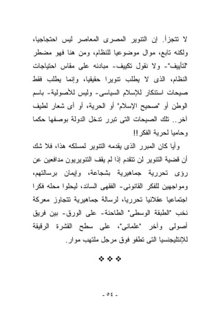 ‫ﻻ ﺘﺘﺠﺯﺃ. ﺇﻥ ﺍﻟﺘﻨﻭﻴﺭ ﺍﻟﻤﺼﺭﻯ ﺍﻟﻤﻌﺎﺼﺭ ﻟﻴﺱ ﺍﺤﺘﺠﺎﺠﻴﺎ،‬
‫ﻭﻟﻜﻨﻪ ﺘﺎﺒﻊ، ﻤﻭﺍل ﻤﻭﻀﻭﻋﻴﺎ ﻟﻠﻨﻅﺎﻡ، ﻭﻤﻥ ﻫﻨﺎ ﻓﻬﻭ ﻤﻀﻁﺭ‬
‫"ﻟﺘﺄﻴﻴﻑ"- ﻭﻻ ﻨﻘﻭل ﺘﻜﻴﻴﻑ- ﻤﺒﺎﺩﺌﻪ ﻋﻠﻰ ﻤﻘﺎﺱ ﺍﺤﺘﻴﺎﺠﺎﺕ‬
‫ﺍﻟﻨﻅﺎﻡ، ﺍﻟﺫﻯ ﻻ ﻴﻁﻠﺏ ﺘﻨﻭﻴﺭﺍ ﺤﻘﻴﻘﻴﺎ، ﻭﺇﻨﻤﺎ ﻴﻁﻠﺏ ﻓﻘﻁ‬
‫ﺼﻴﺤﺎﺕ ﺍﺴﺘﻨﻜﺎﺭ ﻟﻺﺴﻼﻡ ﺍﻟﺴﻴﺎﺴﻰ- ﻭﻟﻴﺱ ﻟﻸﺼﻭﻟﻴﺔ- ﺒﺎﺴﻡ‬
‫ﺍﻟﻭﻁﻥ ﺃﻭ "ﺼﺤﻴﺢ ﺍﻹﺴﻼﻡ" ﺃﻭ ﺍﻟﺤﺭﻴﺔ، ﺃﻭ ﺃﻯ ﺸﻌﺎﺭ ﻟﻁﻴﻑ‬
‫ﺁﺨﺭ.. ﺘﻠﻙ ﺍﻟﺼﻴﺤﺎﺕ ﺍﻟﺘﻰ ﺘﺒﺭﺭ ﺘﺩﺨل ﺍﻟﺩﻭﻟﺔ ﺒﻭﺼﻔﻬﺎ ﺤﻜﻤﺎ‬
                                     ‫ﻭﺤﺎﻤﻴﺎ ﻟﺤﺭﻴﺔ ﺍﻟﻔﻜﺭ!!‬
‫ﻭﺃﻴﺎ ﻜﺎﻥ ﺍﻟﻤﺒﺭﺭ ﺍﻟﺫﻯ ﻴﻘﺩﻤﻪ ﺍﻟﺘﻨﻭﻴﺭ ﻟﻤﺴﻠﻜﻪ ﻫﺫﺍ، ﻓﻼ ﺸﻙ‬
‫ﺃﻥ ﻗﻀﻴﺔ ﺍﻟﺘﻨﻭﻴﺭ ﻟﻥ ﺘﺘﻘﺩﻡ ﺇﺫﺍ ﻟﻡ ﻴﻘﻑ ﺍﻟﺘﻨﻭﻴﺭﻴﻭﻥ ﻤﺩﺍﻓﻌﻴﻥ ﻋﻥ‬
‫ﺭﺅﻯ ﺘﺤﺭﺭﻴﺔ ﺠﻤﺎﻫﻴﺭﻴﺔ ﺒﺸﺠﺎﻋﺔ، ﻭﺇﻴﻤﺎﻥ ﺒﺭﺴﺎﻟﺘﻬﻡ،‬
‫ﻭﻤﻭﺍﺠﻬﻴﻥ ﻟﻠﻔﻜﺭ ﺍﻟﻘﺎﻨﻭﻨﻰ- ﺍﻟﻔﻘﻬﻰ ﺍﻟﺴﺎﺌﺩ، ﻟ ‪‬ﺤﻠﻭﺍ ﻤﺤﻠﻪ ﻓﻜﺭﺍ‬
              ‫ﻴ‬
‫ﺍﺠﺘﻤﺎﻋﻴﺎ ﻋﻘﻼﻨﻴﺎ ﺘﺤﺭﺭﻴﺎ، ﻟﺭﺴﺎﻟﺔ ﺠﻤﺎﻫﻴﺭﻴﺔ ﺘﺘﺠﺎﻭﺯ ﻤﻌﺭﻜﺔ‬
‫ﻨﺨﺏ "ﺍﻟﻁﺒﻘﺔ ﺍﻟﻭﺴﻁﻰ" ﺍﻟﻁﺎﺤﻨﺔ- ﻋﻠﻰ ﺍﻟﻭﺭﻕ- ﺒﻴﻥ ﻓﺭﻴﻕ‬
‫ﺃﺼﻭﻟﻰ ﻭﺁﺨﺭ "ﻋﻠﻤﺎﻨﻰ"، ﻋﻠﻰ ﺴﻁﺢ ﺍﻟﻘﺸﺭﺓ ﺍﻟﺭﻗﻴﻘﺔ‬
            ‫ﻟﻺﻨﺘﻠﻴﺠﻨﺴﻴﺎ ﺍﻟﺘﻰ ﺘﻁﻔﻭ ﻓﻭﻕ ﻤﺭﺠل ﻤﻠﺘﻬﺏ ﻤﻭﺍﺭ.‬




                         ‫- ٤٥ -‬
 