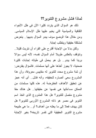 ‫ﻟﻤﺎﺫﺍ ﻓﺸل ﻤﺸﺭﻭﻉ ﺍﻟﺘﻨﻭﻴﺭ؟؟‬
‫ﺫﻟﻙ ﻫﻭ ﺍﻟﺴﺅﺍل ﺍﻟﺫﻯ ﻴﺘﺭﺩﺩ ﻜﺜﻴﺭﺍ ﺍﻵﻥ ﻓﻰ ﻅل ﺍﻷﺠﻭﺍﺀ‬
‫ﺍﻟﺜﻘﺎﻓﻴﺔ ﻭﺍﻟﺴﻴﺎﺴﻴﺔ ﺍﻟﺘﻰ ﻴﺨﻴﻡ ﻋﻠﻴﻬﺎ ﻅل ﺍﻹﺴﻼﻡ ﺍﻟﺴﻴﺎﺴﻰ.‬
‫ﻭﻤﻥ ﺨﻼل ﻫﺫﺍ ﺍﻟﻭﻀﻊ ﺴﻭﻑ ﻴﺒﺩﻭ ﺍﻟﺴﺅﺍل ﺒﺩﻴﻬﻴﺎ.. ﻴﺘﻌﺭﺽ‬
                           ‫ﻟﻤﺸﻜﻠﺔ ﺤﻘﻴﻘﻴﺔ ﻭﻴﺘﻁﻠﺏ ﺇﺠﺎﺒﺔ.‬
‫ﻭﻟﻜﻥ ﺒﺩﻻ ﻤﻥ ﺍﻹﺠﺎﺒﺔ ﺃﻗﺘﺭﺡ ﻋﻠﻰ ﺍﻟﻘﺭﺍﺀ ﺃﻥ ﻨﺘﺭﻴﺙ ﻗﻠﻴﻼ..‬
‫ﻭﻨﺘﻭﻗﻑ ﺒﺎﻟﻌﻜﺱ ﻁﻭﻴﻼ ﺃﻤﺎﻡ ﺍﻟﺴﺅﺍل ﻨﻔﺴﻪ، ﻷﻨﻪ ﻟﻴﺱ ﺴﺅﺍﻻ‬
‫ﺒﺭﻴﺌﺎ ﻜﻤﺎ ﻴﺒﺩﻭ.. ﺒل ﻫﻭ ﻴﺤﻤل ﻓﻰ ﻁﻴﺎﺘﻪ ﺇﺠﺎﺒﺎﺕ ﻜﺜﻴﺭﺓ‬
‫ﻀﻤﻨﻴﺔ، ﻻ ﻴﺠﻭﺯ ﺃﺨﺫﻫﺎ ﻋﻠﻰ ﺃﻨﻬﺎ ﻤﺴﻠﻤﺎﺕ. ﻓﺎﻟﺴﺅﺍل ﻴﻔﺘﺭﺽ:‬
‫ﺃﻥ ﺜﻤﺔ ﻤﺸﺭﻭﻉ ﻤﺤﺩﺩ ﻟﻠﺘﻨﻭﻴﺭ ﻟﻪ ﻤﻘﺎﻴﻴﺱ ﻤﻌﺭﻭﻓﺔ، ﻭﺃﻥ ﻫﺫﺍ‬
‫ﺍﻟﻤﺸﺭﻭﻉ ﺴﻌﻰ ﺃﻨﺼﺎﺭﻩ ﻟﺘﺤﻘﻴﻘﻪ، ﻭﺃﻨﻪ ﻓﺸل.. ﺃﻯ ﺃﻨﻪ ﻋﺠﺯ‬
‫ﻋﻥ ﺘﺤﻘﻴﻕ ﺍﻷﻫﺩﺍﻑ ﺍﻟﻤﻔﺘﺭﻀﺔ ﻟﻪ. ﻫﺫﻩ ﻜﻠﻬﺎ ﻤﺴﻠﻤﺎﺕ ﻤﻥ‬
‫ﺍﻟﻤﻤﻜﻥ ﻤﺴﺎﺀﻟﺘﻬﺎ ﻫﻰ ﻨﻔﺴﻬﺎ ﻋﻥ ﺤﻘﻴﻘﺘﻬﺎ.. ﻫل ﻫﻨﺎﻙ ﺤﻘﺎ‬
‫ﻤﺸﺭﻭﻉ ﻤﺘﺼل ﻟﻠﺘﻨﻭﻴﺭ؟ ﻫل ﻫﺫﺍ ﺍﻟﻤﺸﺭﻭﻉ ﺍﻟﺫﻯ ﺍﺘﺨﺫ ﺍﺴﻡ‬
‫ﺍﻟﺘﻨﻭﻴﺭ ﻓﻰ ﻤﺼﺭ ﻫﻭ ﺫﺍﺘﻪ ﺍﻟﻤﺸﺭﻭﻉ ﺍﻷﻭﺭﺒﻰ ﻟﻠﺘﻨﻭﻴﺭ؟ ﻫل‬
‫ﻜﺎﻥ ﻴﻬﺩﻑ ﻓﻌﻼ ﺇﻟﻰ ﻤﺎ ﻴﻌﻠﻨﻪ ﻤﻥ ﺃﻫﺩﺍﻑ؟ ﺃﻭ.. ﻤﺎ ﻫﻰ ﻁﺒﻴﻌﺔ‬
‫ﻤﺸﺭﻭﻉ ﺍﻟﺘﻨﻭﻴﺭ ﺍﻟﺤﻘﻴﻘﻴﺔ ﺍﻟﺘﻰ ﺘﻔﺴﺭ ﺘﺎﺭﻴﺨﻪ؟ ﺒﻐﻴﺭ ﺍﻹﺠﺎﺒﺔ‬



                        ‫- ٦٥ -‬
 