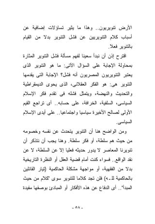 ‫ﺍﻷﺭﺽ ﺘﻨﻭﻴﺭﻴﻭﻥ.. ﻭﻫﺫﺍ ﻤﺎ ﻴﺜﻴﺭ ﺘﺴﺎﺅﻻﺕ ﺇﻀﺎﻓﻴﺔ ﻋﻥ‬
‫ﺃﺴﺒﺎﺏ ﻜﻼﻡ ﺍﻟﺘﻨﻭﻴﺭﻴﻴﻥ ﻋﻥ ﻓﺸل ﺍﻟﺘﻨﻭﻴﺭ ﺒﺩﻻ ﻤﻥ ﺍﻟﻘﻴﺎﻡ‬
                                             ‫ﺒﺎﻟﺘﻨﻭﻴﺭ ﻓﻌﻼ.‬
‫ﺍﻗﺘﺭﺡ ﺇﺫﻥ ﺃﻥ ﻨﺒﺩﺃ ﺴﻌﻴﻨﺎ ﻟﻔﻬﻡ ﻤﺴﺄﻟﺔ ﻓﺸل ﺍﻟﺘﻨﻭﻴﺭ ﺍﻟﻤﺜﺎﺭﺓ‬
‫ﺒﻤﺤﺎﻭﻟﺔ ﺍﻹﺠﺎﺒﺔ ﻋﻠﻰ ﺍﻟﺴﺅﺍل ﺍﻵﺘﻰ: ﻤﺎ ﻫﻭ ﺍﻟﺘﻨﻭﻴﺭ ﺍﻟﺫﻯ‬
‫ﻴﻌﺘﺒﺭ ﺍﻟﺘﻨﻭﻴﺭﻴﻭﻥ ﺍﻟﻤﺼﺭﻴﻭﻥ ﺃﻨﻪ ﻓﺸل؟ ﺍﻹﺠﺎﺒﺔ ﺍﻟﺘﻰ ﻴﻘﺩﻤﻬﺎ‬
‫ﺍﻟﺘﻨﻭﻴﺭ ﻫﻰ: ﻫﻭ ﺍﻟﻔﻜﺭ ﺍﻟﻌﻘﻼﻨﻰ، ﺍﻟﺫﻯ ﻴﺤﻭﻯ ﺍﻟﺩﻴﻤﻘﺭﺍﻁﻴﺔ‬
‫ﻭﺍﻟﺘﺤﺩﻴﺙ ﻭﺍﻟﻨﻬﻀﺔ، ﻭﻴﺘﻤﺜل ﻓﺸﻠﻪ ﻓﻰ ﺘﻘﺩﻡ ﻓﻜﺭ ﺍﻹﺴﻼﻡ‬
‫ﺍﻟﺴﻴﺎﺴﻰ، ﺍﻟﺴﻠﻔﻴﺔ، ﺍﻟﺨﺭﺍﻓﺔ، ﻋﻠﻰ ﺤﺴﺎﺒﻪ.. ﺃﻯ ﺘﺭﺍﺠﻊ ﺍﻟﻘﻴﻡ‬
‫ﺍﻷﻭﻟﻰ ﻟﺼﺎﻟﺢ ﺍﻷﺨﻴﺭﺓ ﺴﻴﺎﺴﻴﺎ ﻭﺍﺠﺘﻤﺎﻋﻴﺎ.. ﻋﻠﻰ ﺃﻴﺩﻯ ﺍﻹﺴﻼﻡ‬
                                                 ‫ﺍﻟﺴﻴﺎﺴﻰ.‬
‫ﻭﻤﻥ ﺍﻟﻭﺍﻀﺢ ﻫﻨﺎ ﺃﻥ ﺍﻟﺘﻨﻭﻴﺭ ﻴﺘﺤﺩﺙ ﻋﻥ ﻨﻔﺴﻪ ﻭﺨﺼﻭﻤﻪ‬
‫ﻤﻥ ﺤﻴﺙ ﻫﻡ ﺴﻠﻁﺔ، ﺃﻭ ﻓﻜﺭ ﺴﻠﻁﺔ. ﻭﻫﻨﺎ ﻴﺠﺏ ﺃﻥ ﻨﺘﺫﻜﺭ ﺃﻥ‬
‫ﺘﻨﻭﻴﺭﻨﺎ ﺍﻟﻤﻌﺎﺼﺭ ﻻ ﻴﺩﻭﺭ ﺤﺩﻴﺜﻪ ﻓﻌﻠﻴﺎ ﺇﻻ ﻋﻥ ﺍﻟﺴﻠﻁﺔ، ﻻ ﻋﻥ‬
‫ﻨﻘﺩ ﺍﻟﻭﺍﻗﻊ.. ﻓﺴﻭﺍﺀ ﻜﻨﺕ ﺃﻤﺎﻡ ﻗﻀﻴﺔ ﺍﻟﻌﻘل ﺃﻭ ﺍﻟﻨﻅﺭﺓ ﺍﻟﺘﺎﺭﻴﺨﻴﺔ‬
‫ﺒﺩﻻ ﻤﻥ ﺍﻟﻔﻘﻬﻴﺔ، ﺃﻭ ﻤﻭﺍﺠﻬﺔ ﻤﺸﻜﻠﺔ ﺍﻟﺤﺎﻜﻤﻴﺔ )ﺘﻴﺎﺭ ﺍﻟﻘﺎﺌﻠﻴﻥ‬
‫ﺒﺎﻟﺤﺎﻜﻤﻴﺔ ﻟﻠـﻪ( ﻓﻠﻥ ﺘﺠﺩ ﻜﻼﻤﺎ ﻟﻠﺘﻨﻭﻴﺭ ﺴﻭﻯ "ﻜﻼﻡ ﻤﻥ ﺤﻴﺙ‬
‫ﺍﻟﻤﺒﺩﺃ".. ﺃﻯ ﺍﻟﺩﻓﺎﻉ ﻋﻥ ﻫﺫﻩ ﺍﻷﻓﻜﺎﺭ ﺃﻭ ﺍﻟﻤﺒﺎﺩﺉ ﺒﻭﺼﻔﻬﺎ ﻤﻔﻴﺩﺓ‬


                          ‫- ٨٥ -‬
 