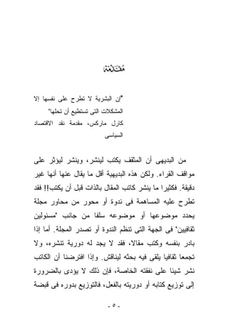 ‫‪‬‬
‫"ﺇﻥ ﺍﻟﺒﺸﺭﻴﺔ ﻻ ﺘﻁﺭﺡ ﻋﻠﻰ ﻨﻔﺴﻬﺎ ﺇﻻ‬
     ‫ﺍﻟﻤﺸﻜﻼﺕ ﺍﻟﺘﻰ ﺘﺴﺘﻁﻴﻊ ﺃﻥ ﺘﺤﻠﻬﺎ"‬
‫ﻜﺎﺭل ﻤﺎﺭﻜﺱ، ﻤﻘﺩﻤﺔ ﻨﻘﺩ ﺍﻻﻗﺘﺼﺎﺩ‬
                          ‫ﺍﻟﺴﻴﺎﺴﻰ‬


‫ﻤﻥ ﺍﻟﺒﺩﻴﻬﻰ ﺃﻥ ﺍﻟﻤﺜﻘﻑ ﻴﻜﺘﺏ ﻟﻴﻨﺸﺭ، ﻭﻴﻨﺸﺭ ﻟﻴﺅﺜﺭ ﻋﻠﻰ‬
‫ﻤﻭﺍﻗﻑ ﺍﻟﻘﺭﺍﺀ. ﻭﻟﻜﻥ ﻫﺫﻩ ﺍﻟﺒﺩﻴﻬﻴﺔ ﺃﻗل ﻤﺎ ﻴﻘﺎل ﻋﻨﻬﺎ ﺃﻨﻬﺎ ﻏﻴﺭ‬
‫ﺩﻗﻴﻘﺔ. ﻓﻜﺜﻴﺭﺍ ﻤﺎ ﻴﻨﺸﺭ ﻜﺎﺘﺏ ﺍﻟﻤﻘﺎل ﺒﺎﻟﺫﺍﺕ ﻗﺒل ﺃﻥ ﻴﻜﺘﺏ!! ﻓﻘﺩ‬
‫ﹸﻁﺭﺡ ﻋﻠﻴﻪ ﺍﻟﻤﺴﺎﻫﻤﺔ ﻓﻰ ﻨﺩﻭﺓ ﺃﻭ ﻤﺤﻭﺭ ﻤﻥ ﻤﺤﺎﻭﺭ ﻤﺠﻠﺔ‬
                                               ‫ﺘ‬
‫ﻴﺤ ‪‬ﺩ ﻤﻭﻀﻭﻋﻬﺎ ﺃﻭ ﻤﻭﻀﻭﻋﻪ ﺴﻠﻔﺎ ﻤﻥ ﺠﺎﻨﺏ "ﻤﺴﺌﻭﻟﻴﻥ‬
                                         ‫ﺩ‬
‫ﺜﻘﺎﻓﻴﻴﻥ" ﻓﻰ ﺍﻟﺠﻬﺔ ﺍﻟﺘﻰ ﺘﻨﻅﻡ ﺍﻟﻨﺩﻭﺓ ﺃﻭ ﺘﺼﺩﺭ ﺍﻟﻤﺠﻠﺔ. ﺃﻤﺎ ﺇﺫﺍ‬
‫ﺒﺎﺩﺭ ﺒﻨﻔﺴﻪ ﻭﻜﺘﺏ ﻤﻘﺎﻻ، ﻓﻘﺩ ﻻ ﻴﺠﺩ ﻟﻪ ﺩﻭﺭﻴﺔ ﺘﻨﺸﺭﻩ، ﻭﻻ‬
‫ﺘﺠﻤﻌﺎ ﺜﻘﺎﻓﻴﺎ ﻴﻠﻘﻰ ﻓﻴﻪ ﺒﺤﺜﻪ ﻟ ‪‬ﻨﺎ ﹶﺵ. ﻭﺇﺫﺍ ﺍﻓﺘﺭﻀﻨﺎ ﺃﻥ ﺍﻟﻜﺎﺘﺏ‬
                         ‫ﻴ ﻗ‬
‫ﻨﺸﺭ ﺸﻴﺌﺎ ﻋﻠﻰ ﻨﻔﻘﺘﻪ ﺍﻟﺨﺎﺼﺔ، ﻓﺈﻥ ﺫﻟﻙ ﻻ ﻴﺅﺩﻯ ﺒﺎﻟﻀﺭﻭﺭﺓ‬
‫ﺇﻟﻰ ﺘﻭﺯﻴﻊ ﻜﺘﺎﺒﻪ ﺃﻭ ﺩﻭﺭﻴﺘﻪ ﺒﺎﻟﻔﻌل، ﻓﺎﻟﺘﻭﺯﻴﻊ ﺒﺩﻭﺭﻩ ﻓﻰ ﻗﺒﻀﺔ‬

                            ‫-٥-‬
 