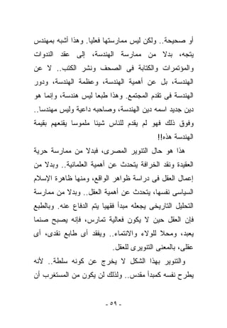 ‫ﺃﻭ ﺼﺤﻴﺤﺔ.. ﻭﻟﻜﻥ ﻟﻴﺱ ﻤﻤﺎﺭﺴﺘﻬﺎ ﻓﻌﻠﻴﺎ. ﻭﻫﺫﺍ ﺃﺸﺒﻪ ﺒﻤﻬﻨﺩﺱ‬
‫ﻴﺘﺠﻪ، ﺒﺩﻻ ﻤﻥ ﻤﻤﺎﺭﺴﺔ ﺍﻟﻬﻨﺩﺴﺔ، ﺇﻟﻰ ﻋﻘﺩ ﺍﻟﻨﺩﻭﺍﺕ‬
‫ﻭﺍﻟﻤﺅﺘﻤﺭﺍﺕ ﻭﺍﻟﻜﺘﺎﺒﺔ ﻓﻰ ﺍﻟﺼﺤﻑ ﻭﻨﺸﺭ ﺍﻟﻜﺘﺏ.. ﻻ ﻋﻥ‬
‫ﺍﻟﻬﻨﺩﺴﺔ، ﺒل ﻋﻥ ﺃﻫﻤﻴﺔ ﺍﻟﻬﻨﺩﺴﺔ، ﻭﻋﻅﻤﺔ ﺍﻟﻬﻨﺩﺴﺔ، ﻭﺩﻭﺭ‬
‫ﺍﻟﻬﻨﺩﺴﺔ ﻓﻰ ﺘﻘﺩﻡ ﺍﻟﻤﺠﺘﻤﻊ. ﻭﻫﺫﺍ ﻁﺒﻌﺎ ﻟﻴﺱ ﻫﻨﺩﺴﺔ، ﻭﺇﻨﻤﺎ ﻫﻭ‬
‫ﺩﻴﻥ ﺠﺩﻴﺩ ﺍﺴﻤﻪ ﺩﻴﻥ ﺍﻟﻬﻨﺩﺴﺔ، ﻭﺼﺎﺤﺒﻪ ﺩﺍﻋﻴﺔ ﻭﻟﻴﺱ ﻤﻬﻨﺩﺴﺎ..‬
‫ﻭﻓﻭﻕ ﺫﻟﻙ ﻓﻬﻭ ﻟﻡ ﻴﻘﺩﻡ ﻟﻠﻨﺎﺱ ﺸﻴﺌﺎ ﻤﻠﻤﻭﺴﺎ ﻴﻘﻨﻌﻬﻡ ﺒﻘﻴﻤﺔ‬
                                            ‫ﺍﻟﻬﻨﺩﺴﺔ ﻫﺫﻩ!!‬
‫ﻫﺫﺍ ﻫﻭ ﺤﺎل ﺍﻟﺘﻨﻭﻴﺭ ﺍﻟﻤﺼﺭﻯ، ﻓﺒﺩﻻ ﻤﻥ ﻤﻤﺎﺭﺴﺔ ﺤﺭﻴﺔ‬
‫ﺍﻟﻌﻘﻴﺩﺓ ﻭﻨﻘﺩ ﺍﻟﺨﺭﺍﻓﺔ ﻴﺘﺤﺩﺙ ﻋﻥ ﺃﻫﻤﻴﺔ ﺍﻟﻌﻠﻤﺎﻨﻴﺔ.. ﻭﺒﺩﻻ ﻤﻥ‬
‫ﺇﻋﻤﺎل ﺍﻟﻌﻘل ﻓﻰ ﺩﺭﺍﺴﺔ ﻅﻭﺍﻫﺭ ﺍﻟﻭﺍﻗﻊ، ﻭﻤﻨﻬﺎ ﻅﺎﻫﺭﺓ ﺍﻹﺴﻼﻡ‬
‫ﺍﻟﺴﻴﺎﺴﻰ ﻨﻔﺴﻬﺎ، ﻴﺘﺤﺩﺙ ﻋﻥ ﺃﻫﻤﻴﺔ ﺍﻟﻌﻘل.. ﻭﺒﺩﻻ ﻤﻥ ﻤﻤﺎﺭﺴﺔ‬
‫ﺍﻟﺘﺤﻠﻴل ﺍﻟﺘﺎﺭﻴﺨﻰ ﻴﺠﻌﻠﻪ ﻤﺒﺩﺃ ﻓﻘﻬﻴﺎ ﻴﺘﻡ ﺍﻟﺩﻓﺎﻉ ﻋﻨﻪ. ﻭﺒﺎﻟﻁﺒﻊ‬
‫ﻓﺈﻥ ﺍﻟﻌﻘل ﺤﻴﻥ ﻻ ﻴﻜﻭﻥ ﻓﻌﺎﻟﻴﺔ ﺘﻤﺎﺭﺱ، ﻓﺈﻨﻪ ﻴﺼﺒﺢ ﺼﻨﻤﺎ‬
‫‪‬ﻌﺒﺩ، ﻭﻤﺤﻼ ﻟﻠﻭﻻﺀ ﻭﺍﻻﻨﺘﻤﺎﺀ.. ﻭﻴﻔﻘﺩ ﺃﻯ ﻁﺎﺒﻊ ﻨﻘﺩﻯ، ﺃﻯ‬
                                                 ‫ﻴ‬
                            ‫ﻋﻘﻠﻰ، ﺒﺎﻟﻤﻌﻨﻰ ﺍﻟﺘﻨﻭﻴﺭﻯ ﻟﻠﻌﻘل.‬
‫ﻭﺍﻟﺘﻨﻭﻴﺭ ﺒﻬﺫﺍ ﺍﻟﺸﻜل ﻻ ﻴﺨﺭﺝ ﻋﻥ ﻜﻭﻨﻪ ﺴﻠﻁﺔ.. ﻷﻨﻪ‬
‫ﻴﻁﺭﺡ ﻨﻔﺴﻪ ﻜﻤﺒﺩﺃ ﻤﻘﺩﺱ.. ﻭﻟﺫﻟﻙ ﻟﻥ ﻴﻜﻭﻥ ﻤﻥ ﺍﻟﻤﺴﺘﻐﺭﺏ ﺃﻥ‬


                         ‫- ٩٥ -‬
 