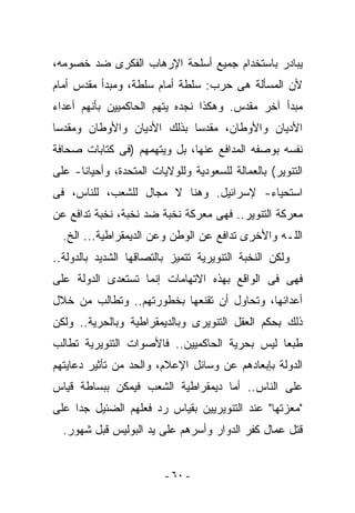 ‫ﻴﺒﺎﺩﺭ ﺒﺎﺴﺘﺨﺩﺍﻡ ﺠﻤﻴﻊ ﺃﺴﻠﺤﺔ ﺍﻹﺭﻫﺎﺏ ﺍﻟﻔﻜﺭﻯ ﻀﺩ ﺨﺼﻭﻤﻪ،‬
‫ﻷﻥ ﺍﻟﻤﺴﺄﻟﺔ ﻫﻰ ﺤﺭﺏ: ﺴﻠﻁﺔ ﺃﻤﺎﻡ ﺴﻠﻁﺔ، ﻭﻤﺒﺩﺃ ﻤﻘﺩﺱ ﺃﻤﺎﻡ‬
‫ﻤﺒﺩﺃ ﺁﺨﺭ ﻤﻘﺩﺱ. ﻭﻫﻜﺫﺍ ﻨﺠﺩﻩ ﻴﺘﻬﻡ ﺍﻟﺤﺎﻜﻤﻴﻴﻥ ﺒﺄﻨﻬﻡ ﺃﻋﺩﺍﺀ‬
‫ﺍﻷﺩﻴﺎﻥ ﻭﺍﻷﻭﻁﺎﻥ، ﻤﻘﺩﺴﺎ ﺒﺫﻟﻙ ﺍﻷﺩﻴﺎﻥ ﻭﺍﻷﻭﻁﺎﻥ ﻭﻤﻘﺩﺴﺎ‬
‫ﻨﻔﺴﻪ ﺒﻭﺼﻔﻪ ﺍﻟﻤﺩﺍﻓﻊ ﻋﻨﻬﺎ، ﺒل ﻭﻴﺘﻬﻤﻬﻡ )ﻓﻰ ﻜﺘﺎﺒﺎﺕ ﺼﺤﺎﻓﺔ‬
‫ﺍﻟﺘﻨﻭﻴﺭ( ﺒﺎﻟﻌﻤﺎﻟﺔ ﻟﻠﺴﻌﻭﺩﻴﺔ ﻭﻟﻠﻭﻻﻴﺎﺕ ﺍﻟﻤﺘﺤﺩﺓ، ﻭﺃﺤﻴﺎﻨﺎ- ﻋﻠﻰ‬
‫ﺍﺴﺘﺤﻴﺎﺀ- ﻹﺴﺭﺍﺌﻴل. ﻭﻫﻨﺎ ﻻ ﻤﺠﺎل ﻟﻠﺸﻌﺏ، ﻟﻠﻨﺎﺱ، ﻓﻰ‬
‫ﻤﻌﺭﻜﺔ ﺍﻟﺘﻨﻭﻴﺭ.. ﻓﻬﻰ ﻤﻌﺭﻜﺔ ﻨﺨﺒﺔ ﻀﺩ ﻨﺨﺒﺔ، ﻨﺨﺒﺔ ﺘﺩﺍﻓﻊ ﻋﻥ‬
  ‫ﺍﻟﻠـﻪ ﻭﺍﻷﺨﺭﻯ ﺘﺩﺍﻓﻊ ﻋﻥ ﺍﻟﻭﻁﻥ ﻭﻋﻥ ﺍﻟﺩﻴﻤﻘﺭﺍﻁﻴﺔ... ﺍﻟﺦ.‬
‫ﻭﻟﻜﻥ ﺍﻟﻨﺨﺒﺔ ﺍﻟﺘﻨﻭﻴﺭﻴﺔ ﺘﺘﻤﻴﺯ ﺒﺎﻟﺘﺼﺎﻗﻬﺎ ﺍﻟﺸﺩﻴﺩ ﺒﺎﻟﺩﻭﻟﺔ..‬
‫ﻓﻬﻰ ﻓﻰ ﺍﻟﻭﺍﻗﻊ ﺒﻬﺫﻩ ﺍﻻﺘﻬﺎﻤﺎﺕ ﺇﻨﻤﺎ ﺘﺴﺘﻌﺩﻯ ﺍﻟﺩﻭﻟﺔ ﻋﻠﻰ‬
‫ﺃﻋﺩﺍﺌﻬﺎ، ﻭﺘﺤﺎﻭل ﺃﻥ ﺘﻘﻨﻌﻬﺎ ﺒﺨﻁﻭﺭﺘﻬﻡ.. ﻭﺘﻁﺎﻟﺏ ﻤﻥ ﺨﻼل‬
‫ﺫﻟﻙ ﺒﺤﻜﻡ ﺍﻟﻌﻘل ﺍﻟﺘﻨﻭﻴﺭﻯ ﻭﺒﺎﻟﺩﻴﻤﻘﺭﺍﻁﻴﺔ ﻭﺒﺎﻟﺤﺭﻴﺔ.. ﻭﻟﻜﻥ‬
‫ﻁﺒﻌﺎ ﻟﻴﺱ ﺒﺤﺭﻴﺔ ﺍﻟﺤﺎﻜﻤﻴﻴﻥ.. ﻓﺎﻷﺼﻭﺍﺕ ﺍﻟﺘﻨﻭﻴﺭﻴﺔ ﺘﻁﺎﻟﺏ‬
‫ﺍﻟﺩﻭﻟﺔ ﺒﺈﺒﻌﺎﺩﻫﻡ ﻋﻥ ﻭﺴﺎﺌل ﺍﻹﻋﻼﻡ، ﻭﺍﻟﺤﺩ ﻤﻥ ﺘﺄﺜﻴﺭ ﺩﻋﺎﻴﺘﻬﻡ‬
‫ﻋﻠﻰ ﺍﻟﻨﺎﺱ.. ﺃﻤﺎ ﺩﻴﻤﻘﺭﺍﻁﻴﺔ ﺍﻟﺸﻌﺏ ﻓﻴﻤﻜﻥ ﺒﺒﺴﺎﻁﺔ ﻗﻴﺎﺱ‬
‫"ﻤﻌﺯﺘﻬﺎ" ﻋﻨﺩ ﺍﻟﺘﻨﻭﻴﺭﻴﻴﻥ ﺒﻘﻴﺎﺱ ﺭﺩ ﻓﻌﻠﻬﻡ ﺍﻟﻀﺌﻴل ﺠﺩﺍ ﻋﻠﻰ‬
  ‫ﻗﺘل ﻋﻤﺎل ﻜﻔﺭ ﺍﻟﺩﻭﺍﺭ ﻭﺃﺴﺭﻫﻡ ﻋﻠﻰ ﻴﺩ ﺍﻟﺒﻭﻟﻴﺱ ﻗﺒل ﺸﻬﻭﺭ.‬


                         ‫- ٠٦ -‬
 