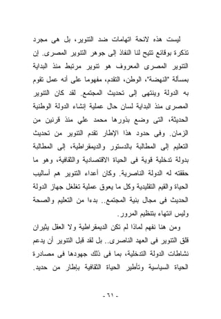 ‫ﻟﻴﺴﺕ ﻫﺫﻩ ﻻﺌﺤﺔ ﺍﺘﻬﺎﻤﺎﺕ ﻀﺩ ﺍﻟﺘﻨﻭﻴﺭ، ﺒل ﻫﻰ ﻤﺠﺭﺩ‬
‫ﺘﺫﻜﺭﺓ ﺒﻭﻗﺎﺌﻊ ﺘﺘﻴﺢ ﻟﻨﺎ ﺍﻟﻨﻔﺎﺫ ﺇﻟﻰ ﺠﻭﻫﺭ ﺍﻟﺘﻨﻭﻴﺭ ﺍﻟﻤﺼﺭﻯ. ﺇﻥ‬
‫ﺍﻟﺘﻨﻭﻴﺭ ﺍﻟﻤﺼﺭﻯ ﺍﻟﻤﻌﺭﻭﻑ ﻫﻭ ﺘﻨﻭﻴﺭ ﻤﺭﺘﺒﻁ ﻤﻨﺫ ﺍﻟﺒﺩﺍﻴﺔ‬
‫ﺒﻤﺴﺄﻟﺔ "ﺍﻟﻨﻬﻀﺔ"، ﺍﻟﻭﻁﻥ، ﺍﻟﺘﻘﺩﻡ، ﻤﻔﻬﻭﻤﺎ ﻋﻠﻰ ﺃﻨﻪ ﻋﻤل ﺘﻘﻭﻡ‬
‫ﺒﻪ ﺍﻟﺩﻭﻟﺔ ﻭﻴﻨﺘﻬﻰ ﺇﻟﻰ ﺘﺤﺩﻴﺙ ﺍﻟﻤﺠﺘﻤﻊ. ﻟﻘﺩ ﻜﺎﻥ ﺍﻟﺘﻨﻭﻴﺭ‬
‫ﺍﻟﻤﺼﺭﻯ ﻤﻨﺫ ﺍﻟﺒﺩﺍﻴﺔ ﻟﺴﺎﻥ ﺤﺎل ﻋﻤﻠﻴﺔ ﺇﻨﺸﺎﺀ ﺍﻟﺩﻭﻟﺔ ﺍﻟﻭﻁﻨﻴﺔ‬
‫ﺍﻟﺤﺩﻴﺜﺔ، ﺍﻟﺘﻰ ﻭﻀﻊ ﺒﺫﻭﺭﻫﺎ ﻤﺤﻤﺩ ﻋﻠﻲ ﻤﻨﺫ ﻗﺭﻨﻴﻥ ﻤﻥ‬
‫ﺍﻟﺯﻤﺎﻥ. ﻭﻓﻰ ﺤﺩﻭﺩ ﻫﺫﺍ ﺍﻹﻁﺎﺭ ﺘﻘﺩﻡ ﺍﻟﺘﻨﻭﻴﺭ ﻤﻥ ﺘﺤﺩﻴﺙ‬
‫ﺍﻟﺘﻌﻠﻴﻡ ﺇﻟﻰ ﺍﻟﻤﻁﺎﻟﺒﺔ ﺒﺎﻟﺩﺴﺘﻭﺭ ﻭﺍﻟﺩﻴﻤﻘﺭﺍﻁﻴﺔ، ﺇﻟﻰ ﺍﻟﻤﻁﺎﻟﺒﺔ‬
‫ﺒﺩﻭﻟﺔ ﺘﺩﺨﻠﻴﺔ ﻗﻭﻴﺔ ﻓﻰ ﺍﻟﺤﻴﺎﺓ ﺍﻻﻗﺘﺼﺎﺩﻴﺔ ﻭﺍﻟﺜﻘﺎﻓﻴﺔ، ﻭﻫﻭ ﻤﺎ‬
‫ﺤﻘﻘﺘﻪ ﻟﻪ ﺍﻟﺩﻭﻟﺔ ﺍﻟﻨﺎﺼﺭﻴﺔ. ﻭﻜﺎﻥ ﺃﻋﺩﺍﺀ ﺍﻟﺘﻨﻭﻴﺭ ﻫﻡ ﺃﺴﺎﻟﻴﺏ‬
‫ﺍﻟﺤﻴﺎﺓ ﻭﺍﻟﻘﻴﻡ ﺍﻟﺘﻘﻠﻴﺩﻴﺔ ﻭﻜل ﻤﺎ ﻴﻌﻭﻕ ﻋﻤﻠﻴﺔ ﺘﻐﻠﻐل ﺠﻬﺎﺯ ﺍﻟﺩﻭﻟﺔ‬
‫ﺍﻟﺤﺩﻴﺙ ﻓﻰ ﻤﺠﺎل ﺒﻨﻴﺔ ﺍﻟﻤﺠﺘﻤﻊ.. ﺒﺩﺀﺍ ﻤﻥ ﺍﻟﺘﻌﻠﻴﻡ ﻭﺍﻟﺼﺤﺔ‬
                               ‫ﻭﻟﻴﺱ ﺍﻨﺘﻬﺎﺀ ﺒﺘﻨﻅﻴﻡ ﺍﻟﻤﺭﻭﺭ.‬
‫ﻭﻤﻥ ﻫﻨﺎ ﻨﻔﻬﻡ ﻟﻤﺎﺫﺍ ﻟﻡ ﺘﻜﻥ ﺍﻟﺩﻴﻤﻘﺭﺍﻁﻴﺔ ﻭﻻ ﺍﻟﻌﻘل ﻴﺜﻴﺭﺍﻥ‬
‫ﻗﻠﻕ ﺍﻟﺘﻨﻭﻴﺭ ﻓﻰ ﺍﻟﻌﻬﺩ ﺍﻟﻨﺎﺼﺭﻯ.. ﺒل ﻟﻘﺩ ﻗﺒل ﺍﻟﺘﻨﻭﻴﺭ ﺃﻥ ﻴﺩﻋﻡ‬
‫ﻨﺸﺎﻁﺎﺕ ﺍﻟﺩﻭﻟﺔ ﺍﻟﺘﺩﺨﻠﻴﺔ، ﺒﻤﺎ ﻓﻰ ﺫﻟﻙ ﺠﻬﻭﺩﻫﺎ ﻓﻰ ﻤﺼﺎﺩﺭﺓ‬
‫ﺍﻟﺤﻴﺎﺓ ﺍﻟﺴﻴﺎﺴﻴﺔ ﻭﺘﺄﻁﻴﺭ ﺍﻟﺤﻴﺎﺓ ﺍﻟﺜﻘﺎﻓﻴﺔ ﺒﺈﻁﺎﺭ ﻤﻥ ﺤﺩﻴﺩ.‬


                          ‫- ١٦ -‬
 