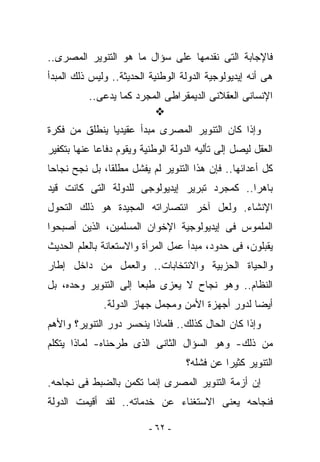 ‫ﻓﺎﻹﺠﺎﺒﺔ ﺍﻟﺘﻰ ﻨﻘﺩﻤﻬﺎ ﻋﻠﻰ ﺴﺅﺍل ﻤﺎ ﻫﻭ ﺍﻟﺘﻨﻭﻴﺭ ﺍﻟﻤﺼﺭﻯ..‬
‫ﻫﻰ ﺃﻨﻪ ﺇﻴﺩﻴﻭﻟﻭﺠﻴﺔ ﺍﻟﺩﻭﻟﺔ ﺍﻟﻭﻁﻨﻴﺔ ﺍﻟﺤﺩﻴﺜﺔ.. ﻭﻟﻴﺱ ﺫﻟﻙ ﺍﻟﻤﺒﺩﺃ‬
          ‫ﺍﻹﻨﺴﺎﻨﻰ ﺍﻟﻌﻘﻼﻨﻰ ﺍﻟﺩﻴﻤﻘﺭﺍﻁﻰ ﺍﻟﻤﺠﺭﺩ ﻜﻤﺎ ﻴﺩﻋﻰ..‬

‫ﻭﺇﺫﺍ ﻜﺎﻥ ﺍﻟﺘﻨﻭﻴﺭ ﺍﻟﻤﺼﺭﻯ ﻤﺒﺩﺃ ﻋﻘﻴﺩﻴﺎ ﻴﻨﻁﻠﻕ ﻤﻥ ﻓﻜﺭﺓ‬
‫ﺍﻟﻌﻘل ﻟﻴﺼل ﺇﻟﻰ ﺘﺄﻟﻴﻪ ﺍﻟﺩﻭﻟﺔ ﺍﻟﻭﻁﻨﻴﺔ ﻭﻴﻘﻭﻡ ﺩﻓﺎﻋﺎ ﻋﻨﻬﺎ ﺒﺘﻜﻔﻴﺭ‬
‫ﻜل ﺃﻋﺩﺍﺌﻬﺎ.. ﻓﺈﻥ ﻫﺫﺍ ﺍﻟﺘﻨﻭﻴﺭ ﻟﻡ ﻴﻔﺸل ﻤﻁﻠﻘﺎ، ﺒل ﻨﺠﺢ ﻨﺠﺎﺤﺎ‬
‫ﺒﺎﻫﺭﺍ.. ﻜﻤﺠﺭﺩ ﺘﺒﺭﻴﺭ ﺇﻴﺩﻴﻭﻟﻭﺠﻰ ﻟﻠﺩﻭﻟﺔ ﺍﻟﺘﻰ ﻜﺎﻨﺕ ﻗﻴﺩ‬
‫ﺍﻹﻨﺸﺎﺀ. ﻭﻟﻌل ﺁﺨﺭ ﺍﻨﺘﺼﺎﺭﺍﺘﻪ ﺍﻟﻤﺠﻴﺩﺓ ﻫﻭ ﺫﻟﻙ ﺍﻟﺘﺤﻭل‬
‫ﺍﻟﻤﻠﻤﻭﺱ ﻓﻰ ﺇﻴﺩﻴﻭﻟﻭﺠﻴﺔ ﺍﻹﺨﻭﺍﻥ ﺍﻟﻤﺴﻠﻤﻴﻥ، ﺍﻟﺫﻴﻥ ﺃﺼﺒﺤﻭﺍ‬
‫ﻴﻘﺒﻠﻭﻥ، ﻓﻰ ﺤﺩﻭﺩ، ﻤﺒﺩﺃ ﻋﻤل ﺍﻟﻤﺭﺃﺓ ﻭﺍﻻﺴﺘﻌﺎﻨﺔ ﺒﺎﻟﻌﻠﻡ ﺍﻟﺤﺩﻴﺙ‬
‫ﻭﺍﻟﺤﻴﺎﺓ ﺍﻟﺤﺯﺒﻴﺔ ﻭﺍﻻﻨﺘﺨﺎﺒﺎﺕ.. ﻭﺍﻟﻌﻤل ﻤﻥ ﺩﺍﺨل ﺇﻁﺎﺭ‬
‫ﺍﻟﻨﻅﺎﻡ.. ﻭﻫﻭ ﻨﺠﺎﺡ ﻻ ‪‬ﻌﺯﻯ ﻁﺒﻌﺎ ﺇﻟﻰ ﺍﻟﺘﻨﻭﻴﺭ ﻭﺤﺩﻩ، ﺒل‬
                             ‫ﻴ‬
              ‫ﺃﻴﻀﺎ ﻟﺩﻭﺭ ﺃﺠﻬﺯﺓ ﺍﻷﻤﻥ ﻭﻤﺠﻤل ﺠﻬﺎﺯ ﺍﻟﺩﻭﻟﺔ.‬
‫ﻭﺇﺫﺍ ﻜﺎﻥ ﺍﻟﺤﺎل ﻜﺫﻟﻙ.. ﻓﻠﻤﺎﺫﺍ ﻴﻨﺤﺴﺭ ﺩﻭﺭ ﺍﻟﺘﻨﻭﻴﺭ؟ ﻭﺍﻷﻫﻡ‬
‫ﻤﻥ ﺫﻟﻙ- ﻭﻫﻭ ﺍﻟﺴﺅﺍل ﺍﻟﺜﺎﻨﻰ ﺍﻟﺫﻯ ﻁﺭﺤﻨﺎﻩ- ﻟﻤﺎﺫﺍ ﻴﺘﻜﻠﻡ‬
                                    ‫ﺍﻟﺘﻨﻭﻴﺭ ﻜﺜﻴﺭﺍ ﻋﻥ ﻓﺸﻠﻪ؟‬
‫ﺇﻥ ﺃﺯﻤﺔ ﺍﻟﺘﻨﻭﻴﺭ ﺍﻟﻤﺼﺭﻯ ﺇﻨﻤﺎ ﺘﻜﻤﻥ ﺒﺎﻟﻀﺒﻁ ﻓﻰ ﻨﺠﺎﺤﻪ.‬
‫ﻓﻨﺠﺎﺤﻪ ﻴﻌﻨﻰ ﺍﻻﺴﺘﻐﻨﺎﺀ ﻋﻥ ﺨﺩﻤﺎﺘﻪ.. ﻟﻘﺩ ﺃﻗﻴﻤﺕ ﺍﻟﺩﻭﻟﺔ‬

                          ‫- ٢٦ -‬
 