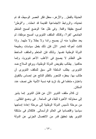 ‫ﺍﻟﺤﺩﻴﺜﺔ ﺒﺎﻟﻔﻌل.. ﻭﺍﻷﺯﻫﺭ، ﻤﻌﻘل ﻓﻜﺭ ﺍﻟﻌﺼﺭ ﺍﻟﻭﺴﻴﻁ، ﻗﺩ ﺘﻡ‬
‫ﺘﺤﺩﻴﺜﻪ، ﻭﺍﻟﺭﻭﺍﺒﻁ ﺍﻻﺠﺘﻤﺎﻋﻴﺔ ﺍﻟﻘﺩﻴﻤﺔ ﻗﺩ ﺍﻨﺤﻠﺕ.. ﻭ"ﺍﻟﻭﻁﻥ"‬
‫ﺃﺼﺒﺢ ﺤﻘﻴﻘﺔ ﻭﺍﻗﻌﺔ. ﻭﻓﻰ ﻅل ﻫﺫﺍ ﺍﻟﻭﻀﻊ ﺃﺼﺒﺢ ﺍﻟﻤﺘﻌﻠﻡ‬
‫ﺍﻟﺠﺎﻤﻌﻰ "ﻨﻔﺭﺍ"، ﻭﻜﺫﻟﻙ ﺍﻟﻤﺜﻘﻑ ﺍﻟﺘﻨﻭﻴﺭﻯ، ﺃﺼﺒﺢ ﻤﻭﻅﻔﺎ، ﻟﻡ‬
‫ﻴﻌﺩ ﻤﻁﻠﻭﺒﺎ ﻤﻨﻪ ﺃﻥ ﻴﺼﺒﺢ ﺭﺍﺌﺩﺍ ﻭﻻ ﺒﻁﻼ ﻭﻻ ﻤﻠ ِﻤﺎ. ﻭﺇﺫﺍ‬
        ‫ﻬ‬
‫ﻜﺎﻨﺕ ﺃﺤﻭﺍﻟﻪ ﺘﻨﺤﺩﺭ ﺍﻵﻥ ﻓﺈﻥ ﺫﻟﻙ ﺒﻔﻌل ﺴﻴﺎﺴﺎﺕ ﻭﻁﺒﻴﻌﺔ‬
‫ﺍﻟﺩﻭﻟﺔ ﺍﻟﻭﻁﻨﻴﺔ ﻨﻔﺴﻬﺎ. ﻭﻟﺫﻟﻙ ﻓﺈﻥ ﺍﻟﻤﺘﻌﻠﻡ ﻭﺍﻟﻤﺜﻘﻑ ﺍﻟﺴﺎﺨﻁ‬
‫ﻋﻠﻰ ﺍﻟﻨﻅﺎﻡ ﻻ ﻴﺼﺒﺢ ﻓﻰ ﺍﻷﻏﻠﺏ ﺍﻷﻋﻡ ﺘﻨﻭﻴﺭﻴﺎ، ﻭﺇﻨﻤﺎ‬
‫ﺤﺎﻜﻤﻴﺎ.. ﻴﻁﺎﻟﺏ ﺒﺘﻘﻭﻴﺽ ﺍﻟﺩﻭﻟﺔ ﺍﻟﻭﻁﻨﻴﺔ، ﻭﻴﺭﻓﻊ ﺍﻟﺴﻼﺡ ﻀﺩ‬
‫ﺍﻟﺘﻨﻭﻴﺭﻯ. ﻴﻁﻠﺏ ﺍﻟﺴﻠﻁﺔ ﺍﻟﺘﻰ ﺴﺒﻕ ﻟﻠﻤﺜﻘﻑ ﺍﻟﺘﻨﻭﻴﺭﻯ ﺃﻥ‬
‫ﻁﺎﻟﺏ ﺒﻬﺎ: ﻴﺤﻔﺯﻩ ﺍﻟﺸﻌﻭﺭ ﺒﺎﻟﻅﻠﻡ ﺍﻟﻨﺎﺘﺞ ﻋﻥ ﺇﺤﺴﺎﺱ ﺒﺎﻟﺘﻔﻭﻕ‬
‫ﺒﺎﻋﺘﺒﺎﺭﻩ ﻤﺘﻌﻠﻤﺎ ﻓﻰ ﺒﻠﺩ ﺘﺯﻴﺩ ﻓﻴﻪ ﻨﺴﺒﺔ ﺍﻷﻤﻴﺔ ﻋﻠﻰ ﻨﺼﻑ ﻋﺩﺩ‬
                                               ‫ﺍﻟﺴﻜﺎﻥ.‬
‫ﺇﻥ ﻜﻼﻡ ﻤﺜﻘﻑ ﺍﻟﺘﻨﻭﻴﺭ ﺍﻵﻥ ﻋﻥ ﻓﺸل ﺍﻟﺘﻨﻭﻴﺭ ﺇﻨﻤﺎ ﻴﺸﻴﺭ‬
‫ﺇﻟﻰ ﻤﺤﺎﻭﻟﺘﻪ ﺍﻷﺨﻴﺭﺓ ﻟﻠﺒﻘﺎﺀ ﻓﻰ ﺍﻟﺴﺎﺤﺔ.. ﻓﻰ ﻭﻀﻊ ﺍﻨﺘﻘﺎﻟﻰ..‬
‫ﻤﻥ ﻤﺭﺤﻠﺔ ﺘﺄﺴﻴﺱ ﺍﻟﺩﻭﻟﺔ ﺍﻟﻭﻁﻨﻴﺔ ﺇﻟﻰ ﻤﺭﺤﻠﺔ ﺇﻋﺎﺩﺓ ﺇﺩﻤﺎﺠﻬﺎ‬
‫ﺴﻴﺎﺴﻴﺎ ﻭﺍﻗﺘﺼﺎﺩﻴﺎ ﻓﻰ ﺍﻟﻌﺎﻟﻡ ﺍﻟﺭﺃﺴﻤﺎﻟﻰ. ﻓﺎﻟﻜﻼﻡ ﻓﻰ ﻤﺸﻜﻠﺔ‬
‫ﺍﻟﺘﻨﻭﻴﺭ ﻴﻔﻴﺩ ﺘﺤﻘﻴﻕ ﻗﺩﺭ ﻤﻥ ﺍﻻﻨﻔﺼﺎل ﺍﻟﺠﺯﺌﻰ ﻋﻥ ﺍﻟﺩﻭﻟﺔ‬


                        ‫- ٣٦ -‬
 