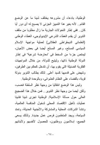 ‫ﺍﻟﻭﻁﻨﻴﺔ، ﺒﺎﺩﻋﺎﺀ ﺃﻥ ﻤﺸﺭﻭﻋﻪ ﻴﺨﺘﻠﻑ ﺸﻴﺌﺎ ﻤﺎ ﻋﻥ ﺍﻟﻭﻀﻊ‬
‫ﺍﻟﻘﺎﺌﻡ.. ﻷﻨﻪ ﺒﻐﻴﺭ ﻫﺫﺍ ﺍﻟﺘﻤﻴﻴﺯ ﺍﻟﺠﺯﺌﻰ ﻻ ﻴﺼﺒﺢ ﻟﻪ ﺃﻯ ﺩﻭﺭ ﺃﻴﺎ‬
‫ﻜﺎﻥ.. ﻓﻔﻰ ﺇﻁﺎﺭ ﺍﻟﺘﺤﻭﻻﺕ ﺍﻟﺠﺎﺭﻴﺔ ﻤﺎ ﺯﺍل ﻤﻁﻠﻭﺒﺎ ﻤﻥ ﻤﺜﻘﻑ‬
‫ﺍﻟﺘﻨﻭﻴﺭ ﺃﻥ ﻴﻘﺩﻡ ﺍﻟﻐﻁﺎﺀ ﺍﻟﺸﺭﻋﻰ ﺍﻹﻴﺩﻴﻭﻟﻭﺠﻰ، ﺍﻟﻐﻁﺎﺀ ﺍﻟﻭﻁﻨﻰ‬
‫)ﺍﻟﻌﻠﻤﺎﻨﻰ ﺍﻟﺩﻴﻤﻘﺭﺍﻁﻰ ﺍﻟﻌﻘﻼﻨﻰ( ﻟﻌﻤﻠﻴﺔ ﻤﻭﺍﺠﻬﺔ ﺍﻹﺴﻼﻡ‬
‫ﺍﻟﺴﻴﺎﺴﻰ ﺍﻟﻤﺴﻠﺢ، ﻭﻏﻴﺭ ﺍﻟﻤﺴﻠﺢ ﺃﻴﻀﺎ ﻓﻰ ﺒﻌﺽ ﺍﻷﺤﻴﺎﻥ،‬
‫ﻟﻴﻤﺘﺹ ﺠﺯﺀﺍ ﻤﻥ ﺍﻟﺴﺨﻁ ﻓﻰ "ﻤﻌﺎﺭﻀﺔ ﺸﺭﻋﻴﺔ" ﻓﻰ ﺇﻁﺎﺭ‬
‫ﺍﻟﺩﻭﻟﺔ ﺍﻟﻭﻁﻨﻴﺔ ﺫﺍﺘﻬﺎ، ﻭﻟﻴﺘﻴﺢ ﻟﻠﺩﻭﻟﺔ، ﻤﻥ ﺨﻼل ﺍﻟﻤﻭﺍﺠﻬﺎﺕ‬
‫ﺍﻟﻔﻜﺭﻴﺔ ﺍﻟﻀﺌﻴﻠﺔ ﺍﻟﺘﻰ ﻴﻘﻭﻡ ﺒﻬﺎ، ﺃﻥ ﺘﺘﺩﺨل ﻜﺤﻜﻡ ﺒﻴﻥ ﺍﻟﻁﺭﻓﻴﻥ،‬
‫ﻭﺘﻨﻬﺽ ﻋﻠﻰ ﻗﺩﻤﻴﻬﺎ ﻜﺴﻴﺩ ﺃﻋﻠﻰ. ﻟﺫﻟﻙ ﻴﻁﺎﻟﺏ ﺍﻟﺘﻨﻭﻴﺭ ﺒﺩﻭﻟﺔ‬
     ‫ﻗﻭﻴﺔ، ﺒﺎﻟﻘﻀﺎﺀ ﻋﻠﻰ ﺍﻟﻨﻅﺎﻡ ﺍﻟﻌﺸﻭﺍﺌﻰ، ﻭﺒﺎﻟﻭﺤﺩﺓ ﺍﻟﻭﻁﻨﻴﺔ.‬
‫ﻭﻟﻴﺱ ﻫﺫﺍ ﺍﻟﻭﻀﻊ ﺍﻨﺘﻘﺎﻟﻴﺎ ﻤﻥ ﻭﺠﻬﺔ ﻨﻅﺭ ﺍﻟﺴﻠﻁﺔ ﻓﺤﺴﺏ،‬
‫ﻭﻟﻜﻥ ﺃﻴﻀﺎ ﻤﻥ ﻭﺠﻬﺔ ﻨﻅﺭ ﺍﻟﺘﻨﻭﻴﺭ.. ﻓﻤﻥ ﺨﻼل ﻫﺫﺍ ﺍﻟﻀﺠﻴﺞ‬
‫ﺍﻟﻌﺎﻟﻰ ﺤﻭل ﻤﺴﺄﻟﺔ ﺍﻹﺴﻼﻤﻴﺔ/ ﺍﻟﻭﻁﻨﻴﺔ ﺘﺠﺭﻯ ﺸﻴﺌﺎ ﻓﺸﻴﺌﺎ‬
‫ﻋﻤﻠﻴﺎﺕ ﺘﺄﻫﻴل ﺍﻻﻗﺘﺼﺎﺩ ﺍﻟﻤﺤﻠﻰ ﻟﺩﺨﻭل ﺍﻟﻤﻨﺎﻓﺴﺔ ﺍﻟﻌﺎﻟﻤﻴﺔ،‬
‫ﻭﺘﻨﺸﺄ ﺍﻟﺸﺭﻜﺎﺕ ﺍﻟﻤﺤﻠﻴﺔ ﻭﺍﻟﻤﺸﺘﺭﻜﺔ ﻭﺍﻷﺠﻨﺒﻴﺔ ﺍﻟﺤﺩﻴﺜﺔ، ﻭﺘﻤﺘﺩ‬
‫ﺍﻟﺴﻴﺎﺤﺔ، ﻭﻴﺠﺩ ﺍﻟﻤﺘﻌﻠﻤﻭﻥ ﻓﺭﺹ ﻋﻤل ﺠﺩﻴﺩﺓ. ﻭﻟﺫﻟﻙ ﻴﺴﻌﻰ‬
‫ﺍﻟﺠﻤﻴﻊ، ﺇﺴﻼﻤﻴﻭﻥ ﻭﻭﻁﻨﻴﻭﻥ، ﻟﻠﺤﺼﻭل ﻷﻨﻔﺴﻬﻡ ﻭﻷﺒﻨﺎﺌﻬﻡ‬


                         ‫- ٤٦ -‬
 