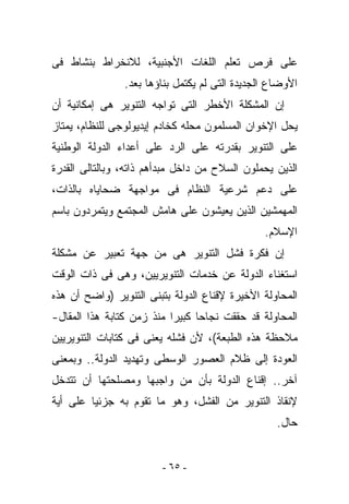 ‫ﻋﻠﻰ ﻓﺭﺹ ﺘﻌﻠﻡ ﺍﻟﻠﻐﺎﺕ ﺍﻷﺠﻨﺒﻴﺔ، ﻟﻼﻨﺨﺭﺍﻁ ﺒﻨﺸﺎﻁ ﻓﻰ‬
                ‫ﺍﻷﻭﻀﺎﻉ ﺍﻟﺠﺩﻴﺩﺓ ﺍﻟﺘﻰ ﻟﻡ ﻴﻜﺘﻤل ﺒﻨﺎﺅﻫﺎ ﺒﻌﺩ.‬
‫ﺇﻥ ﺍﻟﻤﺸﻜﻠﺔ ﺍﻷﺨﻁﺭ ﺍﻟﺘﻰ ﺘﻭﺍﺠﻪ ﺍﻟﺘﻨﻭﻴﺭ ﻫﻰ ﺇﻤﻜﺎﻨﻴﺔ ﺃﻥ‬
‫ﻴﺤل ﺍﻹﺨﻭﺍﻥ ﺍﻟﻤﺴﻠﻤﻭﻥ ﻤﺤﻠﻪ ﻜﺨﺎﺩﻡ ﺇﻴﺩﻴﻭﻟﻭﺠﻰ ﻟﻠﻨﻅﺎﻡ، ﻴﻤﺘﺎﺯ‬
‫ﻋﻠﻰ ﺍﻟﺘﻨﻭﻴﺭ ﺒﻘﺩﺭﺘﻪ ﻋﻠﻰ ﺍﻟﺭﺩ ﻋﻠﻰ ﺃﻋﺩﺍﺀ ﺍﻟﺩﻭﻟﺔ ﺍﻟﻭﻁﻨﻴﺔ‬
‫ﺍﻟﺫﻴﻥ ﻴﺤﻤﻠﻭﻥ ﺍﻟﺴﻼﺡ ﻤﻥ ﺩﺍﺨل ﻤﺒﺩﺃﻫﻡ ﺫﺍﺘﻪ، ﻭﺒﺎﻟﺘﺎﻟﻰ ﺍﻟﻘﺩﺭﺓ‬
‫ﻋﻠﻰ ﺩﻋﻡ ﺸﺭﻋﻴﺔ ﺍﻟﻨﻅﺎﻡ ﻓﻰ ﻤﻭﺍﺠﻬﺔ ﻀﺤﺎﻴﺎﻩ ﺒﺎﻟﺫﺍﺕ،‬
‫ﺍﻟﻤﻬﻤﺸﻴﻥ ﺍﻟﺫﻴﻥ ﻴﻌﻴﺸﻭﻥ ﻋﻠﻰ ﻫﺎﻤﺵ ﺍﻟﻤﺠﺘﻤﻊ ﻭﻴﺘﻤﺭﺩﻭﻥ ﺒﺎﺴﻡ‬
                                                ‫ﺍﻹﺴﻼﻡ.‬
‫ﺇﻥ ﻓﻜﺭﺓ ﻓﺸل ﺍﻟﺘﻨﻭﻴﺭ ﻫﻰ ﻤﻥ ﺠﻬﺔ ﺘﻌﺒﻴﺭ ﻋﻥ ﻤﺸﻜﻠﺔ‬
‫ﺍﺴﺘﻐﻨﺎﺀ ﺍﻟﺩﻭﻟﺔ ﻋﻥ ﺨﺩﻤﺎﺕ ﺍﻟﺘﻨﻭﻴﺭﻴﻴﻥ، ﻭﻫﻰ ﻓﻰ ﺫﺍﺕ ﺍﻟﻭﻗﺕ‬
‫ﺍﻟﻤﺤﺎﻭﻟﺔ ﺍﻷﺨﻴﺭﺓ ﻹﻗﻨﺎﻉ ﺍﻟﺩﻭﻟﺔ ﺒﺘﺒﻨﻰ ﺍﻟﺘﻨﻭﻴﺭ )ﻭﺍﻀﺢ ﺃﻥ ﻫﺫﻩ‬
‫ﺍﻟﻤﺤﺎﻭﻟﺔ ﻗﺩ ﺤﻘﻘﺕ ﻨﺠﺎﺤﺎ ﻜﺒﻴﺭﺍ ﻤﻨﺫ ﺯﻤﻥ ﻜﺘﺎﺒﺔ ﻫﺫﺍ ﺍﻟﻤﻘﺎل-‬
‫ﻤﻼﺤﻅﺔ ﻫﺫﻩ ﺍﻟﻁﺒﻌﺔ(، ﻷﻥ ﻓﺸﻠﻪ ﻴﻌﻨﻰ ﻓﻰ ﻜﺘﺎﺒﺎﺕ ﺍﻟﺘﻨﻭﻴﺭﻴﻴﻥ‬
‫ﺍﻟﻌﻭﺩﺓ ﺇﻟﻰ ﻅﻼﻡ ﺍﻟﻌﺼﻭﺭ ﺍﻟﻭﺴﻁﻰ ﻭﺘﻬﺩﻴﺩ ﺍﻟﺩﻭﻟﺔ.. ﻭﺒﻤﻌﻨﻰ‬
‫ﺁﺨﺭ.. ﺇﻗﻨﺎﻉ ﺍﻟﺩﻭﻟﺔ ﺒﺄﻥ ﻤﻥ ﻭﺍﺠﺒﻬﺎ ﻭﻤﺼﻠﺤﺘﻬﺎ ﺃﻥ ﺘﺘﺩﺨل‬
‫ﻹﻨﻘﺎﺫ ﺍﻟﺘﻨﻭﻴﺭ ﻤﻥ ﺍﻟﻔﺸل، ﻭﻫﻭ ﻤﺎ ﺘﻘﻭﻡ ﺒﻪ ﺠﺯﺌﻴﺎ ﻋﻠﻰ ﺃﻴﺔ‬
                                                   ‫ﺤﺎل.‬


                        ‫- ٥٦ -‬
 