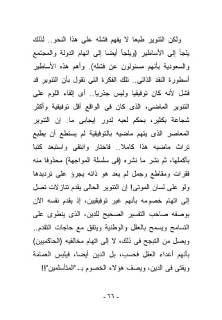 ‫ﻭﻟﻜﻥ ﺍﻟﺘﻨﻭﻴﺭ ﻁﺒﻌﺎ ﻻ ﻴﻔﻬﻡ ﻓﺸﻠﻪ ﻋﻠﻰ ﻫﺫﺍ ﺍﻟﻨﺤﻭ.. ﻟﺫﻟﻙ‬
‫ﻴﻠﺠﺄ ﺇﻟﻰ ﺍﻷﺴﺎﻁﻴﺭ )ﻭﻴﻠﺠﺄ ﺃﻴﻀﺎ ﺇﻟﻰ ﺍﺘﻬﺎﻡ ﺍﻟﺩﻭﻟﺔ ﻭﺍﻟﻤﺠﺘﻤﻊ‬
‫ﻭﺍﻟﺴﻌﻭﺩﻴﺔ ﺒﺄﻨﻬﻡ ﻤﺴﺌﻭﻟﻭﻥ ﻋﻥ ﻓﺸﻠﻪ(. ﻭﺃﻫﻡ ﻫﺫﻩ ﺍﻷﺴﺎﻁﻴﺭ‬
‫ﺃﺴﻁﻭﺭﺓ ﺍﻟﻨﻘﺩ ﺍﻟﺫﺍﺘﻰ.. ﺘﻠﻙ ﺍﻟﻔﻜﺭﺓ ﺍﻟﺘﻰ ﺘﻘﻭل ﺒﺄﻥ ﺍﻟﺘﻨﻭﻴﺭ ﻗﺩ‬
‫ﻓﺸل ﻷﻨﻪ ﻜﺎﻥ ﺘﻭﻓﻴﻘﻴﺎ ﻭﻟﻴﺱ ﺠﺫﺭﻴﺎ.. ﺃﻯ ﺇﻟﻘﺎﺀ ﺍﻟﻠﻭﻡ ﻋﻠﻰ‬
‫ﺍﻟﺘﻨﻭﻴﺭ ﺍﻟﻤﺎﻀﻰ، ﺍﻟﺫﻯ ﻜﺎﻥ ﻓﻰ ﺍﻟﻭﺍﻗﻊ ﺃﻗل ﺘﻭﻓﻴﻘﻴﺔ ﻭﺃﻜﺜﺭ‬
‫ﺸﺠﺎﻋﺔ ﺒﻜﺜﻴﺭ، ﺒﺤﻜﻡ ﻟﻌﺒﻪ ﻟﺩﻭﺭ ﺇﻴﺠﺎﺒﻰ ﻤﺎ. ﺇﻥ ﺍﻟﺘﻨﻭﻴﺭ‬
‫ﺍﻟﻤﻌﺎﺼﺭ ﺍﻟﺫﻯ ﻴﺘﻬﻡ ﻤﺎﻀﻴﻪ ﺒﺎﻟﺘﻭﻓﻴﻘﻴﺔ ﻟﻡ ﻴﺴﺘﻁﻊ ﺃﻥ ﻴﻁﺒﻊ‬
‫ﺘﺭﺍﺙ ﻤﺎﻀﻴﻪ ﻫﺫﺍ ﻜﺎﻤﻼ.. ﻓﺎﺨﺘﺎﺭ ﻭﺍﻨﺘﻘﻰ ﻭﺍﺴﺘﺒﻌﺩ ﻜﺘﺒﺎ‬
‫ﺒﺄﻜﻤﻠﻬﺎ، ﺜﻡ ﻨﺸﺭ ﻤﺎ ﻨﺸﺭﻩ )ﻓﻰ ﺴﻠﺴﻠﺔ ﺍﻟﻤﻭﺍﺠﻬﺔ( ﻤﺤﺫﻭﻓﺎ ﻤﻨﻪ‬
‫ﻓﻘﺭﺍﺕ ﻭﻤﻘﺎﻁﻊ ﻭﺠﻤل ﻟﻡ ﻴﻌﺩ ﻫﻭ ﺫﺍﺘﻪ ﻴﺠﺭﺅ ﻋﻠﻰ ﺘﺭﺩﻴﺩﻫﺎ‬
‫ﻭﻟﻭ ﻋﻠﻰ ﻟﺴﺎﻥ ﺍﻟﻤﻭﺘﻰ! ﺇﻥ ﺍﻟﺘﻨﻭﻴﺭ ﺍﻟﺤﺎﻟﻰ ﻴﻘﺩﻡ ﺘﻨﺎﺯﻻﺕ ﺘﺼل‬
‫ﺇﻟﻰ ﺍﺘﻬﺎﻡ ﺨﺼﻭﻤﻪ ﺒﺄﻨﻬﻡ ﻏﻴﺭ ﺘﻭﻓﻴﻘﻴﻴﻥ، ﺇﺫ ﻴﻘﺩﻡ ﻨﻔﺴﻪ ﺍﻵﻥ‬
‫ﺒﻭﺼﻔﻪ ﺼﺎﺤﺏ ﺍﻟﺘﻔﺴﻴﺭ ﺍﻟﺼﺤﻴﺢ ﻟﻠﺩﻴﻥ، ﺍﻟﺫﻯ ﻴﻨﻁﻭﻯ ﻋﻠﻰ‬
‫ﺍﻟﺘﺴﺎﻤﺢ ﻭﻴﺴﻤﺢ ﺒﺎﻟﻌﻘل ﻭﺍﻟﻭﻁﻨﻴﺔ ﻭﻴﺘﻔﻕ ﻤﻊ ﺤﺎﺠﺎﺕ ﺍﻟﺘﻘﺩﻡ..‬
‫ﻭﻴﺼل ﻤﻥ ﺍﻟﺘﺒﺠﺢ ﻓﻰ ﺫﻟﻙ، ﻻ ﺇﻟﻰ ﺍﺘﻬﺎﻡ ﻤﺨﺎﻟﻔﻴﻪ )ﺍﻟﺤﺎﻜﻤﻴﻴﻥ(‬
‫ﺒﺄﻨﻬﻡ ﺃﻋﺩﺍﺀ ﺍﻟﻌﻘل ﻓﺤﺴﺏ، ﺒل ﺍﻟﺩﻴﻥ ﺃﻴﻀﺎ، ﻓﻴﻠﺒﺱ ﺍﻟﻌﻤﺎﻤﺔ‬
  ‫ﻭﻴﻔﺘﻰ ﻓﻰ ﺍﻟﺩﻴﻥ، ﻭﻴﺼﻑ ﻫﺅﻻﺀ ﺍﻟﺨﺼﻭﻡ ﺒـ"ﺍﻟﻤﺘﺄﺴﻠﻤﻴﻥ"!!‬


                         ‫- ٦٦ -‬
 