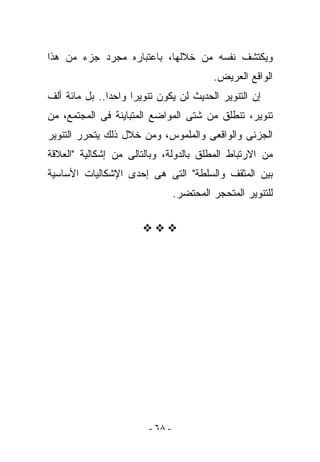 ‫ﻭﻴﻜﺘﺸﻑ ﻨﻔﺴﻪ ﻤﻥ ﺨﻼﻟﻬﺎ، ﺒﺎﻋﺘﺒﺎﺭﻩ ﻤﺠﺭﺩ ﺠﺯﺀ ﻤﻥ ﻫﺫﺍ‬
                                          ‫ﺍﻟﻭﺍﻗﻊ ﺍﻟﻌﺭﻴﺽ.‬
‫ﺇﻥ ﺍﻟﺘﻨﻭﻴﺭ ﺍﻟﺤﺩﻴﺙ ﻟﻥ ﻴﻜﻭﻥ ﺘﻨﻭﻴﺭﺍ ﻭﺍﺤﺩﺍ.. ﺒل ﻤﺎﺌﺔ ﺃﻟﻑ‬
‫ﺘﻨﻭﻴﺭ، ﺘﻨﻁﻠﻕ ﻤﻥ ﺸﺘﻰ ﺍﻟﻤﻭﺍﻀﻊ ﺍﻟﻤﺘﺒﺎﻴﻨﺔ ﻓﻰ ﺍﻟﻤﺠﺘﻤﻊ، ﻤﻥ‬
‫ﺍﻟﺠﺯﺌﻰ ﻭﺍﻟﻭﺍﻗﻌﻰ ﻭﺍﻟﻤﻠﻤﻭﺱ، ﻭﻤﻥ ﺨﻼل ﺫﻟﻙ ﻴﺘﺤﺭﺭ ﺍﻟﺘﻨﻭﻴﺭ‬
‫ﻤﻥ ﺍﻻﺭﺘﺒﺎﻁ ﺍﻟﻤﻁﻠﻕ ﺒﺎﻟﺩﻭﻟﺔ، ﻭﺒﺎﻟﺘﺎﻟﻰ ﻤﻥ ﺇﺸﻜﺎﻟﻴﺔ "ﺍﻟﻌﻼﻗﺔ‬
‫ﺒﻴﻥ ﺍﻟﻤﺜﻘﻑ ﻭﺍﻟﺴﻠﻁﺔ" ﺍﻟﺘﻰ ﻫﻰ ﺇﺤﺩﻯ ﺍﻹﺸﻜﺎﻟﻴﺎﺕ ﺍﻷﺴﺎﺴﻴﺔ‬
                                 ‫ﻟﻠﺘﻨﻭﻴﺭ ﺍﻟﻤﺘﺤﺠﺭ ﺍﻟﻤﺤﺘﻀﺭ.‬




                        ‫- ٨٦ -‬
 