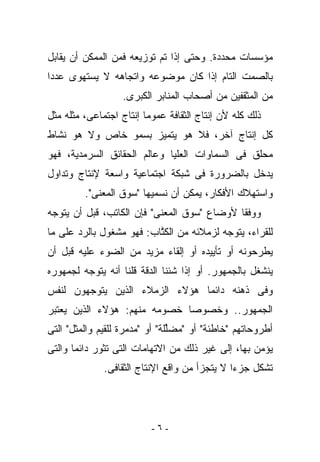 ‫ﻤﺅﺴﺴﺎﺕ ﻤﺤﺩﺩﺓ. ﻭﺤﺘﻰ ﺇﺫﺍ ﺘﻡ ﺘﻭﺯﻴﻌﻪ ﻓﻤﻥ ﺍﻟﻤﻤﻜﻥ ﺃﻥ ﻴﻘﺎ ‪‬ل‬
 ‫ﺒ‬
‫ﺒﺎﻟﺼﻤﺕ ﺍﻟﺘﺎﻡ ﺇﺫﺍ ﻜﺎﻥ ﻤﻭﻀﻭﻋﻪ ﻭﺍﺘﺠﺎﻫﻪ ﻻ ﻴﺴﺘﻬﻭﻯ ﻋﺩﺩﺍ‬
                   ‫ﻤﻥ ﺍﻟﻤﺜﻘﻔﻴﻥ ﻤﻥ ﺃﺼﺤﺎﺏ ﺍﻟﻤﻨﺎﺒﺭ ﺍﻟﻜﺒﺭﻯ.‬
‫ﺫﻟﻙ ﻜﻠﻪ ﻷﻥ ﺇﻨﺘﺎﺝ ﺍﻟﺜﻘﺎﻓﺔ ﻋﻤﻭﻤﺎ ﺇﻨﺘﺎﺝ ﺍﺠﺘﻤﺎﻋﻰ، ﻤﺜﻠﻪ ﻤﺜل‬
‫ﻜل ﺇﻨﺘﺎﺝ ﺁﺨﺭ، ﻓﻼ ﻫﻭ ﻴﺘﻤﻴﺯ ﺒﺴﻤﻭ ﺨﺎﺹ ﻭﻻ ﻫﻭ ﻨﺸﺎﻁ‬
‫ﻤﺤﻠﻕ ﻓﻰ ﺍﻟﺴﻤﺎﻭﺍﺕ ﺍﻟﻌﻠﻴﺎ ﻭﻋﺎﻟﻡ ﺍﻟﺤﻘﺎﺌﻕ ﺍﻟﺴﺭﻤﺩﻴﺔ، ﻓﻬﻭ‬
‫ﻴﺩﺨل ﺒﺎﻟﻀﺭﻭﺭﺓ ﻓﻰ ﺸﺒﻜﺔ ﺍﺠﺘﻤﺎﻋﻴﺔ ﻭﺍﺴﻌﺔ ﻹﻨﺘﺎﺝ ﻭﺘﺩﺍﻭل‬
         ‫ﻭﺍﺴﺘﻬﻼﻙ ﺍﻷﻓﻜﺎﺭ، ﻴﻤﻜﻥ ﺃﻥ ﻨﺴﻤﻴﻬﺎ "ﺴﻭﻕ ﺍﻟﻤﻌﻨﻰ".‬
‫ﻭﻭﻓﻘﺎ ﻷﻭﻀﺎﻉ "ﺴﻭﻕ ﺍﻟﻤﻌﻨﻰ" ﻓﺈﻥ ﺍﻟﻜﺎﺘﺏ، ﻗﺒل ﺃﻥ ﻴﺘﻭﺠﻪ‬
‫ﻟﻠﻘﺭﺍﺀ، ﻴﺘﻭﺠﻪ ﻟﺯﻤﻼﺌﻪ ﻤﻥ ﺍﻟﻜ ﱠﺎﺏ: ﻓﻬﻭ ﻤﺸﻐﻭل ﺒﺎﻟﺭﺩ ﻋﻠﻰ ﻤﺎ‬
                          ‫ﺘ‬
‫ﻴﻁﺭﺤﻭﻨﻪ ﺃﻭ ﺘﺄﻴﻴﺩﻩ ﺃﻭ ﺇﻟﻘﺎﺀ ﻤﺯﻴﺩ ﻤﻥ ﺍﻟﻀﻭﺀ ﻋﻠﻴﻪ ﻗﺒل ﺃﻥ‬
‫ﻴﻨﺸﻐل ﺒﺎﻟﺠﻤﻬﻭﺭ. ﺃﻭ ﺇﺫﺍ ﺸﺌﻨﺎ ﺍﻟﺩﻗﺔ ﻗﻠﻨﺎ ﺃﻨﻪ ﻴﺘﻭﺠﻪ ﻟﺠﻤﻬﻭﺭﻩ‬
‫ﻭﻓﻰ ﺫﻫﻨﻪ ﺩﺍﺌﻤﺎ ﻫﺅﻻﺀ ﺍﻟﺯﻤﻼﺀ ﺍﻟﺫﻴﻥ ﻴﺘﻭﺠﻬﻭﻥ ﻟﻨﻔﺱ‬
‫ﺍﻟﺠﻤﻬﻭﺭ.. ﻭﺨﺼﻭﺼﺎ ﺨﺼﻭﻤﻪ ﻤﻨﻬﻡ: ﻫﺅﻻﺀ ﺍﻟﺫﻴﻥ ﻴﻌﺘﺒﺭ‬
‫ﺃﻁﺭﻭﺤﺎﺘﻬﻡ "ﺨﺎﻁﺌﺔ" ﺃﻭ "ﻤﻀﱢﻠﺔ" ﺃﻭ "ﻤﺩﻤﺭﺓ ﻟﻠﻘﻴﻡ ﻭﺍﻟﻤﺜل" ﺍﻟﺘﻰ‬
                                ‫ﻠ‬
‫ﻴﺅﻤﻥ ﺒﻬﺎ، ﺇﻟﻰ ﻏﻴﺭ ﺫﻟﻙ ﻤﻥ ﺍﻻﺘﻬﺎﻤﺎﺕ ﺍﻟﺘﻰ ﺘﺜﻭﺭ ﺩﺍﺌﻤﺎ ﻭﺍﻟﺘﻰ‬
              ‫ﺘﺸﻜل ﺠﺯﺀﺍ ﻻ ﻴﺘﺠﺯﺃ ﻤﻥ ﻭﺍﻗﻊ ﺍﻹﻨﺘﺎﺝ ﺍﻟﺜﻘﺎﻓﻰ.‬




                          ‫-٦-‬
 