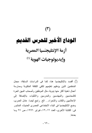 ‫)٣(‬

  ‫ﺍﻟﻮﺩﺍﻉ ﺍﻷﺧﲑ ﻟﻠﺤﺮﺱ ﺍﻟﻘﺪﻳﻢ‬
                       ‫א‬                  ‫א‬
            ‫)٣(‬
                           ‫א‬



‫)٣( ﺃﻗﺼﺩ ﺒﺎﻹﻨﺘﻠﻴﺠﻨﺴﻴﺎ ﻫﻨﺎ، ﻜﻤﺎ ﻓﻰ ﺍﻟﺩﺭﺍﺴﺎﺕ ﺍﻟﺴﺎﺒﻘﺔ، ﻤﺠﻤل‬
‫ﺍﻟﻤﺘﻌﻠﻤﻴﻥ ﺍﻟﺫﻴﻥ ﻴﺅﻫﻠﻬﻡ ﺘﻌﻠﻴﻤﻬﻡ ﻟﺘﻠﻘﻰ ﺍﻟﺜﻘﺎﻓﺔ ﺍﻟﻤﻜﺘﻭﺒﺔ ﻭﻤﻤﺎﺭﺴﺔ‬
‫ﺃﻋﻤﺎل ﺫﻫﻨﻴﺔ ﺃﻜﺜﺭ ﻤﻨﻬﺎ ﻴﺩﻭﻴﺔ، ﻤﺜل ﺍﻟﻤﻭﻅﻔﻴﻥ ﻭﺃﺼﺤﺎﺏ ﺍﻟﻤﻬﻥ ﺍﻟﺤﺭﺓ‬
‫ﻜﺎﻟﻤﺤﺎﺴﺒﻴﻥ ﻭﺍﻟﻤﻬﻨﺩﺴﻴﻥ ﻭﺍﻟﻤﺩﺭﺴﻴﻥ ﻭﺍﻷﻁﺒﺎﺀ، ﺒﺎﻹﻀﺎﻓﺔ ﺇﻟﻰ‬
‫ﺍﻹﻋﻼﻤﻴﻴﻥ ﻭﺍﻟﻜﺘﺎﺏ ﻭﺍﻟﺸﻌﺭﺍﺀ... ﺍﻟﺦ. ﺭﺍﺠﻊ ﺃﻴﻀﺎ: ﻋﺎﺩل ﺍﻟﻌﻤﺭﻯ،‬
              ‫ﹰ‬
‫ﻭﻀﻊ ﺍﻹﻨﺘﻠﻴﺠﻨﺴﻴﺎ ﻓﻰ ﺍﻟﺒﻨﺎﺀ ﺍﻻﺠﺘﻤﺎﻋﻰ ﺍﻟﻤﺼﺭﻯ ﺍﻟﺤﺩﻴﺙ، ﺍﻟﻤﻨﺸﻭﺭ‬
‫ﻓﻰ: ﺍﻟﻜﺘﺎﺒﺔ ﺍﻷﺨﺭﻯ، ﺍﻟﻌﺩﺩ ٢١-٣١، ﻓﺒﺭﺍﻴﺭ ٦٩٩١، ﺹ ٧٢ ﻭﻤﺎ‬
                                                       ‫ﺒﻌﺩﻫﺎ.‬

                               ‫- ٩٦ -‬
 