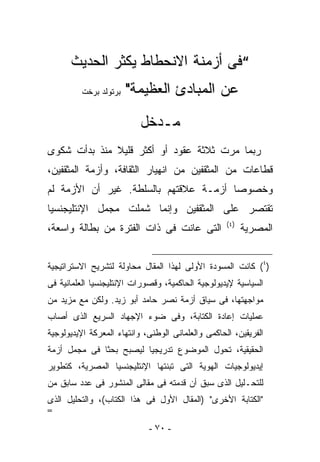 ‫“ﻓﻰ ﺃﺯﻤﻨﺔ ﺍﻻﻨﺤﻁﺎﻁ ﻴﻜﺜﺭ ﺍﻟﺤﺩﻴﺙ‬
          ‫ﺒﺭﺘﻭﻟﺩ ﺒﺭﺨﺕ‬   ‫ﻋﻥ ﺍﻟﻤﺒﺎﺩﺉ ﺍﻟﻌﻅﻴﻤﺔ"‬
                           ‫ﻤـﺩﺨل‬
‫ﺭﺒﻤﺎ ﻤﺭﺕ ﺜﻼﺜﺔ ﻋﻘﻭﺩ ﺃﻭ ﺃﻜﺜﺭ ﻗﻠﻴﻼ ﻤﻨﺫ ﺒﺩﺃﺕ ﺸﻜﻭﻯ‬
‫ﻗﻁﺎﻋﺎﺕ ﻤﻥ ﺍﻟﻤﺜﻘﻔﻴﻥ ﻤﻥ ﺍﻨﻬﻴﺎﺭ ﺍﻟﺜﻘﺎﻓﺔ، ﻭﺃﺯﻤﺔ ﺍﻟﻤﺜﻘﻔﻴﻥ،‬
‫ﻭﺨﺼﻭﺼﺎ ﺃﺯﻤـﺔ ﻋﻼﻗﺘﻬﻡ ﺒﺎﻟﺴﻠﻁﺔ. ﻏﻴﺭ ﺃﻥ ﺍﻷﺯﻤﺔ ﻟﻡ‬
‫ﺘﻘﺘﺼﺭ ﻋﻠﻰ ﺍﻟﻤﺜﻘﻔﻴﻥ ﻭﺇﻨﻤﺎ ﺸﻤﻠﺕ ﻤﺠﻤل ﺍﻹﻨﺘﻠﻴﺠﻨﺴﻴﺎ‬
                                                    ‫)٤(‬
‫ﺍﻟﺘﻰ ﻋﺎﻨﺕ ﻓﻰ ﺫﺍﺕ ﺍﻟﻔﺘﺭﺓ ﻤﻥ ﺒﻁﺎﻟﺔ ﻭﺍﺴﻌﺔ،‬                   ‫ﺍﻟﻤﺼﺭﻴﺔ‬


‫)٤( ﻜﺎﻨﺕ ﺍﻟﻤﺴﻭﺩﺓ ﺍﻷﻭﻟﻰ ﻟﻬﺫﺍ ﺍﻟﻤﻘﺎل ﻤﺤﺎﻭﻟﺔ ﻟﺘﺸﺭﻴﺢ ﺍﻻﺴﺘﺭﺍﺘﻴﺠﻴﺔ‬
‫ﺍﻟﺴﻴﺎﺴﻴﺔ ﻹﻴﺩﻴﻭﻟﻭﺠﻴﺔ ﺍﻟﺤﺎﻜﻤﻴﺔ، ﻭﻗﺼﻭﺭﺍﺕ ﺍﻹﻨﺘﻠﻴﺠﻨﺴﻴﺎ ﺍﻟﻌﻠﻤﺎﻨﻴﺔ ﻓﻰ‬
‫ﻤﻭﺍﺠﻬﺘﻬﺎ، ﻓﻰ ﺴﻴﺎﻕ ﺃﺯﻤﺔ ﻨﺼﺭ ﺤﺎﻤﺩ ﺃﺒﻭ ﺯﻴﺩ. ﻭﻟﻜﻥ ﻤﻊ ﻤﺯﻴﺩ ﻤﻥ‬
‫ﻋﻤﻠﻴﺎﺕ ﺇﻋﺎﺩﺓ ﺍﻟﻜﺘﺎﺒﺔ، ﻭﻓﻰ ﻀﻭﺀ ﺍﻹﺠﻬﺎﺩ ﺍﻟﺴﺭﻴﻊ ﺍﻟﺫﻯ ﺃﺼﺎﺏ‬
‫ﺍﻟﻔﺭﻴﻘﻴﻥ، ﺍﻟﺤﺎﻜﻤﻰ ﻭﺍﻟﻌﻠﻤﺎﻨﻰ ﺍﻟﻭﻁﻨﻰ، ﻭﺍﻨﺘﻬﺎﺀ ﺍﻟﻤﻌﺭﻜﺔ ﺍﻹﻴﺩﻴﻭﻟﻭﺠﻴﺔ‬
‫ﺍﻟﺤﻘﻴﻘﻴﺔ، ﺘﺤﻭل ﺍﻟﻤﻭﻀﻭﻉ ﺘﺩﺭﻴﺠﻴﺎ ﻟﻴﺼﺒﺢ ﺒﺤﺜﺎ ﻓﻰ ﻤﺠﻤل ﺃﺯﻤﺔ‬
‫ﺇﻴﺩﻴﻭﻟﻭﺠﻴﺎﺕ ﺍﻟﻬﻭﻴﺔ ﺍﻟﺘﻰ ﺘﺒﻨﺘﻬﺎ ﺍﻹﻨﺘﻠﻴﺠﻨﺴﻴﺎ ﺍﻟﻤﺼﺭﻴﺔ، ﻜﺘﻁﻭﻴﺭ‬
‫ﻟﻠﺘﺤـﻠﻴل ﺍﻟﺫﻯ ﺴﺒﻕ ﺃﻥ ﻗﺩﻤﺘﻪ ﻓﻰ ﻤﻘﺎﻟﻰ ﺍﻟﻤﻨﺸﻭﺭ ﻓﻰ ﻋﺩﺩ ﺴﺎﺒﻕ ﻤﻥ‬
‫"ﺍﻟﻜﺘﺎﺒﺔ ﺍﻷﺨﺭﻯ" )ﺍﻟﻤﻘﺎل ﺍﻷﻭل ﻓﻰ ﻫﺫﺍ ﺍﻟﻜﺘﺎﺏ(، ﻭﺍﻟﺘﺤﻠﻴل ﺍﻟﺫﻯ‬
‫=‬

                             ‫- ٠٧ -‬
 