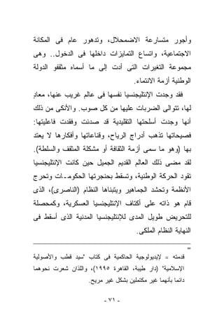 ‫ﻭﺃﺠﻭﺭ ﻤﺘﺴﺎﺭﻋﺔ ﺍﻻﻀﻤﺤﻼل، ﻭﺘﺩﻫﻭﺭ ﻋﺎﻡ ﻓﻰ ﺍﻟﻤﻜﺎﻨﺔ‬
‫ﺍﻻﺠﺘﻤﺎﻋﻴﺔ، ﻭﺍﺘﺴﺎﻉ ﺍﻟﺘﻤﺎﻴﺯﺍﺕ ﺩﺍﺨﻠﻬﺎ ﻓﻰ ﺍﻟﺩﺨﻭل.. ﻭﻫﻰ‬
‫ﻤﺠﻤﻭﻋﺔ ﺍﻟﺘﻐﻴﺭﺍﺕ ﺍﻟﺘﻰ ﺃﺩﺕ ﺇﻟﻰ ﻤﺎ ﺃﺴﻤﺎﻩ ﻤﺜﻘﻔﻭ ﺍﻟﺩﻭﻟﺔ‬
                                     ‫ﺍﻟﻭﻁﻨﻴﺔ ﺃﺯﻤﺔ ﺍﻻﻨﺘﻤﺎﺀ.‬
‫ﻓﻘﺩ ﻭﺠﺩﺕ ﺍﻹﻨﺘﻠﻴﺠﻨﺴﻴﺎ ﻨﻔﺴﻬﺎ ﻓﻰ ﻋﺎﻟﻡ ﻏﺭﻴﺏ ﻋﻨﻬﺎ، ﻤﻌﺎﺩ‬
‫ٍ‬
‫ﻟﻬﺎ، ﺘﺘﻭﺍﻟﻰ ﺍﻟﻀﺭﺒﺎﺕ ﻋﻠﻴﻬﺎ ﻤﻥ ﻜل ﺼﻭﺏ. ﻭﺍﻷﻨﻜﻰ ﻤﻥ ﺫﻟﻙ‬
‫ﺃﻨﻬﺎ ﻭﺠﺩﺕ ﺃﺴﻠﺤﺘﻬﺎ ﺍﻟﺘﻘﻠﻴﺩﻴﺔ ﻗﺩ ﺼﺩﺌﺕ ﻭﻓﻘﺩﺕ ﻓﺎﻋﻠﻴﺘﻬﺎ:‬
‫ﻓﺼﻴﺤﺎﺘﻬﺎ ﺘﺫﻫﺏ ﺃﺩﺭﺍﺝ ﺍﻟﺭﻴﺎﺡ، ﻭﻗﻨﺎﻋﺎﺘﻬﺎ ﻭﺃﻓﻜﺎﺭﻫﺎ ﻻ ‪‬ﻌﺘﺩ‬
   ‫ﻴ‬
‫ﺒﻬﺎ )ﻭﻫﻭ ﻤﺎ ‪‬ﻤﻰ ﺃﺯﻤﺔ ﺍﻟﺜﻘﺎﻓﺔ ﺃﻭ ﻤﺸﻜﻠﺔ ﺍﻟﻤﺜﻘﻑ ﻭﺍﻟﺴﻠﻁﺔ(.‬
                                         ‫ﺴ‬
‫ﻟﻘﺩ ﻤﻀﻰ ﺫﻟﻙ ﺍﻟﻌﺎﻟﻡ ﺍﻟﻘﺩﻴﻡ ﺍﻟﺠﻤﻴل ﺤﻴﻥ ﻜﺎﻨﺕ ﺍﻹﻨﺘﻠﻴﺠﻨﺴﻴﺎ‬
‫ﺘﻘﻭﺩ ﺍﻟﺤﺭﻜﺔ ﺍﻟﻭﻁﻨﻴﺔ، ﻭﺘﺴﻘﻁ ﺒﺤﻨﺠﺭﺘﻬﺎ ﺍﻟﺤﻜﻭﻤـﺎﺕ ﻭﺘﺤﺭﺝ‬
‫ﺍﻷﻨﻅﻤﺔ ﻭﺘﺤﺸﺩ ﺍﻟﺠﻤﺎﻫﻴﺭ ﻭﻴﺘﺒﻨﺎﻫﺎ ﺍﻟﻨﻅﺎﻡ )ﺍﻟﻨﺎﺼﺭﻯ(، ﺍﻟﺫﻯ‬
‫ﻗﺎﻡ ﻫﻭ ﺫﺍﺘﻪ ﻋﻠﻰ ﺃﻜﺘﺎﻑ ﺍﻹﻨﺘﻠﻴﺠﻨﺴﻴﺎ ﺍﻟﻌﺴﻜﺭﻴﺔ، ﻭﻜﻤﺤﺼﻠﺔ‬
‫ﻟﻠﺘﺤﺭﻴﺽ ﻁﻭﻴل ﺍﻟﻤﺩﻯ ﻟﻺﻨﺘﻠﻴﺠﻨﺴﻴﺎ ﺍﻟﻤﺩﻨﻴﺔ ﺍﻟﺫﻯ ﺃﺴﻘﻁ ﻓﻰ‬
                                      ‫ﺍﻟﻨﻬﺎﻴﺔ ﺍﻟﻨﻅﺎﻡ ﺍﻟﻤﻠﻜﻰ.‬

                                                             ‫=‬
‫ﻗﺩﻤﺘﻪ ==ﻹﻴﺩﻴﻭﻟﻭﺠﻴﺔ ﺍﻟﺤﺎﻜﻤﻴﺔ ﻓﻰ ﻜﺘﺎﺏ "ﺴﻴﺩ ﻗﻁﺏ ﻭﺍﻷﺼﻭﻟﻴﺔ‬
‫ﺍﻹﺴﻼﻤﻴﺔ" )ﺩﺍﺭ ﻁﻴﺒﺔ، ﺍﻟﻘﺎﻫﺭﺓ ٥٩٩١(، ﻭﺍﻟﻠﺫﺍﻥ ﺸﻌﺭﺕ ﻨﺤﻭﻫﻤﺎ‬
                   ‫ﺩﺍﺌﻤﺎ ﺒﺄﻨﻬﻤﺎ ﻏﻴﺭ ﻤﻜﺘﻤﻠﻴﻥ ﺒﺸﻜل ﻏﻴﺭ ﻤﺭﻴﺢ.‬

                         ‫- ١٧ -‬
 