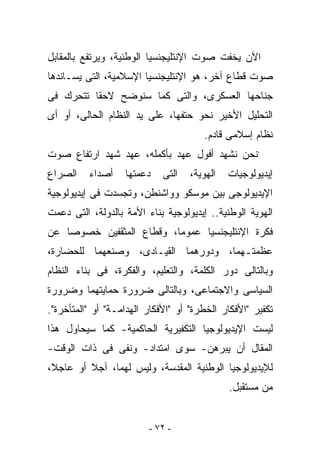 ‫ﺍﻵﻥ ﻴﺨﻔﺕ ﺼﻭﺕ ﺍﻹﻨﺘﻠﻴﺠﻨﺴﻴﺎ ﺍﻟﻭﻁﻨﻴﺔ، ﻭﻴﺭﺘﻔﻊ ﺒﺎﻟﻤﻘﺎﺒل‬
‫ﺼﻭﺕ ﻗﻁﺎﻉ ﺁﺨﺭ، ﻫﻭ ﺍﻹﻨﺘﻠﻴﺠﻨﺴﻴﺎ ﺍﻹﺴﻼﻤﻴﺔ، ﺍﻟﺘﻰ ﻴﺴـﺎﻨﺩﻫﺎ‬
‫ﺠﻨﺎﺤﻬﺎ ﺍﻟﻌﺴﻜﺭﻯ، ﻭﺍﻟﺘﻰ ﻜﻤﺎ ﺴﻨﻭﻀﺢ ﻻﺤﻘﺎ ﺘﺘﺤﺭﻙ ﻓﻰ‬
‫ﺍﻟﺘﺤﻠﻴل ﺍﻷﺨﻴﺭ ﻨﺤﻭ ﺤﺘﻔﻬﺎ، ﻋﻠﻰ ﻴﺩ ﺍﻟﻨﻅﺎﻡ ﺍﻟﺤﺎﻟﻰ، ﺃﻭ ﺃﻯ‬
                                       ‫ﻨﻅﺎﻡ ﺇﺴﻼﻤﻰ ﻗﺎﺩﻡ.‬
‫`ﻨﺤﻥ ﻨﺸﻬﺩ ﺃﻓﻭل ﻋﻬﺩ ﺒﺄﻜﻤﻠﻪ، ﻋﻬﺩ ﺸﻬﺩ ﺍﺭﺘﻔﺎﻉ ﺼﻭﺕ‬
‫ﺍﻟﺼﺭﺍﻉ‬    ‫ﺃﺼﺩﺍﺀ‬    ‫ﺩﻋﻤﺘﻬﺎ‬    ‫ﺍﻟﺘﻰ‬   ‫ﺍﻟﻬﻭﻴﺔ،‬   ‫ﺇﻴﺩﻴﻭﻟﻭﺠﻴﺎﺕ‬
‫ﺍﻹﻴﺩﻴﻭﻟﻭﺠﻰ ﺒﻴﻥ ﻤﻭﺴﻜﻭ ﻭﻭﺍﺸﻨﻁﻥ، ﻭﺘﺠﺴﺩﺕ ﻓﻰ ﺇﻴﺩﻴﻭﻟﻭﺠﻴﺔ‬
‫ﺍﻟﻬﻭﻴﺔ ﺍﻟﻭﻁﻨﻴﺔ.. ﺇﻴﺩﻴﻭﻟﻭﺠﻴﺔ ﺒﻨﺎﺀ ﺍﻷﻤﺔ ﺒﺎﻟﺩﻭﻟﺔ، ﺍﻟﺘﻰ ﺩﻋﻤﺕ‬
‫ﻓﻜﺭﺓ ﺍﻹﻨﺘﻠﻴﺠﻨﺴﻴﺎ ﻋﻤﻭﻤﺎ، ﻭﻗﻁﺎﻉ ﺍﻟﻤﺜﻘﻔﻴﻥ ﺨﺼﻭﺼﺎ ﻋﻥ‬
‫ﻋﻅﻤﺘـﻬﻤﺎ، ﻭﺩﻭﺭﻫﻤﺎ ﺍﻟﻘﻴـﺎﺩﻯ، ﻭﺼﻨﻌﻬﻤﺎ ﻟﻠﺤﻀﺎﺭﺓ،‬
‫ﻭﺒﺎﻟﺘﺎﻟﻰ ﺩﻭﺭ ﺍﻟﻜﻠﻤﺔ، ﻭﺍﻟﺘﻌﻠﻴﻡ، ﻭﺍﻟﻔﻜﺭﺓ، ﻓﻰ ﺒﻨﺎﺀ ﺍﻟﻨﻅﺎﻡ‬
‫ﺍﻟﺴﻴﺎﺴﻰ ﻭﺍﻻﺠﺘﻤﺎﻋﻰ، ﻭﺒﺎﻟﺘﺎﻟﻰ ﻀﺭﻭﺭﺓ ﺤﻤﺎﻴﺘﻬﻤﺎ ﻭﻀﺭﻭﺭﺓ‬
‫ﺘﻜﻔﻴﺭ "ﺍﻷﻓﻜﺎﺭ ﺍﻟﺨﻁﺭﺓ" ﺃﻭ "ﺍﻷﻓﻜﺎﺭ ﺍﻟﻬﺩﺍﻤـﺔ" ﺃﻭ "ﺍﻟﻤﺘﺄﺨﺭﺓ".‬
‫ﻟﻴﺴﺕ ﺍﻹﻴﺩﻴﻭﻟﻭﺠﻴﺎ ﺍﻟﺘﻜﻔﻴﺭﻴﺔ ﺍﻟﺤﺎﻜﻤﻴﺔ- ﻜﻤﺎ ﺴﻴﺤﺎﻭل ﻫﺫﺍ‬
‫ﺍﻟﻤﻘﺎل ﺃﻥ ﻴﺒﺭﻫﻥ- ﺴﻭﻯ ﺍﻤﺘﺩﺍﺩ- ﻭﻨﻔﻰ ﻓﻰ ﺫﺍﺕ ﺍﻟﻭﻗﺕ-‬
‫ﻟﻺﻴﺩﻴﻭﻟﻭﺠﻴﺎ ﺍﻟﻭﻁﻨﻴﺔ ﺍﻟﻤﻘﺩﺴﺔ، ﻭﻟﻴﺱ ﻟﻬﻤﺎ، ﺁﺠﻼ ﺃﻭ ﻋﺎﺠﻼ،‬
                                              ‫ﻤﻥ ﻤﺴﺘﻘﺒل.‬


                         ‫- ٢٧ -‬
 