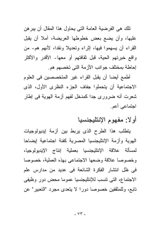 ‫ﺘﻠﻙ ﻫﻰ ﺍﻟﻔﺭﻀﻴﺔ ﺍﻟﻌﺎﻤﺔ ﺍﻟﺘﻰ ﻴﺤﺎﻭل ﻫﺫﺍ ﺍﻟﻤﻘﺎل ﺃﻥ ﻴﺒﺭﻫﻥ‬
‫ﻋﻠﻴﻬﺎ، ﻭﺃﻥ ﻴﻀﻊ ﺒﻌﺽ ﺨﻁﻭﻁﻬﺎ ﺍﻟﻌﺭﻴﻀﺔ، ﺁﻤﻼ ﺃﻥ ﻴﻘﺒل‬
‫ﺍﻟﻘﺭﺍﺀ ﺃﻥ ﻴﺴﻬﻤﻭﺍ ﻓﻴﻬﺎ، ﺇﺜﺭﺍﺀ ﻭﺘﻌﺩﻴﻼ ﻭﻨﻘﺩﺍ، ﻷﻨﻬﻡ ﻫﻡ- ﻤﻥ‬
‫ﻭﺍﻗﻊ ﺨﺒﺭﺘﻬﻡ ﺍﻟﺤﻴﺔ، ﻗﺒل ﺜﻘﺎﻓﺘﻬﻡ ﺃﻭ ﻤﻌﻬﺎ- ﺍﻷﻗﺩﺭ ﻭﺍﻷﻜﺜﺭ‬
           ‫ﺇﺤﺎﻁﺔ ﺒﻤﺨﺘﻠﻑ ﺠﻭﺍﻨﺏ ﺍﻷﺯﻤﺔ ﺍﻟﺘﻰ ﺘﺨﺼﻬﻡ ﻫﻡ.‬
‫ﺃﻁﻤﻊ ﺃﻴﻀﺎ ﺃﻥ ﻴﻘﺒل ﺍﻟﻘﺭﺍﺀ ﻏﻴﺭ ﺍﻟﻤﺘﺨﺼﺼﻴﻥ ﻓﻰ ﺍﻟﻌﻠﻭﻡ‬
‫ﺍﻻﺠﺘﻤﺎﻋﻴﺔ ﺃﻥ ﻴﺘﺤﻤﻠﻭﺍ ﺠﻔﺎﻑ ﺍﻟﺠﺯﺀ ﺍﻟﻨﻅﺭﻯ ﺍﻷﻭل، ﺍﻟﺫﻯ‬
‫ﺸﻌﺭﺕ ﺃﻨﻪ ﻀﺭﻭﺭﻯ ﺠﺩﺍ ﻜﻤﺩﺨل ﻟﻔﻬﻡ ﺃﺯﻤﺔ ﺍﻟﻬﻭﻴﺔ ﻓﻰ ﺇﻁﺎﺭ‬
                                          ‫ﺍﺠﺘﻤﺎﻋﻰ ﺃﻋﻡ.‬

                          ‫ﺃﻭﻻ: ﻤﻔﻬﻭﻡ ﺍﻹﻨﺘﻠﻴﺠﻨﺴﻴﺎ‬
                                             ‫ﹰ‬
‫ﻴﺘﻁﻠﺏ ﻫﺫﺍ ﺍﻟﻁﺭﺡ ﺍﻟﺫﻯ ﻴﺭﺒﻁ ﺒﻴﻥ ﺃﺯﻤﺔ ﺇﻴﺩﻴﻭﻟﻭﺠﻴﺎﺕ‬
‫ﺍﻟﻬﻭﻴﺔ ﻭﺃﺯﻤﺔ ﺍﻹﻨﺘﻠﻴﺠﻨﺴﻴﺎ ﺍﻟﻤﺼﺭﻴﺔ ﻜﻔﺌﺔ ﺍﺠﺘﻤﺎﻋﻴﺔ ﺇﻴﻀﺎﺤﺎ‬
‫ﻟﻤﺴﺄﻟﺔ ﻋﻼﻗﺔ ﺍﻹﻨﺘﻠﻴﺠﻨﺴﻴﺎ ﺒﻌﻤﻠﻴﺔ ﺇﻨﺘﺎﺝ ﺍﻹﻴﺩﻴﻭﻟﻭﺠﻴﺎ،‬
‫ﻭﺨﺼﻭﺼﺎ ﻋﻼﻗﺔ ﻭﻀﻌﻬﺎ ﺍﻻﺠﺘﻤﺎﻋﻰ ﺒﻬﺫﻩ ﺍﻟﻌﻤﻠﻴﺔ، ﺨﺼﻭﺼﺎ‬
‫ﻓﻰ ﻅل ﺍﻨﺘﺸﺎﺭ ﺍﻟﻔﻜﺭﺓ ﺍﻟﺸﺎﺌﻌﺔ ﻓﻰ ﻋﺩﻴﺩ ﻤﻥ ﻤﺩﺍﺭﺱ ﻋﻠﻡ‬
‫ﺍﻻﺠﺘﻤﺎﻉ، ﺍﻟﺘﻰ ﺘﻨﺴﺏ ﻟﻺﻨﺘﻠﻴﺠﻨﺴﻴﺎ ﻋﻤﻭﻤﺎ ﻤﺤﺽ ﺩﻭﺭ ﻭﻅﻴﻔﻰ‬
‫ﺘﺎﺒﻊ، ﻭﻟﻠﻤﺜﻘﻔﻴﻥ ﺨﺼﻭﺼﺎ ﺩﻭﺭﺍ ﻻ ﻴﺘﻌﺩﻯ ﻤﺠﺭﺩ "ﺍﻟﺘﻌﺒﻴﺭ" ﻋﻥ‬



                        ‫- ٣٧ -‬
 